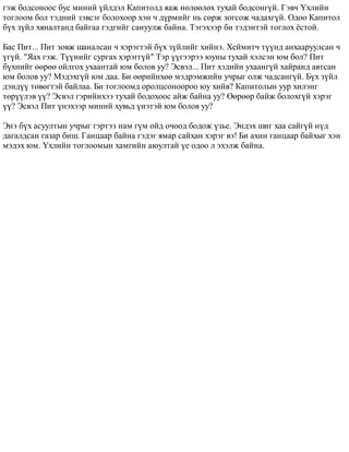 ãýæ áîäñîíîîñ áóñ ìèíèé ¿éëäýë Êàïèòîëä ÿàæ íºëººëºõ òóõàé áîäñîíã¿é. Ãýâ÷ ¯õëèéí 
òîãëîîì áîë òýäíèé çýâñýã áîëîõîîð õýí ÷ ä¿ðìèéã íü ñºðæ çîãñîæ ÷àäàõã¿é. Îäîî Êàïèòîë 
á¿õ ç¿éë õÿíàëòàíä áàéãàà ãýäãèéã ñàíóóëæ áàéíà. Òýãýõýýð áè òýäýíòýé òîãëîõ ¸ñòîé. 
Áàñ Ïèò... Ïèò çîâæ øàíàëñàí ÷ õýðýãòýé á¿õ ç¿éëèéã õèéíý. Õåéìèò÷ ò¿¿íä àíõààðóóëñàí ÷ 
¿ã¿é. "ßàõ ãýæ. Ò¿¿íèéã ñóðãàõ õýðýãã¿é" Òýð ¿¿ãýýðýý þóíû òóõàé õýëñýí þì áîë? Ïèò 
á¿õíèéã ººðºº îéëãîõ óõààíòàé þì áîëîâ óó? Ýñâýë... Ïèò õýäèéí óõààíã¿é õàéðàíä àâòñàí 
þì áîëîâ óó? Ìýäýõã¿é þì äàà. Áè ººðèéíõºº ìýäðýìæèéí ó÷ðûã îëæ ÷àäñàíã¿é. Á¿õ ç¿éë 
äýíä¿¿ òºâºãòýé áàéëàà. Áè òîãëîîìä îðîëöñîíîîðîî þó õèéâ? Êàïèòîëûí óóð õèëýíã 
òºð¿¿ëýâ ¿¿? Ýñâýë ãýðèéíõýý òóõàé áîäîõîîñ àéæ áàéíà óó? ªºðººð áàéæ áîëîõã¿é õýðýã 
¿¿? Ýñâýë Ïèò ¿íýõýýð ìèíèé õóâüä ¿íýòýé þì áîëîâ óó? 
Ýíý á¿õ àñóóëòûí ó÷ðûã ãýðòýý íàì ã¿ì îéä î÷îîä áîäîæ ¿çüå. Ýíäýõ øèã õàà ñàéã¿é í¿ä 
äàãàëäñàí ãàçàð áèø. Ãàíöààð áàéíà ãýäýã ÿìàð ñàéõàí õýðýã âý! Áè àõèí ãàíöààð áàéõûã õýí 
ìýäýõ þì. ¯õëèéí òîãëîîìûí õàìãèéí àþóëòàé ¿å îäîî ë ýõýëæ áàéíà. 
 