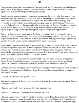 III 
Ñ¿ëä äóóëàë äóóñìàãö áèä õîðèîíä îðîâ. Ãàâ ç¿¿ëãýýã¿é ë äýý. Ãýõäýý õóóëü ç¿éí áàéøèíä 
îðîõîä àðààñ á¿ëýã æóðàì ñàõèã÷èä äàãàëäàâ. Ìàãàäã¿é ºìíº íü îðîëöîã÷ çóãòñàí óäàà 
ãàðñàí áàéõ. Ãýõäýý ìèíèé õóâüä òèéì ç¿éë áîëîõã¿é. 
Íàìàéã äîòîãø ºðººíä îðóóëààä ãàíöààðàíã ìèíü îðõèâ. Áè õýçýý ÷ èéì áàÿí òàíñàã ãàçàð 
îðæ áàéñàíã¿é. Õºë äîð ñàõëàã çóçààí õèâñ äýâñýæ õèëýí á¿ðýýñòýé áóéäàí ñàíäàë òàâèëæýý. 
Ýýæèä ìèíü èéì õèëýí çàõòàé äààøèíç áàéäàã þì. Èéìýýñ áè áóéäàí äýýð ñóóìàãö 
á¿ðýýñèéã íü èëýõã¿é áàéæ ÷àäñàíã¿é. Çººëõºí àðüñ íàäàä õýðýãòýé òàéâøèðóóëàõ íºëºº 
¿ç¿¿ëýâ. Õàéðòàé õ¿ì¿¿ñòýéãýý ñàëàõ ¸ñ ã¿éöýòãýõ òîãòñîí öàã áîëëîî. ªºðèéãºº ñýòãýëýýð 
óíàñàí áàéõûã õàðóóëæ ýíäýýñ õàâäñàí, í¿ä óëààí õàìàðòàé ãàð÷ áîëîõã¿é. Óéëëàà ãýýä 
þóãààð ÷ òóñ áîëîõã¿é. Ãàëò òýðýãíèé áóóäàë äýýð õàà ñàéã¿é äóðàíãóóä áàéãàà. 
Ýýæ ä¿¿ õî¸ð ìèíü ò¿ð¿¿ëæ îðæ èðýâ. Áè Ïðèì ð¿¿ ãàð ñóíãàñàí ÷ òýð ìèíèé ºâäºã ð¿¿ 
àâèðàí õ¿ç¿¿ãýýð òýâðýýä æààõàí õ¿¿õýä øèã òîëãîéãîî ìºðºíä íààëàà. Ýýæ äýðãýä ñóóãààä 
õî¸óëàíã ìèíü òýâðýâ. Õýäýí õîðìûí òóðø áèäíèé õýíä ÷ ÿðèõ õ¿÷ áàéñàíã¿é. Äàðàà íü áè 
þó õèéõ ¸ñòîéãîî ñàíààä òýäýíä õèéõ ç¿éëèéã íü ÿàðàí òàéëáàðëàâ. 
Ïðèì ÿìàð ÷ òåññåðà àâ÷ áîëîõã¿é. Õýðâýý óõààí õ¿ðýëöâýë òýä ¿¿íã¿é áàéæ ÷àäíà. ßìààíû 
ñ¿¿, áÿñëàã õóäàëäàõ þìóó ýýæ Àòèðààíû õ¿ì¿¿ñò ýì òàí õèéæ áîëîõ þì. Ãåéë ýìèéí ºâñ 
óðãàìàë îëæ ºãºõººð àìàëñàí ÷ ñàéí õýëæ ºãºõã¿é áîë íàä øèã ë áàñ ¿¿íèé òóõàé þó ÷ 
ìýäýõã¿é. Áè ýíý òóõàé ºíãºðñºí æèë òîõèðñîí þì. Òýð õºëñ àâàõã¿é õýäèé ÷ ººð ÿìàð íýãýí 
àðãààð òàëàðõàë èëýðõèéëæ áîëíî... ñ¿¿ ýì ºãºõ ÷ þìóó. 
Áè Ïðèìèéã àíä ÿâ ãýæ õýëñýíã¿é. Ò¿¿íèéã õî¸ð ÷ óäàà ñóðãàõûã îðîëäñîí àâ÷ á¿òýëã¿é 
áîëñîí áèëýý. Òýð íàìàéã îéä ÿìàð íýã àìüòàí õàðâàõàä àéæ íóëèìñ óðñãàí ýì÷ëýõèéã 
ãóéñàí þì. ßìààãàà ë ñàéí àð÷èëäàã áàéëàà. ¯¿íèéãýý õèéæ áàéñàí íü äýýð áèç. 
Áè õààíààñ çóóõàíä õèéõ ò¿ëýý, í¿¿ðñ îëîõ áîëîí çàëèëóóë÷èõàëã¿é õóäàëäàõ òóõàé çààâàð ºã÷ 
Ïðèìèéã ñóðãóóëèà îðõèõã¿é áàéõûã ãóéëàà. Òýãýýä ýýæèéíõýý ãàðààñ áàðüæ í¿ä ð¿¿ íü 
øèéäýìãèé øèðòýâ. 
- Íàìàéã ñîíñ. Íàìàéã àíõààðàëòàé ñîíñ! 
Ýýæ ìèíèé øààðäàíãóé áàéäàëä ò¿ãøèíã¿é òîëãîé äîõèâ. Áàðàã þóí òóõàé ÿðèõ ãýæ áàéãààã 
òààâàðëàñàí áèç. 
- Òà àõèí ÿâàõ ¸ñã¿é ãýõýä òýð õàðöàà áóðóóëàí øàë øèðòýýä, 
- Áè ìýäíý. Áè ÿâàõã¿é. Òýãýõýä òýìöýæ ÷àäààã¿é þì... ãýâ. 
- Òà îäîî çààâàë òýìöýõ ¸ñòîé. Òà ººðèéãºº çºíä íü îðõèæ Ïðèìèéã ãàíöààð õàÿæ áîëîõã¿é. 
Áè òà íàðò þóãààð ÷ òóñàëæ ÷àäàõã¿é. Çóðàãòààð þó ÷ ¿ç¿¿ëñýí áàéëàà ãýñýí òýìöýõ áîëíî 
ãýäãýý íàäàä àìëà! ãýýä ìèíèé õîîëîé ÷àíãàðàí áàðàã õàøãèðàëò áîëëîî. ¯¿íä á¿õèé ë óóð 
 