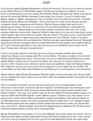 XXIV 
Ñ¿ëä äóóëàë äóóðñàí Öåçàðü Ôëèêåðìàí ¿çýã÷èäòýé ìýíäëýâ. Òýð õýëýõ ¿ã íü õè÷íýýí ÷óõëûã 
ìýäýæ áàéãàà áîëîâ óó? Òèéì áàéæ òààðíà. Òýð áèäýíä òóñëàõûã õ¿ñ÷ áàéãàà. ¯çýã÷èä 
áýëòãýë áàãèéíõàíûã óãòàí àëãà òàøëàà. Áè Ôëàâèóñ, Âåíèà, Îêòàâèà íàð òàéçàí äýýð õýðõýí 
èíýýäòýé òîíãîëçîæ áàéãààã òºñººëºâ. Ñàíàà àìàð òýíýã õ¿ì¿¿ñ. Òýä þó ÷ ñýæèãëýõã¿é 
áàéãàà. Äàðàà íü Ýôôèã òàíèëöóóëàâ. Òýð ýíý ìº÷èéã õè÷íýýí óäààí õ¿ëýýñýí áîë. Ò¿¿íèéã 
õººðºí äîãäîëæ áàéãàà ãýæ íàéäàõààñ. Ýñâýë ìàãàäã¿é ñýòãýëèéí ã¿íäýý áèäýíä àñóóäàë 
òóëãàðñàí ãýäãèéã òààâàðëàñàí þì áîëîâ óó. Ïîðòèà, Öèííà õî¸ðûã ãàð÷ èðýõýä àëãà 
íèæèãí¿¿ëýí òàøëàà. Ìýäýýæ òýä òýìöýýíä àíõ óäàà îðîëöîæ áàéãàà ÷ ãàéõàìøèãòàé 
áàéñàí. Áè îäîî ë Öèííà ÿàãààä ýíý ¿äýø èéì äààøèíç ñîíãîñíûã îéëãîëîî. Áè ãýìã¿é 
öàãààõàí õàðàãäàõ òóñìàà ñàéí. Äàðàà íü Õåéìèò÷ ãàð÷ èðýõýä ¿çýã÷èä äóó àëäàí í¿ðãýë¿¿ëæ 
òàâàí õîðìûí òóðø çîãñîëòã¿é àëãà òàøèâ. ªºð ÿàõ ÷ áèëýý! Òýð ºìíº íü íýã ÷ óäàà îðîëöîã÷ 
ãàðãàæ áàéãààã¿é àòàë õàðèí îäîî øóóä õî¸ð îðîëöîã÷ íü ÿëñàí áàéäàã. Õýðâýý òýð íàäàä 
àíõààðóóëààã¿é áàéñàí áîë ÿàõ áàéñàí áîë? Áè áèåý àâ÷ ÿâæ ÷àäàõ áàéñàí áîëîâ óó? Æèìñèéã 
àøèãëàõ àðãà áîäîæ îëñíîîðîî õè÷íýýí óõààíòàéãàà Êàïèòîëûí í¿¿ðýí äýýð ñàéðõàõ áàéñàí 
óó? ¯ã¿é òýãæ áîäîõã¿é áàéíà. Ãýõäýý áè îäîî èë¿¿ èòãýëòýé áàéõûã õè÷ýýõ õýðýãòýé. ßã 
îäîî. Òºìºð òàâàã òàéç ðóó äýýø ºðãºãäëºº. 
Ãýðëýí òýíãèñèéí äàâàëãàà ãÿëàëçàæ öóãëàñàí îëîí äóó àëäàõàä õºëèéí äîðõ òºìºð 
òàðæèãíàâ. Íàäààñ õýäõýí ÿðäûí çàéä Ïèò çîãñîæ áàéëàà. Òýð ýð¿¿ë öýâýðõýí ¿çýñãýëýíòýé 
áàéñàí ó÷èð áè àðàé ÿäàí òàíèâ. Ãýâ÷ èíýýìñýãëýë íü îãò ººð÷ëºãäñºíã¿é Êàïèòîëä ãîëûí 
øàâàðò áàéñàí ¿åèéíõ øèãýý èíýýìñýãëýæ áàéíà. Áè ò¿¿í ð¿¿ õýä àëõààä õ¿ç¿¿íýýñ íü 
ç¿¿ãäëýý. Ïèò òýíöâýð àëäàí íàéãàõàä ãàðòàà ãÿëàëçñàí íàðèéõàí òºìºð òàÿã áàðüñàí áàéëàà. 
Áèä òýâðýëäýí çîãñîîä ¿íñýëäýõýä ¿çýã÷èä ãàëçóóðñàí ìýò àëãà òàøèâ. Áè ýíý àãøèíä "×è 
ìýäýæ áàéíà óó? Áèä ÿìàð àþóëä áàéãààã ìýäýæ áàéíà óó?"ãýñýí áîäëîîñîî ñàëæ ÷àäñàíã¿é. 
Àðâàí õîðìûí äàðàà Öåçàðü Ôëèêåðìàí Ïèòèéí ìºðºí äýýð àëãàäàí øîóã ¿ðãýëæë¿¿ëýõèéã 
õ¿ñýõýä õàéõðàëã¿é õàæóó òèéø íü ò¿ëõýâ. Îëîí íèéò ÷èõ äºæðºì õàøãèð÷ òýð õ¿ì¿¿ñòýé çºâ 
òîãëîæ áàéëàà. 
Ýöýñò íü Õåéìèò÷ áèäíèéã ñàëãàæ ÿëàã÷ûí ñàíäàë ðóó ò¿ëõýâ. Åðäèéíõººðºº ãî¸æ 
÷èìýãëýñýí ãàíö ñàíäàë äýýð ÿëñàí îðîëöîã÷ ñóóãààä òîãëîîìûí õóðö òîä àãøèíóóäûã ¿çäýã 
þì. Ãýâ÷ ýíý óäààä áèä õî¸óë áîëîõîîð çîõèîí áàéãóóëàã÷èä óëààí ºíãèéí òàíñàð õèëýí 
áóéäàí òàâüæýý. Ýýæ ò¿¿í äýýð çºâõºí õî¸ð õ¿í áàãòäàã áàéñàí áîëîõîîð õàéðûí ñóóäàë ãýæ 
íýðëýäýã áàéâ. Áè Ïèòèéí ºâäãèéã ò¿øèí îéðõîí ñóóñàí ÷ Õåéìèò÷ ð¿¿ ãàíö õàðààä ýíý íü 
õàíãàëòã¿é ãýäãèéã îéëãîâ. Èéìýýñ øààõàéãàà òàéëæ õºëºº áóéäàí äýýð ãàðãààä ìºðèéã íü 
òîëãîéãîîðîî íàëàí ñóóõàä òýð àãóéä äóëààöóóëæ áàéñàí ¿åèéíõ øèãýý íýã ãàðààðàà òýâðýâ. 
Ïèò ìèíèé äààøèíçòàé àäèë øàðãàë ºíãèéí äààâóóãààð õàòãàìëàñàí öàìö, óðò õàð ºíãèéí 
ºìä, ãóòàë ºìñ÷ýý. Öèííà íàìàéã ò¿¿íòýé àäèë õóâöàñëààã¿é íü õàðàìñàëòàé. Áè áîãèíîõîí 
ñèéìãèé äààøèíçòàéãàà õýòýðõèé ýìçýã ñàíàãäàæ áàéâ. 
Öåçàðü Ôëèêåðìàí õýäýí õîøèí ¿ã õýëýýä õºòºëáºðèéí äàãóó êèíî ãàðãàõ ìº÷ áîëîâ. Ýíý íü 
îéðîëöîîãîîð ãóðâàí öàãèéí òóðø ãàðäàã áºãººä á¿õ Ïàíåì äàÿàðàà ¿çäýã þì. Ãýðýë óíòàð÷ 
äýëãýöýí äýýð ñ¿ëä ãàðàõàä áè ãýíýòõýí ¿¿íä áýëýí áèø áàéãààãàà îéëãîâ. Áè õîðèí õî¸ð 
 
