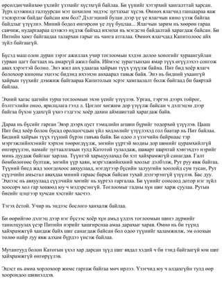 ºðñºëäºã÷èéíõºº ¿õëèéã ¿çýõèéã õ¿ñýõã¿é áàéëàà. Áè ¿¿íèéã õýòýðõèé õàíãàëòòàé õàðñàí. 
Ç¿ðõ öýýæèíä ãàëçóóðñàí ìýò öîõèëîí ýíäýýñ çóãòàõûã õ¿ñýâ. ªìíºõ ÿëàã÷èä ãàíöààðàà ÿàæ 
òýñâýðëýæ áàéäàã áàéñàí þì áîë? Äýëãýöíèé áóëàí äýýð ¿å ¿å ÿëàã÷ûí êèíî ¿çýæ áàéãàà 
áàéäëûã ¿ç¿¿ëíý. Ìèíèé áîäîë ºíãºðñºí ¿å ë¿¿ áóöëàà... ßëàã÷ûí çàðèì íü õººðºí ãàðàà 
ñàâ÷èæ, íóäàðãààðàà öýýæýý í¿äýæ áàéõàä èõýíõè íü ìýãäñýí áàéäàëòàé õàðàãäàæ áàéñàí. Áè 
Ïèòèéí õàìò áàéãààäàà òàëàðõàí ãàðûã íü ÷àíãà àòãàëàà. ªìíºõ ÿëàã÷äàä Êàïèòîëîîñ àéõ 
ç¿éë áàéãààã¿é. 
Á¿ñýä ìàø îëîí äóðàí çýðýã àæèëëàõ ó÷èð òîãëîîìûí õýäýí äîëîî õîíîãèéã õóðààíãóéëàí 
ãóðâàí öàãò áàãòààõ íü àìàðã¿é àæèë áàéâ. Èéìýýñ çóðàãòûíõàí ÿìàð ò¿¿õ ºã¿¿ëýõýý ñîíãîæ 
àâàõ õýðýãòýé áîëíî. Ýíý æèë àíõ óäààãàà õàéðûí ò¿¿õ ¿ç¿¿ëæ áàéíà. Ïèò áèä õî¸ð ÿëàã÷ 
áîëîõîîð êèíîíû ýõíýýñ áèäýíä èõýýõýí àíõààðàë òàâüæ áàéâ. Ýíý íü áèäíèé óõààíã¿é 
õàéðûí ò¿¿õèéã äýìæèæ áàéãààðàà Êàïèòîëûí ýñðýã õàìãààëàëò áîëæ áàéãààä áè áàÿðòàé 
áàéëàà. 
Ýõíèé õàãàñ öàãèéí òóðø òîãëîîìûí ýõýí ¿åèéã ¿ç¿¿ëýâ. Óðãàö, òýðãýí äýýðõ òîéðîã, 
áýëòãýëèéí îíîî, ÿðèëöëàãà ãýýä ë. Öîãëîã õºãæèì äîð ¿ç¿¿ëæ áàéñàí ÷ äýëãýöýí äýýð 
áàéãàà á¿õýí óäàõã¿é ¿õíý ãýäãýýñ õî¸ð äàõèí àéìøèãòàé õàðàãäàæ áàéâ. 
Äàðàà íü á¿ñèéã ãàðãàí Ýâýð äýýðõ öóñò òýìöëèéí àãøèí á¿ðèéã òîäîðõîé ¿ç¿¿ëýâ. Öààø 
Ïèò áèä õî¸ð áîëîí áóñàä îðîëöîã÷äûí ¿éë õºäëºëèéã ¿ç¿¿ëýõýä ãîë áààòàð íü Ïèò áàéëàà. 
Áèäíèé õàéðûí ò¿¿õ ò¿¿íèé á¿ðýí ãàâúÿà áàéâ. Áè îäîî ë ¿çýã÷èéí áàéðíààñ òýð 
ìýðãýæëèéíõýíèéã õýðõýí òººðºãä¿¿ëæ, çºãèéí ¿¿ðòýé ìîäíû äîð øºíèéã öóðàìõèéëã¿é 
ºíãºð¿¿ëýí, íàìàéã çóãòààëãàõûí òóëä Êàòîòîé òóëàëäàæ, øàâàðò øàðõòàé õýâòýõäýý íýðèéã 
ìèíü äóóäàæ áàéãààã õàðëàà. Ò¿¿íòýé õàðüöóóëàõàä áè õýò õàéõðàìæã¿é ñàíàãäàâ. Ãàëò 
áºìáºëºãººñ áóëòàæ, çºãèéí ¿¿ð õàÿí, ìýðãýëæèéíõíèé õîîëûã äýëáýëæ, Ðóò ðóó ÿâæ áàéãàà. 
Ò¿¿íèé áèåä æàä çîîãäîõîîñ àâõóóëààä, íýãä¿ãýýð á¿ñèéí çàëóóãèéí õîîëîéä ñóì òóñàí, Ðóò 
ñ¿¿ë÷èéí àìüñãàë àâàõäàà ìèíèé ãàðààñ áàðüæ áàéñàí òóõàé äýëãýðýíã¿é ¿ç¿¿ëýâ. Áàñ äóó. 
Ýõíýýñ íü àâõóóëààä ñ¿¿ë÷èéí õºãèéã íü õ¿ðòýë ãàðãàëàà. Áè ¿¿íèéã ñîíñîîä äîòîð íýã ç¿éë 
õîîñîð÷ õºë ãàð õºøººä þó ÷ ìýäýðñýíã¿é. Òîãëîîìûã ãàäíû õ¿í øèã õàðæ ñóóëàà. Ðóòûí 
áèåèéã öýöãýýð õó÷ñàí õýñãèéã õàñ÷ýý. 
Òýãýõ ¸ñòîé. Ó÷èð íü ýíäýýñ áîñëîãî õàíõàëæ áàéëàà. 
Áè ººðèéãºº äýëãýö äýýð íýã á¿ñýýñ õî¸ð õ¿í àìüä ¿ëäýõ òîãëîîìûí øèíý ä¿ðìèéã 
òàíèëöóóëàõ ¿åýð Ïèòèéí íýðèéã õàøãèðñíàà àìàà äàðàõûã õàðàâ. ªìíº íü áè ò¿¿íä 
õàéõðàìæã¿é õàíäàæ áàéõ øèã ñàíàãäàæ áàéñàí áîë îäîî ò¿¿íèéã õàëàìæèëæ, ýì îëîõûí 
òºëºº íàéð ëóó ÿâæ àëõàì á¿ðäýý ¿íñýæ áàéëàà. 
Ìóòàíòóóä áîëîí Êàòîãûí ¿õýë õàð äàðñàí ç¿¿ä øèã ÿâäàë õýäèé ÷ áè òýíä áàéãààã¿é þì øèã 
õàéõðàìæã¿é ºíãºð¿¿ëýâ. 
Ýöýñò íü àìèà õîðëîõîîð æèìñ ãàðãàæ áàéãàà ìº÷ èðëýý. ¯çýã÷èä þó ÷ àëäàõã¿éí òóëä ººð 
õîîðîíäîî øèâíýëäýâ. 
 