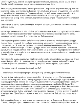 Áè êèíî á¿òýýã÷äýä áèäíèé ÿëààã¿éã çàðëàñàí ìº÷ áîëîí, îíãîöîíä øèëýí õààëãà í¿äýí 
Ïèòèéí íýðèéã õàøãèðñàí ÿâäëûã õàññàí ÿâäàëä òàëàðõàæ áàéâ. 
Àõèí ñ¿ëä äóóëàë òîãëîõîä áèä áîñîæ åðºíõèéëºã÷ Ñíîó òàéçàí äýýð òèòýìòýé äýð áàðüñàí 
æèæèãõýí îõèíû õàìò ãàð÷ èðýâ. Ãàíöõàí òèòýì áàéñàíä öóãëàñàí õ¿ì¿¿ñ õýíä ºãºõ þì áîë 
ãýäýãò ãàéõøèðàõ íü ñîíñîãäîâ. Ãýâ÷ åðºíõèéëºã÷ òèòìèéã àâààä ýðã¿¿ëñíýý õî¸ð õýñýã 
áîëãîí õóâààæ íýãèéã íü Ïèòèéí òîëãîéä èíýýìñýãëýí óãëàëàà. Äàðàà íü íàä ðóó 
èíýýìñýãëýñýí õýâýýð ýðãýí õî¸ð äàõü õýñãèéã ºìñãºõäºº í¿ä íü ºðøººëã¿é ìîãîéí õàðöààð 
íýâò öîðãèëîî. 
Áèäíèéã æèìñ èäýõýä õ¿ðñýí ÿâäàëä áè áóðóóòàé. Áè áîë ºäººí õàòãàã÷. Òèéìýýñ íàìàéã 
øèéòãýæ áàéíà. 
Òºãñãºëã¿é ìýõèéí ¸ñëîëò àëãà òàøèëò. Áè ¿çýã÷èäòýéãýý ìýíä÷èëýýä ãàðàà áóóëãàñíû äàðàà 
Öåçàðü Ôëèêåðìàí ýöýñòýý ¿çýã÷èäòýé ñàëàõ ¸ñ ã¿éöýòãýýä ìàðãààø èðæ ýöñèéí øàòíû 
ÿðèëöëàãà ¿çýõèéã óðèëàà. ßã ë òýäýíä ñîíãîëò áàéãàà þì øèã. 
Ïèò áèä õî¸ð åðºíõèéëºã÷èéí îðäîíä áîëñîí áàÿðûí öàéëëàãàä îðîëöîõîä þì èäýæ óóõ 
áîëîìæ áàðàã ãàðñàíã¿é áºãººä Êàïèòîëûí ºíäºð àëáàíû õ¿ì¿¿ñ, ÿëàíãóÿà ºãººìºð èâýýí 
òýòãýã÷èä áèäýíòýé çóðàã àâàõóóëàõûí òóëä òîõîéãîîðîî ò¿ëõýëöýí ºðñºëäºæ áàéâ. 
Ãýðýëòñýí öàðàé õàà ñàéã¿é ãÿëñõèéí á¿ãä óóæ èíýýí õºãæèëäºíº. Çàðèìäàà Õåéìèò÷òýé 
õàðö òóëãàðàõ ¿åä óðàìøóóëàí òîëãîé äîõèæ áàéâ. Áè åðºíõèéëºã÷ ð¿¿ õàðàõààñ àéæ áàéñàí ÷ 
õ¿ì¿¿ñèéí áàÿð õ¿ðãýëòèéã õ¿ëýýí àâ÷ õàðèó èíýýìñýãëýí òîãëîîì õèéíãýý ýíý ¿äøèéí òóðø 
Ïèòèéí ãàðààñ ñàëñàíã¿é. 
Íàð òýíãýðèéí õàÿàíä æàðãàõ ¿åä áèä áýëòãýëèéí òºâèéí àðâàí õî¸ðäóãààð äàâõàðòàà áóöàí 
èðëýý. Áè îäîî ë Ïèòòýé ãàíöààð ¿ëäýí ¿ã ñîëèõ áîëîìæ ãàðëàà ãýæ íàéäòàë Õåéìèò÷ 
ò¿¿íèéã Ïîðòèàòàé ÿðèëöëàãàíä áýëäýõýýð ÿâóóëààä íàìàéã ºðººíä õ¿ðãýæ ºãºâ. 
- Áè ÿàãààä ò¿¿íòýé ÿðèëöàæ áîëäîãã¿é þì áý? 
- Ãýðòýý î÷îîä õ¿ññýíýýðýý ÿðèàðàé. ßâæ óíò õî¸ð öàãèéí äàðàà ýôèðò ãàðíà ø¿¿. 
Ãýñýí ÷ Õåéìèò÷èéí ¿ãèéã ¿ë õàðãàëçàí áè Ïèòòýé óóëçàõûã õ¿ñëýý. Õî¸ð öàã îðîíäîî 
õýâòýýä õîíãèëîîð ÿâàâ. Ýõëýýä äýýâýð ë¿¿ ãàð÷ ¿çýõýä õýí ÷ áàéñàíã¿é. Äîð ãóäàìæèíä 
áàÿðûí äàðàà õ¿íã¿é áîëæýý. Áè îð ëóóãàà áóöñàíàà õýñýã õóãàöààíû äàðàà ò¿¿íèé ºðºº ë¿¿ 
î÷èõîîð øèéäýýä õààëãàíû áàðèóë ýðã¿¿ëòýë ãàäíààñàà ò¿ãæýýòýé áàéâ. Õåéìèò÷! Òýð 
ìàãàäã¿é íàìàéã õÿíàæ áàéãàà áîëîõîîð øèéòã¿¿ëýõã¿éí òóëä ò¿ãæñýí áàéõ. Áè òîãëîîìûí 
ýõíýýñ ÷ºëººòýé áàéãààã¿é ÷ ãýìò õýðýã õèéñíèé òºëºº áàðèâ÷ëàãäààä áàéöààëòàíä 
äóóäàãäàõàà õ¿ëýýæ áàéãàà ìýò ýâã¿é ñýòãýãäýë òºðºâ. Îðîíäîî ò¿ðãýõýí õýâòýýä óíòàæ áóé 
ä¿ð ¿ç¿¿ëñýí ÷ Ýôôè Òðèíêåò àõèí íýã ìàø ÷óõàë ºäºð õ¿ëýýæ áàéãààã ñàíóóëàõààð îðæ 
èðýâ. 
Áè áýëòãýë áàãèéíõàí ðóó óðóóäàõààñ óðä òàâàí õîðîì õàëóóí áóäàà èäýâ. Òýäýíä äºíãºæ 
"¯çýã÷èä òà íàðûã õàðààä õººð÷ áàéñàí!" ãýæ õýëæ àìæààä äàðààãèéí õî¸ð öàãèéí òóðø àì 
 