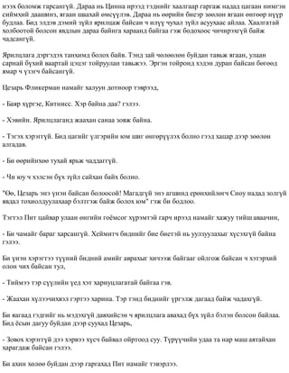 íýýõ áîëîìæ ãàðñàíã¿é. Äàðàà íü Öèííà èðýýä òýäíèéã õààëãààð ãàðãàæ íàäàä öàãààí íèìãýí 
ñèéìõèé äààøèíç, ÿãààí øààõàé ºìñ¿¿ëýâ. Äàðàà íü ººðèéí áèåýð çººëºí ÿãààí ºíãººð í¿¿ð 
áóäëàà. Áèä ýëäýâ äýìèé ç¿éë ÿðèëöàæ áàéñàí ÷ èë¿¿ ÷óõàë ç¿éë àñóóõààñ àéëàà. Õààëãàòàé 
õîëáîîòîé áîëñîí ÿâäëûí äàðàà áàéíãà õàðààíä áàéãàà ãýæ áîäîõîîñ ÷è÷èðýõã¿é áàéæ 
÷àäñàíã¿é. 
ßðèëöëàãà äýðãýäýõ òàíõèìä áîëîõ áàéâ. Òýíä çàé ÷ºëººëºí áóéäàí òàâüæ ÿãààí, óëààí 
ñàðíàé á¿õèé âààðòàé öýöýã òîéðóóëàí òàâüæýý. Ýðãýí òîéðîíä õýäýí äóðàí áàéñàí áºãººä 
ÿìàð ÷ ¿çýã÷ áàéñàíã¿é. 
Öåçàðü Ôëèêåðìàí íàìàéã õàëóóí äîòíîîð òýâðýýä, 
- Áàÿð õ¿ðãýå, Êèòíèññ. Õýð áàéíà äàà? ãýëýý. 
- Õýâèéí. ßðèëöëàãàíä æààõàí ñàíàà çîâæ áàéíà. 
- Òýãýõ õýðýãã¿é. Áèä öàãèéã ¿ëãýðèéí þì øèã ºíãºð¿¿ëýõ áîëíî ãýýä õàöàð äýýð çººëºí 
àëãàäàâ. 
- Áè ººðèéíõºº òóõàé ÿðüæ ÷àääàãã¿é. 
- ×è þó ÷ õýëñýí á¿õ ç¿éë ñàéõàí áàéõ áîëíî. 
"ªº, Öåçàðü ýíý ¿íýí áàéñàí áîëîîñîé! Ìàãàäã¿é ýíý àãøèíä åðºíõèéëºã÷ Ñíîó íàäàä çîëã¿é 
ÿâäàë òîõèîëäóóëàõààð áýëòãýæ áàéæ áîëîõ þì" ãýæ áè áîäëîî. 
Òýãòýë Ïèò öàéâàð óëààí ºíãèéí ãî¸ìñîã õ¿ðýìòýé ãàð÷ èðýýä íàìàéã õàæóó òèéø àâàà÷èí, 
- Áè ÷àìàéã áàðàã õàðñàíã¿é. Õåéìèò÷ áèäíèéã áèå áèåòýé íü óóëçóóëàõûã õ¿ñýõã¿é áàéíà 
ãýëýý. 
Áè ¿íýí õýðýãòýý ò¿¿íèé áèäíèé àìèéã àâðàõûã õè÷ýýæ áàéãààã îéëãîæ áàéñàí ÷ õýòýðõèé 
îëîí ÷èõ áàéñàí òóë, 
- Òèéìýý òýð ñ¿¿ëèéí ¿åä õýò õàðèóöëàãàòàé áàéãàà ãýâ. 
- Æààõàí õ¿ëýý÷èõâýë ãýðòýý õàðèíà. Òýð òýíä áèäíèéã ¿ðãýëæ äàãààä áàéæ ÷àäàõã¿é. 
Áè ÿàãààä ãýäãèéã íü ìýäýõã¿é äàâõèéñýí ÷ ÿðèëöëàãà àâàõàä á¿õ ç¿éë áýëýí áîëñîí áàéëàà. 
Áèä ¸ñûí äàãóó áóéäàí äýýð ñóóõàä Öåçàðü, 
- Çîâîõ õýðýãã¿é äýý õýðâýý õ¿ñ÷ áàéâàë îéðòîîä ñóó. Ò¿ð¿¿÷èéí óäàà òà íàð ìàø àÿòàéõàí 
õàðàãäàæ áàéñàí ãýëýý. 
Áè àõèí õºëºº áóéäàí äýýð ãàðãàõàä Ïèò íàìàéã òýâýðëýý. 
 