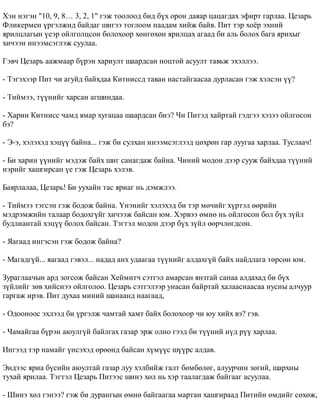 Õýí íýãýí "10, 9, 8… 3, 2, 1" ãýæ òîîëîîä áèä á¿õ îðîí äàÿàð öàöàãäàõ ýôèðò ãàðëàà. Öåçàðü 
Ôëèêåðìåí ¿ðãýëæèä áàéäàã øèãýý òîãëîîì íààäàì õèéæ áàéâ. Ïèò òýð õî¸ð ýõíèé 
ÿðèëöëàãûí ¿åýð îéëãîëöñîí áîëîõîîð õºíãºõºí ÿðèëöàõ àãààä áè àëü áîëîõ áàãà ÿðèõûã 
õè÷ýýí èíýýìñýãëýæ ñóóëàà. 
Ãýâ÷ Öåçàðü ààæìààð á¿ðýí õàðèóëò øààðäñàí íîöòîé àñóóëò òàâüæ ýõýëëýý. 
- Òýãýõýýð Ïèò ÷è àãóéä áàéõäàà Êèòíèññä òàâàí íàñòàéãààñàà äóðëàñàí ãýæ õýëñýí ¿¿? 
- Òèéìýý, ò¿¿íèéã õàðñàí àãøèíäàà. 
- Õàðèí Êèòíèññ ÷àìä ÿìàð õóãàöàà øààðäñàí áèý? ×è Ïèòýä õàéðòàé ãýäãýý õýçýý îéëãîñîí 
áý? 
- Ý-ý, õýëýõýä õýö¿¿ áàéíà... ãýæ áè ñóëõàí èíýýìñýãëýýä öºõðºí ãàð ëóóãàà õàðëàà. Òóñëàà÷! 
- Áè õàðèí ¿¿íèéã ìýäýæ áàéõ øèã ñàíàãäàæ áàéíà. ×èíèé ìîäîí äýýð ñóóæ áàéõäàà ò¿¿íèé 
íýðèéã õàøãèðñàí ¿å ãýæ Öåçàðü õýëýâ. 
Áàÿðëàëàà, Öåçàðü! Áè óóõàéí òàñ ÿðèàã íü äýìæëýý. 
- Òèéìýý òýãñýí ãýæ áîäîæ áàéíà. ¯íýíèéã õýëýõýä áè òýð ìº÷èéã õ¿ðòýë ººðèéí 
ìýäðýìæèéí òàëààð áîäîõã¿éã õè÷ýýæ áàéñàí þì. Õýðâýý ºìíº íü îéëãîñîí áîë á¿õ ç¿éë 
áóäëèàíòàé õýö¿¿ áîëîõ áàéñàí. Òýãòýë ìîäîí äýýð á¿õ ç¿éë ººð÷ëºãäñºí. 
- ßàãààä èíãýñýí ãýæ áîäîæ áàéíà? 
- Ìàãàäã¿é... ÿàãààä ãýâýë... íàäàä àíõ óäààãàà ò¿¿íèéã àëäàõã¿é áàéõ íàéäëàãà òºðñºí þì. 
Çóðàãëàà÷ûí àðä çîãñîæ áàéñàí Õåéìèò÷ ñýòãýë àìàðñàí ÿíçòàé ñàíàà àëäàõàä áè á¿õ 
ç¿éëèéã çºâ õèéñíýý îéëãîëîî. Öåçàðü ñýòãýëýýð óíàñàí áàéðòàé õàëààñíààñàà íóñíû àë÷óóð 
ãàðãàæ èðýâ. Ïèò äóõàà ìèíèé øàíààíä íààãààä, 
- Îäîîíîîñ ýõëýýä áè ¿ðãýëæ ÷àìòàé õàìò áàéõ áîëîõîîð ÷è þó õèéõ âý? ãýâ. 
- ×àìàéãàà á¿ðýí àþóëã¿é áàéëãàõ ãàçàð ýðæ îëíî ãýýä áè ò¿¿íèé í¿ä ð¿¿ õàðëàà. 
Èíãýýä òýð íàìàéã ¿íñýõýä ºðººíä áàéñàí õ¿ì¿¿ñ ø¿¿ðñ àëäàâ. 
Ýíäýýñ ÿðèà á¿ñèéí àþóëòàé ãàçàð ëóó õýëáèéæ ãàëò áºìáºëºã, àëóóð÷èí çºãèé, øàðõíû 
òóõàé ÿðèëàà. Òýãòýë Öåçàðü Ïèòýýñ øèíý õºë íü õýð òààëàãäàæ áàéãààã àñóóëàà. 
- Øèíý õºë ãýíýý? ãýæ áè äóðàíãûí ºìíº áàéãààãàà ìàðòàí õàøãèðààä Ïèòèéí ºìäèéã ñºõºæ, 
 