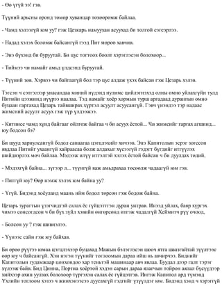 - ªº ¿ã¿é ýý! ãýâ. 
Ò¿¿íèé àðüñíû îðîíä òºìºð õóâàíöàð òºõººðºìæ áàéëàà. 
- ×àìä õýëýýã¿é þì óó? ãýæ Öåçêàðü íàìóóõàí àñóóõàä áè òîëãîé ñýãñýðëýý. 
- Íàäàä õýëýõ áîëîìæ áàéñàíã¿é ãýýä Ïèò ìºðºº õàâ÷èâ. 
- Ýíý á¿õýíä áè áóðóóòàé. Áè öóñ òîãòîîõ áîîëò õýðýãëýñýí áîëîõîîð... 
- Òèéìýý ÷è íàìàéã àìüä ¿ëäñýíä áóðóóòàé. 
- Ò¿¿íèé çºâ. Õýðâýý ÷è áàéãààã¿é áîë òýð öóñ àëäàæ ¿õýõ áàéñàí ãýæ Öåçàðü õýëýâ. 
Òýãñýí ÷ ñýòãýëýýð óíàñàíäàà ìèíèé í¿äýíä íóëèìñ öèéëýãíýõýä îëíû ºìíº óéëàõã¿éí òóëä 
Ïèòèéí öýýæèíä í¿¿ðýý íààëàà. Òýä íàìàéã õî¸ð õîðìûí òóðø àðãàäààä äóðàíãûí ºìíº 
áóöààí ãàðãàõàä Öåçàðü òàéâøèðàõ õ¿ðòýë àñóóëò àñóóñàíã¿é. Ãýâ÷ ¿íýíäýý òýð íàäààñ 
æèìñíèé àñóóëò àñóóõ ãýæ ò¿ð ¿ëäýýæýý. 
- Êèòíèññ ÷àìä õ¿íä áàéãààã îéëãîæ áàéãàà ÷ áè àñóóõ ¸ñòîé... ×è æèìñèéã ãàðãàõ àãøèíä... 
þó áîäñîí áý? 
Áè øóóä õàðèóëñàíã¿é áîäîë ñàíààãàà öýãöëýõèéã õè÷ýýâ. Ýíý Êàïèòîëûí ýñðýã çîãññîí 
ÿâäëàà Ïèòèéã óõààíã¿é õàéðààñàà áîëæ àëäàõûã õ¿ñýýã¿é ãýäýãò á¿ãäèéã èòã¿¿ëýõ 
øèéäâýðëýõ ìº÷ áàéëàà. Ìýäýýæ èë¿¿ èòãýëòýé õýëýõ ¸ñòîé áàéñàí ÷ áè äóóëäàõ òºäèé, 
- Ìýäýõã¿é áàéíà... ç¿ãýýð ë... ò¿¿íã¿é ÿàæ àìüäðàõàà òºñººëæ ÷àäààã¿é þì ãýâ. 
- Ïèòã¿é þó? ªºð íýìæ õýëýõ þì áàéíà óó? 
- ¯ã¿é. Áèäýíä õî¸óëàíä ìààíü èéì áîäîë òºðñºí ãýæ áîäîæ áàéíà. 
Öåçàðü çóðàãòûí ¿çýã÷èäòýé ñàëàõ ¸ñ ã¿éöýòòãýí äóðàí óíòðàâ. Èíýýä óéëàõ, áàÿð õ¿ðãýõ 
÷èìýý ñîíñîãäñîí ÷ áè á¿õ ç¿éë õýâèéí ºíãºðñºíä èòãýæ ÷àäàëã¿é Õåéìèò÷ ð¿¿ î÷îîä, 
- Áîëñîí óó ? ãýæ øèâíýëýý. 
- ¯¿íýýñ ñàéí ãýæ þó áàéõàâ. 
Áè ºðºº ð¿¿ãýý þìàà öýãöëýõýýð áóöàõàä Ìàæûí áýëýãëýñýí øîî÷ ÿòãà øààçãàéòàé ç¿¿ëòýýñ 
ººð þó ÷ áàéñàíã¿é. Õýí íýãýí ò¿¿íèéã òîãëîîìûí äàðàà èéø íü àâ÷èð÷ýý. Áèäíèéã 
Êàïèòîëûí ãóäàìæààð öîíõîíäîî õàð òåíüòýé ìàøèíààð àâ÷ ÿâëàà. Áóóäàë äýýð ãàëò òýðýã 
õ¿ëýýæ áàéâ. Áèä Öèííà, Ïîðòèà õî¸ðòîé õýäýí ñàðûí äàðàà ÿëàã÷ûí òîéðîí àÿëàë á¿ñ¿¿äýýð 
õèéõýýð àõèí óóëçàõ áîëîõîîð ò¿ðãýõýí ñàëàõ ¸ñ ã¿éöýòãýâ. Èíãýæ Êàïèòîë àðä ò¿ìýíä 
¯õëèéí òîãëîîì õýçýý ÷ æèíõýíýýñýý äóóñàõã¿é ãýäãèéã ¿ç¿¿ëäýã þì. Áèäýíä õýíä ÷ õýðýãã¿é 
 