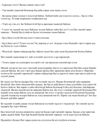 - Ñóðãàñàí ãýíýý? ßàãààä çºâõºí ÷àìä ãýæ? 
- Òýð ÷àìàéã óõààíòàé áîëîõîîð á¿ãäèéí ó÷ðûã îëæ ÷àäíà ãýñýí. 
- Áè þóíû ó÷ðûã îëîõîî ÷ ìýäýýã¿é áàéíà. Õåéìèò÷èéí ñàÿ õýëñíýýñ ¿çýõýä... á¿ñýä ÷ áàñ 
òýãñýí ¿¿. Òà õî¸ð õîîðîíäîî òîõèðîëöîî þó. 
- ¯ã¿é, þó ãýæ äýý. Áè Õåéìèò÷òýé á¿ñýä ÿðèëöàæ ÷àäàõã¿é áàéñàí. 
- Ãýõäýý ÷è ò¿¿íèé þó õ¿ñ÷ áàéñíûã ìýäýæ áàéñàí òèéì áèç äýý? ãýýä Ïèò ìèíèé ãàðûã 
òàâèëàà. - ×èíèé á¿ñýä õèéñýí á¿õýí òîãëîîìûí òºëºº áàéñàí. 
- Á¿ãä áèø ãýýä áè áàãëàà öýöãýý ÷àíãà àòãàëàà. 
- Á¿ãä áèø ãýíýý? Òýãâýë õýä íü? Çà, ìàðòàæ ¿ç äýý. Àñóóäàë ãýâýë áèäíèéã ãýðòýý õàðèõ ¿åä 
þó áîëîõ âý ãýäýãò áàéíà. 
- Ìýäýõã¿é. Àðâàí õî¸ðäóãààð á¿ñ îéðòîõ òóñàì á¿õ ç¿éë óëàì áóäëèàíòàé áîëîîä áàéíà. 
Ïèò íàìàéã öààø ÿìàð íýã ç¿éë õýëýõèéã õ¿ëýýñýí ÷ äóó ãàðñàíã¿é. 
- Òýãâýë ó÷ðûã íü îëîõîîðîî õýëýýðýé ãýæ òýð øàíàëñàí õîîëîéãîîð õýëýâ. 
Ìèíèé ýäãýðñýí ÷èõ ãàëò òýðýãíèé õºäºëã¿¿ðèéí ÷èìýýã ¿ë õàðãàëçàí Ïèòèéí àëõàì á¿ðèéã 
ñîíñîæ áàéëàà. Áè ãàëò òýðýã ð¿¿ áóöàæ îðîõîä Ïèò ºðººíäºº îðîí àëãà áîëæýý. Ìàðãààø 
ºãëºº íü áè ò¿¿íèéã õàðñàíã¿é ÷ àðâàí õî¸ðäóãààð á¿ñýä õ¿ðýõýýñ ºìíº ãàð÷ èðýýä õ¿éòíýýð 
òîëãîé äîõèâ. 
Áè ò¿¿íä ýíý á¿õýí øóäàðãà áóñ ãýæ õýëýõèéã õ¿ñëýý. Íàäààñ áîëîìæã¿é ç¿éë øààðäàæ 
áîëîõã¿é. Áèä ÷èíü õºíäëºíãèéí õ¿ì¿¿ñ. Áè á¿ñýä õî¸ð áèåíýý àìüä ¿ëäýõèéí òóëä õýðýãòýé 
á¿õíýý õèéñýí. Áàñ ººðºº ÷ ñàéí îéëãîõã¿é áàéãàà áîëîõîîð Ãåéëä þó áîëñíûã òàéëáàðëàæ 
÷àäàõã¿é. ßàãààä íàäòàé èíãýæ õàðüöàæ áàéãàà þì. Áè õýçýý ÷ íºõºðò ãàðàõã¿é áîëîõîîð Ïèò 
íàìàéã ¿çýí ÿäàæ áàéãàà ýñýõ íü õàìààã¿é. Áè õýçýý ÷ ãýð á¿ë õ¿¿õýäòýé áîëîõã¿é áîëîõîîð 
ò¿¿íèé òàëààð þó ìýäýð÷ áàéãàà íü õýíä õàìààòàé þì áý. Õàðèí òýð ÷àäàõ áîëîâ óó? Ýíý á¿õ 
áîëñîí ç¿éëèéí äàðàà? 
Áè ò¿¿íèéã õýäèéí ñàíàæ ýõýëæ áàéãààãàà õýëýõèéã õ¿ññýí ÷ ÷àäñàíã¿é. Ýíý ìèíèé ç¿ãýýñ 
øóäàðãà áóñ õýðýã áàéëàà. 
Áèä ÷èìýýã¿é çîãñîîä æèæèãõýí ä¿íñãýð áóóäàë ãàð÷ èðýõèéã õàðëàà. Áóóäàë äýýð çóðàãòûí 
äóðàí ä¿¿ðýí áàéâ. Õ¿í á¿ð áèäíèé áóöàæ èðýõèéã õàðàõûã òýñýí ÿäàí õ¿ëýýæ áàéëàà. 
Í¿äíèéõýý áóëàíä Ïèò ãàðàà ñóíãàõ íü ¿çýãäýõýä áè èòãýëã¿éõýí àòãàëàà. 
 