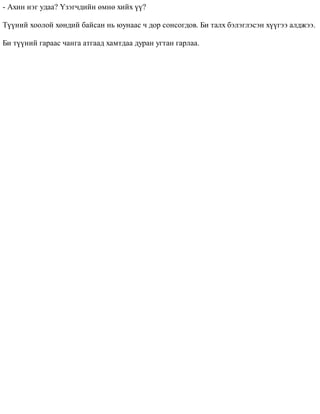 - Àõèí íýã óäàà? ¯çýã÷äèéí ºìíº õèéõ ¿¿? 
Ò¿¿íèé õîîëîé õºíäèé áàéñàí íü þóíààñ ÷ äîð ñîíñîãäîâ. Áè òàëõ áýëýãëýñýí õ¿¿ãýý àëäæýý. 
Áè ò¿¿íèé ãàðààñ ÷àíãà àòãààä õàìòäàà äóðàí óãòàí ãàðëàà. 
 
