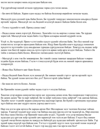 õèëýí õèëýí öºõðºë ìèíü àãóóëàãäàæ áàéñàí þì. 
Òýð óóðòàéãààð ìèíèé àòãàñàí õóðóóíààñ ãàðàà ñóãà òàòàí àâëàà. 
- Áè ºâ÷òýé áàéñàí. Õàðèí îäîî íàäàä ýì áàéãàà áîëîõîîð ººðèéãºº ýì÷èëæ ÷àäíà. 
Ìàãàäã¿é ¿¿íä ¿íýíèé õóâü áàéæ áîëîõ. Áè ò¿¿íèéã ãàøóóäàë çîâëîíãîîñîî àìüäðàëä áóöàí 
èðýõèéã õàðñàí. Ìàãàäã¿é ýíý íü áèäíèé ìýäýõã¿é ºâäºëò áàéñàí áàéæ áîëîõ þì. 
- Òýãâýë ò¿¿íèéãýý õèé. Ïðèìä ñàíàà òàâü! 
- Íàäàä ñàíàà çîâîõ õýðýãã¿é, Êèòíèññ. Õàìãèéí ãîë íü ººðòºº ë ñàíàà òàâü. ×è õóðäàí 
çîðèãòîé. Ìàãàäã¿é ÿëæ ÷àäàõ áàéõ ãýýä Ïðèì àëãààðàà ìèíèé í¿¿ðèéã èëýâ. 
¯ã¿é ýý, áè ÷àäàõã¿é. Ïðèì ÷ ñýòãýëèéí ã¿íäýý ¿¿íèéã îéëãîæ áàéâ. Ýíý áîë ìèíèé õýð 
õýìæýýíýýñ õýòýðñýí ºðñºëäººí áàéñàí þì. Èë¿¿ áàÿí á¿ñèéí ÿëàã÷ õ¿¿õä¿¿ä òîìîîõîí 
õ¿íäýòãýë õ¿ëýýõèéí òóëä àìüäðàëûí òóðøäàà ñóðãóóëèëñàí áàéäàã. Õºâã¿¿ä íü íàäààñ õî¸ð 
äàõèí òîì áèåòýé õàðèí îõèä íü õóòãà õýðýãëýõ àðâàí õî¸ð àðãà ìýääýã áàéëàà. Òèéìýý áè 
òèéì ë íºõöºëä áàéõ áîëíî. Æèíõýíý õºãæèëäººí ýõëýýã¿é áàéíà. 
- Ìàãàäã¿é ë þì ãýæ áè çºâøººðëºº. Áè ýýæèéã ñàíàà òàâèõûã øààðäàæ áàéñàí ÷ ººðºº 
õýäèéí áóóæ ºãñºí áàéëàà. Ãýñýí ÷ òýìöýëäýõã¿é áóóæ ºãºõ íü ìèíèé òºðºëõ àðàíøèíä 
òîõèðîõã¿é. 
- ßëâàë áèä Õåéìèò÷ øèã áàÿí áîëíî. 
- Íàäàä áèäíèé áàÿí áîëîõ ýñýõ õàìààã¿é. Áè çºâõºí ÷àìàéã ãýðòýý ýðãýæ èðýõèéã õ¿ñ÷ 
áàéíà. ×è ¿¿íèé òºëºº õè÷ýýíý áèç äýý? Õè÷ýýãýýðýé ãóéæ áàéíà! 
- Áè ìàø èõ õè÷ýýõ áîëíî. Àìëàÿ. 
Áè Ïðèìèéí òºëºº ¿¿íèéã õèéæ ÷àäíà ãýäãýý ÷ ìýäýæ áàéëàà. 
Õààëãàí äýýð æóðàì ñàõèóëàã÷èä èðýí öàã äóóññàíû äîõèî ºãºâ. Áèä õîîðîíäîî òýâðýëäýõýä 
áè äàõèí äàõèí "Áè òà íàðò õàéðòàé. Áè òà õî¸ðò õî¸óëàíä ÷èíü õàéðòàé" ãýæ äàâòàæ áàéëàà. 
Ýöñèéí ýöýñò òýäíèéã æóðàì ñàõèóëàã÷èä õààëãààð ãàðãàâ. Áè á¿õèé ë åðòºíöººñ íóóãäàõûã 
õ¿ñ÷ áàéãàà þì øèã í¿¿ðýý õèëýí äýðýíä øèãòãýëýý. 
ªºð õýí íýãýí îðæ èðýõýä áè õàðöàà ºðãºí Ïèò Ìåëëàðêûí ýöýã òàëõ÷èí áîëîõûã ãàéõàí 
õàðëàà. Óäàõã¿é ò¿¿íèé õ¿¿ã àëàõ ãýæ áàéõàä íàä ðóó èðñýíä èòãýæ ÷àäàõã¿é íü. ªºð ºíöãººñ 
áîë áèä òàíèë áºãººä òýð Ïðèìèéã ìàø ñàéí ìýäíý. Ò¿¿íèéã çýýë äýýð ÿìààíû áÿñëàã 
õóäàëäàõ ¿åä ¿ðãýëæ õî¸ð ç¿ñìèéã àâ÷ õàðàìã¿é òîì òàëõ ºãäºã áàéëàà. Ãýõäýý áèä çºâõºí 
ò¿¿íèé ýõíýð áîëîõ øóëàì íü õàæóóä íü áàéõã¿é ¿åä õóäàëäàà õèéõèéã ýðõýìëýäýã áàéâ. Òýð 
õ¿íèé õóâüä ìóóã¿é õ¿í áàéñàí þì. Òýãýýä ÷ ò¿¿íèéã õ¿¿ãýý òàëõ ò¿ëñýíèé òºëºº çîäîõã¿é 
áàéñàí ãýäýãò èòãýëòýé áàéíà. Ãýõäýý òýð íàä ðóó ÿàõ ãýæ èðñýí þì áîë? 
 