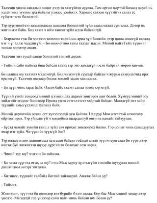 Òàëõ÷èí õèëýí ñàíäëûí ºíöºã äýýð ýâ õàâã¿éõýí ñóóëàà. Òîì ºðãºí ìºðòýé áºãººä öàðàé íü 
óäààí æèë çóóõíû óðä áàéñíû óëìààñ óëàéæýý. Õàðâààñ ñàÿõàí õ¿¿òýéãýý ñàëàõ ¸ñ 
ã¿éöýòãýñýí áîëîëòîé. 
Òýð õ¿ðýìíèéõýý õàëààñíààñàà öààñàíä áîîäîëòîé ç¿éë àâààä íàäàä ñóíãàëàà. Äîòîð íü 
æèãíýìýã áàéâ. Áèä õýçýý ÷ èéì òàíñàã ç¿éë èäýæ áàéñàíã¿é. 
- Áàÿðëàëàà ãýæ áè õýëýõýä òàëõ÷èí òºäèéëºí ÿðèà õ¿í áèøèéí äýýð öàãàà îëîîã¿é ÿâäàëä 
íýã ÷ ¿ã õýëæ ÷àäñàíã¿é. – Áè ºíºº ºãëºº òàíû òàëõûã èäñýí. Ìèíèé íàéç Ãåéë ò¿¿íèéã 
òàíààñ õýðìýýð àâñàí. 
Òàëõ÷èí ýíý òóõàé ñàíàâ áîëîëòîé òîëãîé äîõèâ. 
- Òèéì ÷ ñàéí íàéìàà áèø áàéñàí ãýõýä òýð ýíý õàìààã¿é ãýñýí áàéðòàé ìºðºº õàâ÷èâ. 
Áè öààøàà þó õýëýõýý ìýäñýíã¿é. Áèä ÷èìýýã¿é ñóóñààð áàéñàí ÷ æóðàì ñàõèóëàã÷èä îðæ 
èðñýíã¿é. Òàëõ÷èí ÿâàõààð áîñîæ õîîëîé çàñàí õàíèàëãàâ. 
- Áè ä¿¿ã ÷èíü õàðæ áàéÿ. ªëñºõ áàéõ ãýäýãò ñàíàà çîâîõ õýðýãã¿é. 
Ò¿¿íèé ¿ãèéã ñîíñîîä ìèíèé öýýæèí äýõ äàðàìò õºíãºðºõ øèã áîëîâ. Õ¿ì¿¿ñ ìèíèé þó 
õèéäãèéã ìýääýã áîëîõîîð Ïðèìä ¿íýí ñýòãýëýýñýý õàéðòàé áàéäàã. Ìàãàäã¿é ýíý õàéð 
ò¿¿íèéã àìüä ¿ëäýõýä òóñëàíà áàéõ. 
Ìèíèé äàðààãèéí çî÷èí îãò õ¿ëýýãýýã¿é õ¿í áàéëàà. Íàä ðóó Ìàæ èòãýëòýé àëõààãààð 
îéðòîæ èðýâ. Òýð óéëñàíã¿é ÷ õîîëîéíû øààðäàíãóé ºíãº íü íàìàéã ãàéõóóëàâ. 
- Á¿ñýä ÷àìàéã õóâèéí ãàíö ë ç¿éë àâ÷ îðîõûã çºâøººðºõ áîëíî. Ãýð îðíûã ÷èíü ñàíàãäóóëàõ 
ÿìàð íýã ç¿éë. ×è ¿¿íèéã ç¿¿õã¿é áèç? 
Òýð íàäàä ºãëºº äààøèíçäàà õàòãàñàí áàéñàí ãî¸ëûí àëòàí ç¿¿ãýý ñóíãàõàä áè ò¿¿í äýýð 
íèñýæ áóé æèæèãõýí øóâóó ä¿ðñýëñýí áîëîõûã îëæ õàðàâ. 
- ×èíèé ç¿¿ þó? õýìýýí áè ãàéõëàà. 
- Áè ÷àìä ç¿¿ãýýä ºãüå, çà þó? ãýýä Ìàæ õàðèó õ¿ëýýëã¿éí òîíãîéí øóâóóãàà ìèíèé 
äààøèíçíû ýíãýðò õàòãàëàà. 
- Êèòíèññ, ò¿¿íèéã òàëáàéä áèòãèé òàéëààðàé. Àìàëæ áàéíà óó? 
- Òèéìýý. 
Æèãíýìýã, ç¿¿ ãýýä áè ºíººäºð ÿíç á¿ðèéí áýëýã àâëàà. ªºð áàñ Ìàæ ìèíèé õàöàð äýýð 
¿íñëýý. Ìàãàäã¿é òýð ¿íýõýýð ñàéí íàéç ìèíü áàéñàí þì áîëîâ óó? 
 