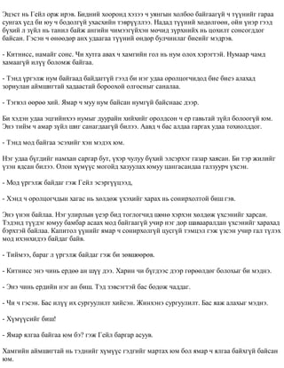 Ýöýñò íü Ãåéë îðæ èðýâ. Áèäíèé õîîðîíä õýçýý ÷ óÿíãûí õîëáîî áàéãààã¿é ÷ ò¿¿íèéã ãàðàà 
ñóíãàõ ¿åä áè þó ÷ áîäîëã¿é óõàñõèéí òýâð¿¿ëëýý. Íàäàä ò¿¿íèé õºäºëãººí, îéí ¿íýð ãýýä 
á¿õèé ë ç¿éë íü òàíèë áàéæ àíãèéí ÷èìýýã¿éõýí ìº÷èä ç¿ðõíèéõ íü öîõèëò ñîíñîãääîã 
áàéñàí. Ãýñýí ÷ ºíººäºð àíõ óäààãàà ò¿¿íèé ºíäºð áóë÷èíëàã áèåèéã ìýäðýâ. 
- Êèòíèññ, íàìàéã ñîíñ. ×è õóòãà àâàõ ÷ õàìãèéí ãîë íü íóì îëîõ õýðýãòýé. Íóìààð ÷àìä 
õàìààã¿é èë¿¿ áîëîìæ áàéãàà. 
- Òýíä ¿ðãýëæ íóì áàéãààä áàéäàãã¿é ãýýä áè íýã óäàà îðîëöîã÷èäîä áèå áèåý àëàõàä 
çîðèóëàí àéìøèãòàé õàäààñòàé áîðîîõîé îëãîñíûã ñàíàëàà. 
- Òýãâýë ººðºº õèé. ßìàð ÷ ìóó íóì áàéñàí íóìã¿é áàéñíààñ äýýð. 
Áè õýäýí óäàà ýöãèéíõýý íóìûã äóóðàéí õèéõèéã îðîëäñîí ÷ åð ãàâüòàé ç¿éë áîëîîã¿é þì. 
Ýíý òèéì ÷ àìàð ç¿éë øèã ñàíàãäààã¿é áèëýý. Ààâä ÷ áàñ àëäàà ãàðãàõ óäàà òîõèîëääîã. 
- Òýíä ìîä áàéãàà ýñýõèéã õýí ìýäýõ þì. 
Íýã óäàà á¿ãäèéã íàìõàí ñàðãàð áóò, ¿õýð ÷óëóó á¿õèé ýëñýðõýã ãàçàð õàÿñàí. Áè òýð æèëèéã 
¿çýí ÿäñàí áèëýý. Îëîí õ¿ì¿¿ñ ìîãîéä õàçóóëàõ þìóó öàíãàñàíäàà ãàëçóóð÷ ¿õñýí. 
- Ìîä ¿ðãýëæ áàéäàã ãýæ Ãåéë ýñýðã¿¿öýýä, 
- Õýíä ÷ îðîëöîã÷äûí õàãàñ íü õºëäºæ ¿õýõèéã õàðàõ íü ñîíèðõîëòîé áèø ãýâ. 
Ýíý ¿íýí áàéëàà. Íýã óëèðëûí ¿åýð áèä òîãëîã÷èä øºíº õýðõýí õºëäºæ ¿õñýíèéã õàðñàí. 
Òýäýíä ò¿¿äýã þìóó áàìáàð àñààõ ìîä áàéãààã¿é ó÷èð íýã äîð øàâààðàëäàí ¿õñýíèéã õàðàõàä 
áýðõòýé áàéëàà. Êàïèòîë ¿¿íèéã ÿìàð ÷ ñîíèðõîëã¿é öóñã¿é òýìöýë ãýæ ¿çñýí ó÷èð ãàë ò¿ëýõ 
ìîä èõýíõèäýý áàéäàã áàéâ. 
- Òèéìýý, áàðàã ë ¿ðãýëæ áàéäàã ãýæ áè çºâøººðºâ. 
- Êèòíèññ ýíý ÷èíü åðäºº àí ø¿¿ äýý. Õàðèí ÷è á¿ãäýýñ äýýð ãºðººëäºã áîëîõûã áè ìýäíý. 
- Ýíý ÷èíü åðäèéí íýã àí áèø. Òýä çýâñýãòýé áàñ áîäîæ ÷àääàã. 
- ×è ÷ ãýñýí. Áàñ èë¿¿ èõ ñóðãóóëèëò õèéñýí. Æèíõýíý ñóðãóóëèëò. Áàñ ÿàæ àëàõûã ìýäíý. 
- Õ¿ì¿¿ñèéã áèø! 
- ßìàð ÿëãàà áàéãàà þì áý? ãýæ Ãåéë áàðãàð àñóóâ. 
Õàìãèéí àéìøèãòàé íü òýäíèéã õ¿ì¿¿ñ ãýäãèéã ìàðòàõ þì áîë ÿìàð ÷ ÿëãàà áàéõã¿é áàéñàí 
þì. 
 