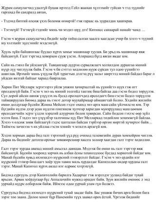 Æóðàì ñàõèóëàã÷èä óäàëã¿é áóöàæ èðýõýä Ãåéë æààõàí õ¿ëýýõèéã ãóéñàí ÷ òýä ò¿¿íèéã 
ãàðãàõàä áè ñàíäðàëä àâòàí, 
- Òýäýíä áèòãèé ºëñºæ ¿õýõ áîëîìæ ºãººðýé! ãýæ ãàðààñ íü çóóðàëäàí õàøãèðàâ. 
- Òýãýõã¿é! Òýãýõã¿é ãýäãèéã ìèíü ÷è ìýäíý ø¿¿ äýý! Êèòíèññ ñàíààðàé íàìàéã ÷àìä … 
Ãýñýí ÷ æóðàì ñàõèóëàã÷èä áèäèéã õî¸ð òèéø ñàëãàí õààëãà õààãäñàí ó÷èð áè õýçýý ÷ ò¿¿íèé 
þó õýëýõèéã õ¿ññýíèéã ìýäñýíã¿é. 
Õóóëü ç¿éí áàéøèíãààñ áóóäàë õ¿ðýõ çàìûã ìàøèíààð òóóëàâ. Áè óðüä íü ìàøèíààð ÿâæ 
áàéñàíã¿é. Ãàëò òýðãýíä õîâîðõîí ñóóæ ¿çñýí. Àòèðààíä á¿ãä ÿâãàí ÿâäàã þì. 
Ñàéí íü ãýâýë áè óéëñàíã¿é. Òàâöàíãààð ä¿¿ðýí ñóðâàëæëàã÷ õîëõèëäîí äóðàíãàà ìèíèé 
í¿¿ð ë¿¿ ÷èãë¿¿ëæ áàéâ. Ãýñýí ÷ áè ñýòãýë õºäëºëºº íóóæ ñóðñàí òóë îäîî ¿¿íèéãýý 
àøèãëàâ. Èðýõèéã ìèíü ¿ç¿¿ëæ áóé çóðàãòûí äýëãýö ð¿¿ õàëüò øèðòýýä ìèíèé áàéäàë áàðàã ë 
óéäñàí ÿíçòàé áàéõûã õàðààä áàÿðëàëàà. 
Õàðèí Ïèò Ìåëëàðê ýñðýãýýðýý óéëæ óíæèí õà÷èðõàëòàé íü ¿¿íèéãýý íóóõ ãýæ îãò 
îðîëäîõã¿é áàéâ. Ãýñýí ÷ ýíý íü ìèíèé òîëãîéä òàêòèê áèø áàéãàà äàà ãýñýí áîäîë òºð¿¿ëýâ. 
Ñóë äîðîé àéñàí øèíæ ¿ç¿¿ëýõ íü áóñàä îðîëöîã÷äîä ºðñºëäºã÷ áèø ãýñýí áîäîë òºð¿¿ëýí 
òàéâøèðóóëàõ áºãººä äàðàà íü ãýíýò äîòîð ìóóõàéðìààð àéìøèãòàé áîëíî. Õýäèéí æèëèéí 
ºìíº äîëäóãààð á¿ñèéí Æîííà Ìåéñîí ãýäýã îõèíä ýíý àðãà ìàø ñàéí ¿éë÷èëñýí þì. Òýð 
á¿ãäèéí í¿äýí äýýð óñàí í¿äëýí ãîíãèíîæ õóë÷ãàð õàðàãäàí ìóíõðóóëààä ìàø öººõºí 
ºðñºëäºã÷èéí ýñðýã ¿ëäýí õýðöãèé àëóóð÷èí áîëîí õóâèðñàí. Ñàéí áîäñîí ãýõýýñ ººð ç¿éë 
õýëýõ áèø. Ãýõäýý ýíý ¿ç¿¿ëáýð òàëõ÷èíû õ¿¿ Ïèò Ìåëëàðêàä òºäèéëºí çîõèìæã¿é áàéëàà. 
Õýçýý ÷ ºëñºæ çîâæ áàéãààã¿é ãýäýñ öàòãàëàí áàéñàí òýðáýýð ºðãºí ìºðòýé õ¿÷èðõýã áàéâ… 
Òèéìýýñ õè÷íýýí ÷ èõ óéëëàà ãýñýí õýíèéã ÷ ìýõëýõ àðãàã¿é þì. 
Õýäýí õîðìûí äàðàà áèä ãàëò òýðýãíèé ¿¿ä ð¿¿ î÷èõîä òåëåâèçèéí äóðàí õîìõîéðîí ÷èãëýâ. 
Äàðàà íü áèäíèéã äîòîãø îðîõûã çºâøººðñíººð õààëãà çîëîîð õààãäàí ãàëò òýðýã õºäºëëºº. 
Ãàëò òýðýã õóðäàà àâàõàä ìèíèé àìüñãàë äàâõöàâ. Ìýäýýæ áè ºìíº íü ãàëò òýðãýýð ÿâæ 
áàéñàíã¿é. Á¿ñèéí õîîðîíä çîð÷èõ íü àëáàí ¸ñíû òîõèîëäëîîñ áóñäàä õîðèîòîé áàéäàã þì. 
Ìàíàé á¿ñèéí õóâüä èõýíõèäýý í¿¿ðñíèé òýýâýðëýëò áàéäàã. Ãýñýí ÷ ýíý åðäèéí íýã 
í¿¿ðñíèé òýýâýð áèø öàãò õî¸ð çóóí òàâèí ìèëü õóðäàëäàã Êàïèòîëûí ºíäºð õóðäíû ãàëò 
òýðýã. Ìàíàé Êàïèòîë õ¿ðýõ àÿëàë íýã ºäðººñ õýòðýõã¿é. 
Áèäýíä ñóðãóóëü äýýð Êàïèòîëèéí áàðèëãà Õàäàðõàã ãýæ íýðëýäýã óóëàíä áàéäàã òóõàé 
ÿðüñàí. Àðâàí õî¸ðäóãààð á¿ñ Àïïàëà÷èéí ìóæèä îðøäîã áàéâ. Çóóí æèëèéí ºìíººñ ë ýíä 
óóðõàéä í¿¿ðñ îëáîðëîæ áàéæ. Èéìýýñ îäîî óóðõàé óëàì ã¿í áîëæýý. 
Ñóðãóóëüä áèäýíä èõýíõäýý í¿¿ðñíèé òóõàé çààäàã áàéâ. Áàñ óíøèæ áè÷èõ àðãà áîëîí áàãà 
çýðýã òîî çààíà. Äîëîî õîíîã á¿ð Ïàíåìèéí ò¿¿õ çààâàë îðîõ ¸ñòîé. ¯ðãýëæ áèäíèéã 
 