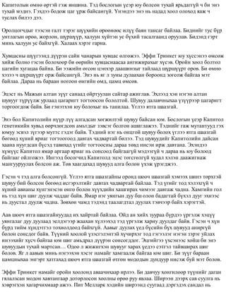 Êàïèòîëûí ºìíº ºðòýé ãýæ ÿíøèíà. Òýä áîñëîãûí ¿åýð þó áîëñîí òóõàé ÿðüäàãã¿é ÷ áè ýíý 
òóõàé ìýäíý. Ãýõäýý áîäîæ öàã ¿ðæ áàéñàíã¿é. ¯íýíäýý ýíý íü íàäàä õîîë îëîõîä ÿàæ ÷ 
òóñëàõ áèëýý äýý. 
Îðîëöîã÷äûã òýýñýí ãàëò òýðýã ø¿¿õèéí ºðººíººñ èë¿¿ áàÿí òàíñàã áàéëàà. Áèäíèéã òóñ á¿ð 
óíòëàãûí ºðºº, æîðëîí, ø¿ðø¿¿ð, õàëóóí õ¿éòýí óñ á¿õèé òàñàëãààíä îðóóëàâ. Áèäýíä ãýðò 
ìèíü õàëóóí óñ áàéõã¿é. Õàëààõ õýðýã ãàðíà. 
Õóâöàñíû ø¿¿ãýýíä ä¿¿ðýí ñàéí ÷àíàðûí õóâöàñ ºëãºæýý. Ýôôè Òðèíêåò þó õ¿ññýíýý ºìñºæ 
õèéæ áîëíî ãýñýí áîëîõîîð áè ººðèéí õóâöàñíààñàà àíãèæèðàõûã õ¿ñýâ. Îðîéí õîîë áîëòîë 
öàãèéí õóãàöàà áàéíà. Áè ýýæèéí ºãñºí öýíõýð äààøèíçûã òàéëààä ø¿ðø¿¿ðò îðîâ. Áè ºìíº 
õýçýý ÷ ø¿ðø¿¿ðò îðæ áàéñàíã¿é. Ýíý íü ÿã ë çóíû äóëààõàí áîðîîíä çîãñîæ áàéãàà ìýò 
áàéëàà. Äàðàà íü áàðààí íîãîîí ºíãèéí ºìä, öàìö ºìñºâ. 
Ýöýñò íü Ìàæûí àëòàí ç¿¿ã ñàíààä îéðòóóëàí ñàéòàð àæèãëàâ. Ýõëýýä õýí íýãýí àëòàí 
øóâóóã ò¿ð¿¿ëæ óðëààä öàãàðèãò òîãòîîñîí áîëîëòîé. Øóâóó äàëàâ÷íûõàà ¿ç¿¿ðýýð öàãàðèãò 
òîðãîîãäîæ áàéâ. Áè ãýíýòõýí þó áîëîõûã íü òàíèëàà. ¯ãëýý ÿòãà øààçãàé. 
Ýíý áîë Êàïèòîëèéí í¿¿ð ë¿¿ àëãàäñàí õºãæèëòýé øóâóó áàéñàí þì. Áîñëîãûí ¿åýð Êàïèòîë 
ãåíåòèêèéí õóâüä ººð÷ëºãäñºí àìüòäûã çýâñýã áîëãîí àøèãëàæýý. Òýäíèéã ãàæ ìóòàíòóóä ãýõ 
þìóó ýñâýë ç¿ãýýð ìóòòñ ãýäýã áàéâ. Òýäíèé íýã íü îíöãîé øóâóó áîëîõ ¿ãëýý ÿòãà øààçãàé 
áºãººä õ¿íèé ÿðèàã òîãòîîãîîä äàâòàõ ÷àäâàðòàé áèëýý. Òýä øóâóóäèéã Êàïèòîëèéí äàéñàí 
õààíà íóóãäñàí á¿ñýä òàâèõàä ¿ãèéã òîãòîîñíû äàðàà òºâä íèñýí èðæ äàâòàíà. Ýõýíäýý 
õ¿ì¿¿ñ Êàïèòîë ÿìàð àðãààð ÿðèàã íü ñîíñîîä áàéãààã¿é ìýäýýã¿é ÷ äàðàà íü þó áîëîîä 
áàéãààã îéëãîæýý. Èíãýýä áîñîã÷èä Êàïèòîëä ýöýñ òºãñãºëã¿é õóäàë õýëýí äààæèãíàæ 
ìàíãóóðóóëàõ áîëñîí àæ. Òºâ õààãäàõàä øóâóóä àëãà áîëîí ¿õýæ ¿ðýãäæýý. 
Ãýñýí ÷ òýä àëãà áîëñîíã¿é. ¯ãëýý ÿòãà øààçãàéíû îðîíä øîî÷ øààçãàé õýìýýõ øèíý òºðõòýé 
øóâóó áèé áîëñîí áºãººä èñãýðýëòèéã äàâòàõ ÷àäâàðòàé áàéëàà. Òýä ¿ãèéã òîä õýëýõã¿é ÷ 
õ¿íèé àâèàíû õ¿íãýíýñýí ºíãº áîëîí õ¿¿õäèéí õàøãèðàõ ÷èìýýã äàâòàæ ÷àäíà. Õàìãèéí ãîë 
íü òýä õ¿í øèã äóóëæ ÷àääàã áàéâ. ßìàð íýã óÿíãûí äóó áø îëîí áàäàãòàé á¿õýë äóóã ýõíýýñ 
íü äóóñòàë äóóëæ ÷àäíà. Çºâõºí ÷àìä òýäýíä òààëàãäòàë äóóëàõ òýâ÷ýýð áàéõ õýðýãòýé. 
Ààâ øîî÷ ÿòãà øààçãàéíóóäàä èõ õàéðòàé áàéëàà. Îéä àí õèéõ çóóðàà á¿ðäýý ¿ðãýëæ õýö¿¿ 
óÿíãàëàã äóó äóóëààä ýåëäýãýýð æààõàí õ¿ëýýõýä òýä ¿ðãýëæ õàðèó äóóëäàã áàéâ. Ãýñýí ÷ õ¿í 
á¿ðä òèéì õ¿íäýòãýë òîõèîëäîîä áàéõã¿é. Ààâûã äóóëàõ ¿åä á¿ñèéí á¿õ øóâóóä àíèðã¿é 
áîëîí ñîíñäîã áàéâ. Ò¿¿íèé õîîëîé ¿çýñãýëýíòýé õ¿÷èðõýã òîä ãýãýýëýã íýãýí çýðýã óéëàõ 
èíýýõèéã õ¿ñ÷ áàéãàà þì øèã àìüäðàë ä¿¿ðýí ñîíñîãääîã. Ýöãèéãýý ¿õñýíýýñ õîéø áè ýíý 
øóâóóäûí òóõàé ìàðòñàí… Îäîî ë æèæèãõýí øóâóóã õàðàõ ¿åäýý ñýòãýë òàéâøèðàõ øèã 
áîëîâ. ßã ë ààâûí ìèíü íýãýýõýí õýñýã íàìàéã õàìãààëæ áàéãàà þì øèã. Áè ç¿¿ã áàðààí 
öàìöíûõàà ýíãýðò õàòãàõàä øîî÷ ÿòãà øààçãàé ºòãºí ìîäîäûí äóíäóóð íèñýæ áóé ìýò áîëîâ. 
Ýôôè Òðèíêåò íàìàéã îðîéí õîîëîíä àâàà÷èõààð èðëýý. Áè äàâ÷óó õîíãèëîîð ò¿¿íèéã äàãàí 
ãÿëàëçñàí ìîäîí õàâòàíãààð äîòîðëîñîí õîîëíû ºðºº ðóó ÿâëàà. Øèðýýí äýýðõ ñàâ ñóóëãà íü 
õýâðýãõýí õàãàð÷èõìààð àæýý. Ïèò Ìåëëàðê õýäèéí øèðýýíä ñóóãààä äýðãýäýõ ñàíäàë íü 
 