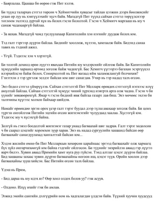 - Áàÿðëàëàà. Öààøàà áè ººðºº ãýæ Ïèò õýëýâ. 
Áè ò¿¿íä òàëàðõàõ ñýòãýë òºðñºí ÷ Õåéìèò÷èéí õóâöñûã òàéëàí öýýæèí äýýðõ áººëæèñèéã 
óãààí îð ëóó íü õýâò¿¿ëýõèéã õ¿ñ÷ áàéâ. Ìàãàäã¿é Ïèò ò¿¿íä ñàéõàí ñýòãýë òºð¿¿ëñíýýð 
òîãëîîì ýõëýõýä äóðòàé õ¿í íü áîëîõ ãýñýí áîëîëòîé. Ãýñýí ÷ Õåéìèò÷ ìàðãààø íü þó ÷ 
ñàíàæ ÷àäàõààðã¿é áàéëàà. 
- Çà ÿàõàâ. Ìàãàäã¿é ÷àìä òóñëóóëàõààð Êàïèòîëèéí õýí íýãíèéã äóóäàæ áîëîõ þì. 
Òýä ãàëò òýðãýýð ä¿¿ðýí áàéëàà. Áèäíèéã õîîëëîæ, õ¿ëýýí, õàìãààëæ áàéâ. Áèäýíä ñàíàà 
òàâèõ íü òýäíèé àæèë. 
- ¯ã¿é. Òýäíýýñ õýí ÷ õýðýãã¿é. 
Áè òîëãîé äîõèîä ºðºº ë¿¿ãýý ÿâàõäàà Ïèòèéí þó ìýäýðñíèéã îéëãîæ áàéâ. Áè Êàïèòîëèéí 
õ¿ì¿¿ñèéí õàðààíä ºðòººä çîãñîæ áàéæ ÷àäàõã¿é. Áàñ Õåìèò÷ ¿¿ãýýðýý áàãàõàí ýñýðã¿¿öýë 
èëýðõèéëñýí áàéæ áîëîõ. Ñîíèðõîëòîé íü Ïèò ÿàãààä èéì õàëàìæëàíãóé áîë÷èõèâ? 
Ãýíýòõýí ë òýð ¿ðãýëæ ýåëäýã áàéñàí þì øèã ñàíàãäàâ. Ó÷èð íü òýð íàäàä òàëõ ºãñºí. 
Ýíý áîäîë ñýòãýë ¿éìð¿¿ëýâ. Ñàéõàí ñýòãýëòýé Ïèò Ìåëëàðê ºðºâäºõ ñýòãýëã¿é íýãíýýñ èë¿¿ 
àþóëòàé áàéëàà. Ñàéõàí ñýòãýëòýé õ¿ì¿¿ñ ÷èíèé ç¿ðõýíä íýâòðýõ àðãà îëæ ÷àäíà. Ãýñýí ÷ áè 
¿¿íèéã çºâøººðºõã¿é. ßìàð ÷ ãýñýí áèäíèé ÿâæ áàéãàà ãàçàðò ëàâ áèø. Ýíý ìº÷ººñ ýõëýí áè 
òàëõ÷èíû õ¿¿ãýýñ õîëõîí áàéõààð øèéäýâ. 
Íàìàéã ºðººíäºº ýðãýí îðîõ ¿åýð ãàëò òýðýã áóóäàë äýýð ò¿ëø àâàõààð çîãñîæ áàéâ. Áè öîíõ 
ò¿ðãýí îíãîéëãîæ Ïèòèéí ýöãèéí ºãñºí æèãíýìýãèéã ÷óëóóäààä õààëàà. Õ¿ñýýã¿é þì. 
Òýäíýýñ þó ÷ õ¿ñýõã¿é áàéíà. 
Çîëã¿é íü ãýâýë áîîäîëòîé æèãíýìýã ãàçàð óíààä áàãâààõàé øèã çàäðàâ. Ãàëò òýðýã õºäºëñºí 
÷ áè ñààðàë öýöãèéã õîðîìõîí çóóð õàðàâ. Ýíý íü íàäàä ñóðãóóëèéí õàøààíä áàéñàí ººð 
áàãâààõàéã ñàíàãäóóëàõàä õàíãàëòòàé áàéñàí þì... 
Õýäýí æèëèéí ºìíº áè Ïèò Ìåëëàðêûí õºõºðñºí öàðàéíààñ ýðãýýä áàãâààõàéã îëæ õàðìàãö 
á¿õ ç¿éë ºíãºð÷èõººã¿é þì áàéíà ãýäãèéã îéëãîñîí. Áè ò¿¿íèéã ýíõðèéëýí àâààä ãýð ë¿¿ãýý 
ÿàð÷ áèëýý. Õóâèí àâààä Ïðèìèéí õàìò íóãà ðóó ã¿éñýí. Òýíä àëòëàã öýöýã ä¿¿ðýí áàéëàà. 
Áèä õàøààíû çàõààñ õóâèí ä¿¿ðýí áàãâààõàéíû íîãîîí èø, öýöýã ò¿¿â. Îðîéí õîîëîí äýýð 
áàãâààõàéíû çóóø õèéñýí. Áàñ Ïèòèéí ºãñºí òàëõ áàéëàà. 
¯äýø íü Ïðèì, 
- Áèä äàðàà íü þó èäýõ âý? ªºð õîîë îëäîõ áîëîâ óó? ãýæ àñóóâ. 
- Îëäîíî. Èë¿¿ èõèéã ãýæ áè àìëàâ. 
Ýýæèä ýìèéí ñàíãèéí äýëã¿¿ðèéí íîì íü õàäãàëàãäàí ¿ëäñýí áàéâ. Ò¿¿íèé õóó÷èí õóóäñóóä 
 