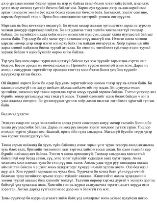äýýð óðãàìàë íîãîîã áýõýýð çóðàí íü íýð óñ áàéãàà ãàçàð áîëîí õýçýý õàéõ ¸ñòîé, öýöýãëýõ 
¿åäýý ÿìàð ºâ÷èíä òóñòàéã áè÷ñýí áàéäàã þì. Õàðèí ñóë õóóäñàí äýýð íü ààâ ººðèéíõºº 
àðãûã íýìýðëýí ýìèéí áóñ èäýæ áîëîõ óðãàìëûã áè÷ñýí áàéâ. Áàãâààõàé, çýðëýã ñîíãèíî, 
íàðñíû áîðãîöîé ãýýä ë. Ïðèì áèä øºíºæèíãºº ýäãýýðèéã óíøèæ ºíãºð¿¿ëýâ. 
Ìàðãààø íü áèä õè÷ýýëäýý ÿâñàíã¿é. Áè íóãûí çàõààð æààõàí ýðãýëäñýíýý äàðàà íü ç¿ðõëýí 
õàøààí äîîãóóð øóðãàõààð øèéäýâ. Áè àíõ óäààãàà òýíä ýöãèéí õàìãààëàëòã¿é ãàíöààð 
áàéëàà. Áè ýöãèéíõýý íàäàä õèéæ ºãñºí æèæèãõýí íóì ñóì, ñààäàã õààíà íóóãààñòàé áàéãààã 
ñàíàæ áàéâ. Òýð ºäºð áè îéä õàãàñ çóóí àëõàìààñ èë¿¿ ÿâààã¿é þì. Èõýíõè öàãàà õºãøèí 
öàðñíû ìº÷èð äýýð ÿìàð íýãýí îëç èðýõ áàéõ ãýæ íàéäàí ºíãºð¿¿ëýâ. Õî¸ð ãóðâàí öàãèéí 
äàðàà ìèíèé íàéäëàãà áèåëæ òóóëàé àãíàëàà. Áè ºìíº íü ýöãèéíõýý ãóéëòààð õýäýí òóóëàé 
õàðâàæ áàéñàí ÷ îäîî á¿õíèéã ººðºº õèéæ áàéëàà. 
Òýð ¿åä áèä îëîí ñàðûí òóðø ìàõ èäýýã¿é áàéñàí òóë ýýæ òóóëàéã õàðìàãöàà ñýðãýõ øèã 
áîëñîí. Áîñîæ àðüñûã íü ºâ÷ººä ìàõûã íü Ïðèìèéí ò¿¿ñýí íîãîîòîé æèãíýñýí. Äàðàà íü 
àõèàä ë ñàìóóðñàí òºðõòýéãýýð îðîíäîî õýâòýýä õîîë áýëýí áîëîõ ¿åä áèä ò¿¿íèéã 
èä¿¿ëýõýýð ÿòãàæ áèëýý. 
Îé áèäíèé àâðàã÷ áîëæ áè ºäºð á¿ð óëàì çîðèãòîéãîîð íîãîîí òýâýð ë¿¿ íü àëõàæ áàéâ. Áè 
öààøèä ºëñºõã¿é ãýæ õàòóó øèéäýí àéäñàà øèéäýìãèéãýýð ÿëñàí. Áè øóâóóíû ºíäºã 
õóëãàéëæ, çàãàñàíä òîð òàâèí çàðèìäàà õýðýì þìóó òóóëàé õàðâàæ áàéëàà. Òýãòýë ¿íýõýýð ÿíç 
á¿ðèéí õîâîð óðãàìàëóóä ýíä òýíäã¿é îëäîâ. Òýäíèé îëîíõèéã èäýæ áîëîõ áàéñàí ÷ íýã ë 
óäàà àëäàõàä ºíãºðíº. Áè óðãàìëóóäûã ¿ðãýëæ õî¸ð äàõèí øàëãàæ ýöãèéíõýý çóðàãòàé òóëãàæ 
áàéâ. 
Áèä àìüä ¿ëäñýí. 
Ýõýíäýý ÿìàð íýã àþóë çàíàëõèéëýí àëñàä óëèëò ñîíñîãäîõ þìóó ìº÷èð òàñõèéõ áîëîíä áè 
õàøàà ðóó óõàñõèéæ áàéëàà. Äàðàà íü ìîä ðóó àâèðàí çýðëýã íîõäîîñ çóãòàæ ñóðàâ. Òýä äîð 
îòîõäîî ò¿ðãýí óéääàã þì. Áààâãàé, èðâýñ îéí ã¿íä àìüäàðíà. Ìàãàäã¿é á¿ñèéí ýõ¿¿í ¿íýð 
õºº òîðòîã òààëàãääàãã¿é áèç. 
Òàâàí ñàðûí íàéìàíä áè õóóëü ç¿éí áàéøèíä î÷èæ ãàðûí ¿ñýã çóðàí òåññåðà àâààä àíõíûõàà 
õóâü áëîõ òàëõ, Ïðèìèéí òîãëîîìîí ãàëò òýðãýíä õèéñýí òîñûã àâñàí. Áè îäîî òýäíèéã ñàð 
á¿ðèéí íàéìàíä àâ÷ áàéëàà. Òýãñýí ÷ àíãàà îðõèñîíã¿é. Òàëõààð àìüäðàõàä õàíãàëòòàé 
áàéñàíã¿é ººð áóñàä ñàâàí, ñ¿¿, óòàñ çýðýã ç¿éëñèéã õóäàëäàæ àâàõ õýðýã ãàðíà. Àìàà 
õºäºëãºõ õîîë îëîõûí òóëä áè çýýë ð¿¿ ÿâæ ýõëýâ. Àíõíû óäàà ò¿¿í ð¿¿ ãàíöààðàà ÿâàõàä 
àéìøèãòàé áàéñàí ÷ ýöãèéã ìèíü õ¿íäýòãýäýã õ¿ì¿¿ñ íàìàéã õ¿ëýýí àâñàí. Îëç áîë îëç ë 
ø¿¿ äýý. Õýí ò¿¿íèéã õàðâàñàí íü ÷óõàë áèø. Ò¿¿í÷ëýí áè õîòîä áàÿí ¿éë÷ë¿¿ëýã÷òýé 
áîëîõûí òóëä ýöãèéíõýý ÿðüñàí õýäýí ç¿éëèéã ñàíàëàà. Æèøýýëáýë ìàõíû õóäàëäàà÷èí 
çºâõºí òóóëàé àâàõààñ áèø õýðìèéã òîîõã¿é. Òàëõ÷èí ººðººð õýðýìä äóðòàé ÷ ýõíýðýý äýðãýä 
áàéõã¿é ¿åä õóäàëäàæ àâíà. Õàìãèéí ãîë íü æóðàì ñàõèóëàã÷èä çýðëýã öàöàãò õÿðóóë ºãºõ 
õýðýãòýé. Õîòûí äàðãàä ã¿çãýýëçãýíýýñ äýýð þó ÷ áàéõã¿é ãýõ ìýò. 
Çóíû ñ¿¿ë÷ýýð áè íóóðàíä óãààëãà õèéæ áàéõ ¿åä àíõààðëûã ìèíü óñíààñ öóõóéñàí íîãîî 
 