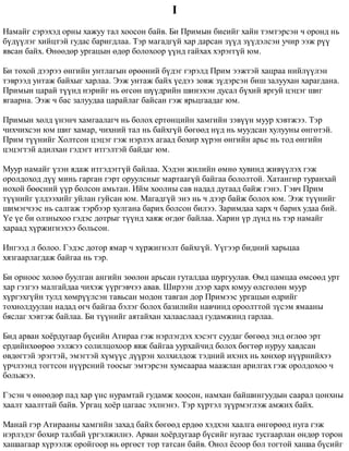 I 
Íàìàéã ñýðýõýä îðíû õàæóó òàë õîîñîí áàéâ. Áè Ïðèìûí áèåèéã õàéí òýìòýðñýí ÷ îðîíä íü 
á¿ä¿¿ëýã õèéöòýé ãóäàñ áàðèãäëàà. Òýð ìàãàäã¿é õàð äàðñàí ç¿¿ä ç¿¿äýëñýí ó÷èð ýýæ ð¿¿ 
ÿâñàí áàéõ. ªíººäºð óðãàöûí ºäºð áîëîõîîð ¿¿íä ãàéõàõ õýðýãã¿é þì. 
Áè òîõîé äýýðýý ºíãèéí óíòëàãûí ºðººíèé á¿äýã ãýðýëä Ïðèì ýýæòýé õàöðàà íèéë¿¿ëýí 
òýâðýýä óíòàæ áàéõûã õàðëàà. Ýýæ óíòàæ áàéõ ¿åäýý çîâæ ç¿äýðñýí áèø çàëóóõàí õàðàãäàíà. 
Ïðèìûí öàðàé ò¿¿íä íýðèéã íü ºãñºí ø¿¿äðèéí øèíýõýí äóñàë á¿õèé ÿðãóé öýöýã øèã 
ÿãààðíà. Ýýæ ÷ áàñ çàëóóäàà öàðàéëàã áàéñàí ãýæ ÿðüöãààäàã þì. 
Ïðèìûí õºëä ¿íýí÷ õàìãààëàã÷ íü áîëîõ åðòºíöèéí õàìãèéí çýâ¿¿í ìóóð õýâòæýý. Òýð 
÷èõ÷èõñýí þì øèã õàìàð, ÷èõíèé òàë íü áàéõã¿é áºãººä í¿ä íü ìóóäñàí õóëóóíû ºíãºòýé. 
Ïðèì ò¿¿íèéã Õîëòñîí öýöýã ãýæ íýðëýõ àãààä áîõèð õ¿ðýí ºíãèéí àðüñ íü òîä ºíãèéí 
öýöýãòýé àäèëõàí ãýäýãò èòãýëòýé áàéäàã þì. 
Ìóóð íàìàéã ¿çýí ÿäàæ èòãýäýãã¿é áàéëàà. Õýäýí æèëèéí ºìíº õóâèíä æèâ¿¿ëýõ ãýæ 
îðîëäîõîä ä¿¿ ìèíü ãàðãàí ãýðò îðóóëñíûã ìàðòààã¿é áàéãàà áîëîëòîé. Õàòàíãèð òóðàíõàé 
íîõîé áººñíèé ¿¿ð áîëñîí àìüòàí. Èéì õîîëíû ñàâ íàäàä äóòààä áàéæ ãýíý. Ãýâ÷ Ïðèì 
ò¿¿íèéã ¿ëäýýõèéã óéëàí ãóéñàí þì. Ìàãàäã¿é ýíý íü ÷ äýýð áàéæ áîëîõ þì. Ýýæ ò¿¿íèéã 
øèìýã÷ýýñ íü ñàëãàæ òýðáýýð õóëãàíà áàðèõ áîëñîí áèëýý. Çàðèìäàà õàðõ ÷ áàðèõ óäàà áèé. 
¯å ¿å áè îëçíûõîî ãýäýñ äîòðûã ò¿¿íä õàÿæ ºãäºã áàéëàà. Õàðèí ¿ð ä¿íä íü òýð íàìàéã 
õàðààä õ¿ðæèãíýõýý áîëüñîí. 
Èíãýýä ë áîëîî. Ãýäýñ äîòîð ÿìàð ÷ õ¿ðæèãíýëò áàéõã¿é. ¯¿ãýýð áèäíèé õàðüöàà 
õÿçãààðëàãäàæ áàéãàà íü òýð. 
Áè îðíîîñ õºëºº áóóëãàí àíãèéí çººëºí àðüñàí ãóòàëäàà øóðãóóëàâ. ªìä öàìöàà ºìñººä óðò 
õàð ãýçãýý ìàëãàéäàà ÷èõýæ ¿¿ðãýâ÷ýý àâàâ. Øèðýýí äýýð õàðõ þìóó ºëñãºëºí ìóóð 
õ¿ðãýõã¿éí òóëä õºìð¿¿ëñýí òàâüñàí ìîäîí òàâãàí äîð Ïðèìýýñ óðãàöûí ºäðèéã 
òîõèîëäóóëàí íàäàä ºã÷ áàéãàà áýëýã áîëîõ áàçèëèéí íàâ÷èíä îðîîëòòîé ç¿ñýì ÿìààíû 
áÿñëàã õýâòýæ áàéëàà. Áè ò¿¿íèéã àÿòàéõàí õàëààñëààä ãóäàìæèíä ãàðëàà. 
Áèä àðâàí õî¸ðäóãààð á¿ñèéí Àòèðàà ãýæ íýðëýãäýõ õýñýãò ñóóäàã áºãººä ýíä ºãëºº ýðò 
åðäèéíõººðºº ýýëæýý ñîëèëöîõîîð ÿâæ áàéãàà óóðõàé÷èä áîëîõ áºãòºð íóðóó õàâäñàí 
ºâäºãòýé ýðýãòýé, ýìýãòýé õ¿ì¿¿ñ ä¿¿ðýí õîëõèëäîæ òýäíèé èõýíõ íü õºíõºð í¿¿ðíèéõýý 
¿ð÷ëýýíä òîãòñîí í¿¿ðñíèé òîîñûã ýìòýðñýí õóìñààðàà ìààæëàí àðèëãàõ ãýæ îðîëäîõîî ÷ 
áîëüæýý. 
Ãýñýí ÷ ºíººäºð ïàä õàð ¿íñ íóðàìòàé ãóäàìæ õîîñîí, íàìõàí áàéøèíãóóäûí ñààðàë öîíõíû 
õààëò õààëòòàé áàéâ. Óðãàö õî¸ð öàãààñ ýõëíýíý. Òýð õ¿ðòýë ç¿¿ðìýãëýæ àìæèõ áàéõ. 
Ìàíàé ãýð Àòèðààíû õàìãèéí çàõàä áàéõ áºãººä åðäºº õýäõýí õààëãà ºíãºðººä íóãà ãýæ 
íýðëýäýã áîõèð òàëáàé ¿ðãýëæèëíý. Àðâàí õî¸ðäóãààð á¿ñèéã íóãààñ òóñãààðëàí ºíäºð òîðîí 
õàøààãààð õ¿ðýýëæ îðîéãîîð íü ºðãºñò òîð òàòñàí áàéâ. Îíîë ¸ñîîð áîë òîãòîé õàøàà á¿ñèéã 
 