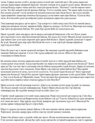 òàòàâ. Ãóðâàí öàãààí äýëáýý, ºíäºð ñóìíû òîëãîé øèã íàâ÷òàé àæýý. Áè óñàíä ºâäºãëºí 
ñóóãààä õóðóóãààðàà øàâàðòàé ¸ðîîëûã çººëõºí òºíõºæ àòãà ä¿¿ðýí ¿íäýñ àâëàà. Æèæèãõýí 
öýíõýð áîëöóó õýðâýý ÷àíàõ þì áîë òºìñã¿é îðëîæ áîëíî. "Êèòíèññ" ãýæ áè ººðòºº ÷àíãà 
õýëýâ. Ýíý áîë ìèíèé íýðòýé óðãàìàë áàéëàà. Òýãòýë ýöãèéí ìèíü "×è õààíà õàéõ ìýäýõ þì 
áîë ºëñºæ ¿õýõã¿é" ãýñýí õºãæèëòýé õîîëîé ñîíñîãäîõ øèã áîëæ áèëýý. Áè õýäýí öàãèéí 
òóðø öººðìèéã ñàâààãààð òºíõºõºä áóëöóóíóóä äýýø õºâºí ãàð÷ èðæ áàéëàà. ¯äýø íü áèä 
çàãàñ, Êýòíèññèéí ¿íäñýýð íàéðëàæ óäààí õóãàöààíû äàðàà àíõ óäàà öàäëàà. 
Ýýæ ààæìààð àìüäðàëä ýðãýí èðëýý. Òýð öýâýðëýãýý õèéõ þìóó õîîë áýëòãýí ìèíèé ºâºëä 
çîðèóëàí àâ÷èðñàí õîîëûã äàðøèëæ áàéâ. Äàðàà íü õ¿ì¿¿ñò ýì áýëòãýâ. Ìºíãººð ºãºõ þìóó 
ººð ç¿éëýýð àðèëæèæ áàéëàà. Íýã óäàà á¿ð äóóëæ áàéõ íü ñîíñîãäñîí þì. 
Ïðèì ò¿¿íèéã àõèí àìüäðàëä ýðãýí ÿâäàëä õÿçãààðã¿é áàÿðëàñàí ÷ áè ýíý á¿õýí óäààí 
¿ðãýëæëýõã¿é ãýõýýñ àéæ áîëãîîìæòîé áàéëàà. Áè ò¿¿íä èòãýýã¿é. Ìèíèé äîòîð ò¿¿íèé ñóë 
äîð õàéíãà çàíã ¿çýí ÿäàõ õýðöãèé ç¿éë óðãàí áèé áîëæýý. Ïðèì ò¿¿íèéã óó÷èëñàí ÷ õàðèí 
áè ¿ã¿é. Áèäíèé äóíä ººð ç¿éë áèé áîëæ áè õýçýý ÷ ýýæ õýðýãã¿é õàíààð ººðèéãºº 
õ¿ðýýë¿¿ëñýí áàéâ. 
Îäîî áè ¿õâýë þó ÷ çàñàæ ÷àäàõã¿é ºíãºðíº. Áè ºíººäºð ò¿¿íèé ø¿¿õèéí áàéøèíä ÿàæ 
õàøãèð÷ áàéñíûã ñàíàëàà. Ãýñýí ÷ áè ò¿¿íä õàéðòàé ãýæ õýëñýí. Èéìýýñ á¿õ ç¿éë 
òýíöâýðæñýí áàéæ áîëîõ. 
Áè öîíõíû ºìíº çîãñîîä õàðàõäàà àõèí íýýõèéã õ¿ññýí ÷ òèéì õóðäòàé ÿâæ áàéõàä þó 
òîõèîëäîõûã ìýäñýíã¿é. Àëñàä ººð á¿ñèéí ãàë æèðýëçýí ºíãºðíº. Äîëîî þì áîëîâ óó? Ýñâýë 
àðàâ óó? Áè òýäãýýð ãýðòýý óíòàõààð õýâòýæ áàéãàà õ¿ì¿¿ñèéí òóõàé áîäëîî. Äàðàà íü öîíõíû 
õààëòàà áóóëãàñàí ãýðýý òºñººëºâ. Îäîî Ïðèì ýýæ õî¸ð þó õèéæ áàéãàà áîë? Áèä îðîéí 
õîîëîíäîî æèãíýñýí çàãàñ, ã¿çýýëãýíý ¿ëäýýñýí. Òýä èäýæ ÷àäàõ áîëîâ óó? Ýñâýë õ¿ðýõã¿é 
îðõèõ þì áîëîâ óó? Àÿã¿é áîë õóó÷èí çóðàãòààðàà óðãàöûã äàâòàõûã ¿çýæ ñóóãàà áàéõ. Óéëààä 
ë. Ýýæ òýñýõ áîëîâ óó? Ïðèìèéí òºëºº. ¯íýõýýð àõèí á¿õ åðòºíöººñ òóñãààðëàãäàæ õýâðýãõýí 
ä¿¿ãèéí ìèíü ìºðºíä õàìàã à÷ààãàà ¿¿ð¿¿ëýõ þì áèø áèç? 
Ïðèì ìýäýýæ ýýæòýé óíòàõààð õýâòýíý. Äýðãýä íü õºãøèí ¿íýí÷ ìóóð ç¿¿äèéã íü ìàíàíà. 
Ýíý áîäîë íàìàéã ÿëüã¿é òàéâøèðóóëàâ. Õýðâýý Ïðèì óéëàõ þì áîë òýð îéðòîæ 
òàéâøèðóóëíà. Áè ò¿¿íèéã æèâ¿¿ëýýã¿é íü ñàéí õýðýã äýý. 
Ãýðèéí òóõàé äóðñàìæ ñýòãýëèéã ìèíü øàíàëãàâ. ªäºð òºãñãºëã¿é ¿ðãýëæèëñýýð. Ãåéë áèä 
õî¸ð ºíºº ºãëºº ¿íýõýýð áººðºëçãºíº èäýæ áàéñàí ãýæ ¿¿? ¯¿íýýñ õîéø á¿òýí çóóí ºíãºðñºí 
ìýò ñàíàãäàõ àæýý. Õàð äàðñàí ç¿¿ä áîëæ õóâèðñàí óðò õóãàöààíû ç¿¿ä ìýò. Ìàãàäã¿é áè 
óíòâàë àðâàí õî¸ðäóãààð á¿ñäýý ñýðýõ áàéõ. 
Ø¿¿ãýý ä¿¿ðýí óíòëàãûí õóâöàñ áàéñàí ÷ áè ºìä öàìöàà òàéëæ õàÿàä îðîíä øóðãàëàâ. 
Òîðãîìñîã çººëõºí äààâóó àðüñ èëáýí ñýâñãýð òóõòàé õºíæèë òººíºíº. 
Õýðâýý áè óéëâàë îäîî ë ¿¿íèéã õèéõ öàã èðëýý. ªãëºº íóëèìñûíõàà îðûã óãààæ àðèëãàíà. 
Ãýâ÷ íóëèìñ ãàðñàíã¿é. Äîòîð á¿õ ç¿éë õàëóó îðãèæ áè õýòýðõèé ÿäàðñàíäàà ãýðòýý õàðèõûã 
 