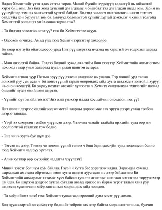 Íàäàä Õåìèò÷èéã ¿çýí ÿäàõ ñýòãýë òºðºâ. Ìàíàé á¿ñèéí õ¿¿õä¿¿ä ÿëäàãã¿é íü ãàéõàëòàé 
õýðýã áèø þì. Ýíý áîë õîîë õ¿íñíèé äóòàãäëààñ ÷ áèø áýëòãýë äóòàãäñàí ÿâäàë þì. Çàðèì íü 
¿¿íã¿éãýýð òýìöýõ õàíãàëòòàé õ¿÷òýé áàéäàã. Áèäýíä çºâëºã÷ øèã çºâëºã÷, èâýýí òýòãýã÷ 
áàéäã¿éä õýí áóðóóòàé þì áý. Áàÿ÷óóä áîëîìæòîé õ¿íèéã äóðòàé äýìæäýã ÷ õýíèé òîëãîéä 
Õåìèò÷òýé õýëýëöýý õèéõ ñàíàà òºðíº ãýæ? 
- Òà áèäýíä çºâºëãºº ºãºõ ¿¿? ãýæ áè Õåéìèò÷ýýñ àñóóâ. 
- Îäîîõîí ºã÷èõüå. Àìüä ¿ëä ãýýä Õåìèò÷ çýðëýãýýð õºõºðëºº. 
Áè ÿìàð íýã ç¿éë îéëãîõîîñîî óðüä Ïèò ð¿¿ øèðòýýä í¿äýíä íü õýðöãèé î÷ òîäðîõûã õàðààä 
ãàéõàâ. 
- Ìàø èíýýäòýé áàéíà. Ãýõäýý áèäíèé õóâüä ëàâ òèéì áèø ãýýä òýð Õåéìèò÷èéí àÿãûã îãöîì 
öîõèõîä ãàçàð óíàæ õàãàðààä öóñàí óëààí øèíãýí àñãàðàâ. 
Õåéìèò÷ àãøèí çóóð Ïèòûí ýð¿¿ ð¿¿ äýëñýí ñàíäëààñ íü óíàãàâ. Òýð ìèíèé óðä òàëûí 
ëîíõòîé ðóó ñóíãàñàí ÷ áè ëîíõ ò¿¿íèé ãàðûí õîîðîíäîõ çàéä õóòãà øèäýõäýý çîëòîé ë õóðóóã 
íü îíî÷èõñîíã¿é. Áè õàðèó öîõèëò ºãºõèéã õ¿ëýýñýí ÷ Õåìèò÷ ñàíäëûíõàà ò¿øëýãèéã íàëààä 
áèäíèéã í¿äýý îíèéëãîí øèðòýâ. 
- ¯¿íèéã þó ãýæ îéëãîõ âý? Ýíý æèë ¿íýõýýð íàäàä õîñ äàé÷èí îíîãäñîí ãýæ ¿¿? 
Ïèò øàëàí äýýðýýñ ºíäèéãººä æèìñòýé âààðíû äîðîîñ ìºñ àâ÷ ýð¿¿í äýýðõ óëààí òîëáîí 
äýýðýý òàâèëàà. 
- ¯ã¿é ýý õºõºðñºí òîëáîî ¿ç¿¿ëñýí äýýð. ¯çýã÷èä ÷àìàéã òàëáàéä èðýõèéí òóëä ººð íýã 
îðîëöîã÷òîé ¿çýëöýæ ãýæ áîäíî. 
- Ýíý ÷èíü õóóëü áóñ ø¿¿ äýý. 
- Òýãñýí íü äýýð. Òýãâýë ÷è çºâõºí ¿¿íèé òºëºº ÷ áèø áàðèãäàõã¿éí òóëä çîäîëäñîí áîëíî 
ãýýä Õåéìèò÷ íàä ðóó ýðãýëýý. 
- Àëèâ õóòãààð ººð þó õèéæ ÷àääàãàà ¿ç¿¿ëýý÷? 
Ìèíèé çýâñýã áîë íóì ñóì áàéëàà. Ãýñýí ÷ õóòãà áàñ õýðýãëýæ ÷àäíà. Çàðèìäàà ñóìàíä 
øàðõàäñàí àìüòàíä îéðòîõûí ºìíº õóòãà øèäýí äóóñãàñàí íü äýýð áàéäàã þì Áè 
Õåéìèò÷èéí àíõààðëûã òàòàõûã õ¿ñ÷ áàéñàí òóë ýíý àãøèíûã àøèãëàí ñýòãýãäýë òºð¿¿ëýõýýð 
øèéäýâ. Áè øèðýýí äýýðýýñ õóòãàà ñóãàëàí àâààä èðíýýñ íü áàðüæ ýñðýã òàëûí õàíà ðóó 
øèäýõýä õ¿ññýí÷ëýí õî¸ð õàâòàíãûí õîîðîíäîõ çàéä çîîãäîâ. 
- Òà õî¸ð èéøýý çîãñ! ãýæ Õåéìèò÷ òóøààãààä ºðººíèé äóíä õýñýã ð¿¿ äîõèâ. 
Áèä äóóëãàâàðòàé çîãñîõîä òýð áèäíèéã òîéðîí çàõ äýýð áàéãàà ìîðü øèã ÷è÷èëæ, áóë÷èí 
 