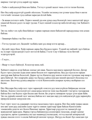 øºðìºñ òýìòýð÷ ¿çýýä öàðàé ëóó õàðàâ. 
- Òèéì ÷ íàéäëàãàã¿é áèø þì áàéíà. Òýãýýä ÷ ¿ñíèé çàñàëò ÷èíü ñýòãýë òàòàì áîëãîæ. 
Ïèò áèä õî¸ð àñóóëòã¿é ¿¿íèéã îéëãîëîî. ¯õëèéí òîãëîîìä ãîî ¿çýìæ ÷óõàë áèø ÷ èâýýí 
òýòãýã÷èéã òàòàõûí òóëä ñàéõàí õàðàãäàõ ¸ñòîé áàéâ. 
- Çà ÿàõàâ õýëýëöýý õèéå. Õýðâýý ìèíèé óóõ þì óóõàä ñààä áîëîõã¿é ãýâýë õàíãàëòòàé ýð¿¿ë 
óõààíòàé áîëñîí ¿åäýý òà íàðò òóñëàÿ. Ãýõäýý ìèíèé õýëñíýýð õèéõ ¸ñòîé ø¿¿ ãýæ Õåéìèò÷ 
õýëýâ. 
Ýíý íü òèéì ÷ èõ ç¿éë áèø áàéñàí ÷ àðâàí õîðìûí ºìíº áàéñàíòàé õàðüöóóëàõàä òîì àëõàì 
áàéëàà. 
- Çºâøººð÷ áàéíà ãýæ Ïèò õýëýâ. 
- Òýãýýä òóñëàà÷ äýý. Áèäíèéã òàëáàéä õàÿõ ¿åä ÿìàð íýãýí àðãààð... 
- Á¿ãäèéã øóóä áèø. Õî¸ð õîðìûí äàðàà áèä áóóäàëä õ¿ðíý. Òýäíèé þó õèéõèéã õ¿ñ÷ áàéãàà 
íü òà íàðò òààëàãäàõã¿é ãýäýãò èòãýëòýé áàéíà. Ãýñýí ÷ þó ÷ áàéëàà ãýñýí áèòãèé 
ýñýðã¿¿öýýðýé. 
- Ãýõäýý... 
- ßìàð ÷ ãýõäýý áàéõã¿é. Õýëñíýýð ìèíü õèé. 
Õåéìèò÷ øèðýýí äýýð áàéñàí ëîíõûã àâ÷ ÿâàâ. Õààëãà õààãäìàãö õàðàíõóé áîëëîî. Äîòîð 
á¿äýã ãýðýë óëàëçàí ãàäàà àõèí øºíº áîëñîí ìýò õàðàíõóéëíà. Áèä óóë í¿õýëñýí ãàðöàí 
äîîãóóð ÿâæ áàéãàà áîëîëòîé. Äîðíî ç¿ãýýñ Êàïèòîë ðóó õîíãèë íýâòëýí òóóëàõààñ ººð ÿìàð ÷ 
àðãà áàéõã¿é. Ýíý ãàçàðç¿éí äàâóó òàë á¿ñ¿¿ä äàéíä ÿëàãäàí ìèíèé îðîëöîã÷ áîëñîíû ãîë 
øàëòãààí. Áîñîã÷èä óóëàíä àâèðëàà ÷ ãýñýí Êàïèòîëèéí àãààðûí õ¿÷èíä õÿëáàðõàí îëç 
áîëíî. 
Ïèò Ìåëëàðê áèä õî¸ð ãàëò òýðýã õàðàíõóéã íýâòëýõ ¿åä ÷èìýýã¿éõýí áàéðàíäàà çîãñîæ 
áàéëàà. Õîíãèë òºãñãºëã¿é ìýò ñàíàãäàõàä õè÷íýýí òîíí õàä áèäíèéã òýíãýðýýñ òóñãààðëàæ 
áàéãàà áîë ãýæ áîäòîë ç¿ðõ áàçëàõ øèã áîëîâ. Áè äýýðýýñ õºìºðñºí ÷óëóóã ¿çýí ÿäàæ áàéâ. 
Ýíý íü óóðõàéä ìèíèé ýöýã çàíãàíä áàéãàà ìýò õààãäàí íàð ¿çýõ íàéäëàãàã¿é ¿¿ðä õàðàíõóéä 
îðøóóëàãäñàíûã ñàíóóëñàí þì. 
Ãàëò òýðýã ýöýñò íü óäààøèð÷ ýõëýõýä òàñàëãààíä ãýðýë ä¿¿ðýâ. Ïèò áèä õî¸ð òóøààë àâñàí 
þì øèã öîíõ ðóó óõàñõèéí îäîîã õ¿ðòýë çºâõºí çóðàãòààð õàðæ áàéñàí Êàïèòîëèéí 
ýçìøèëèéí ¿íäñýí õîò áîëîõ Ïàíåìûã õàðëàà. Çóðàãòààð ¿ç¿¿ëäýãýýñ õàìààã¿é ñ¿ð 
æàâõëàíòàé õàðàãäàíà. Íàðíû ãýðýëä áàéøèíãóóä ñîëîíãîðîí ãÿëàëçàæ, àãààðò öàìõàã 
ñ¿íäýðëýí, ºðãºí ãóäàìæèíä ãÿë öàë ìàøèíóóä õîëõèëäîæ, ýòãýýä ìàëãàé õà÷èðõàëòàé 
õóâöàñ ºìññºí õýçýý ÷ ºëñºæ áàéãààã¿é ºíãºëºã õ¿ì¿¿ñ. ªíã¿¿ä íü áîäèò áóñ ñàíàãäàí ã¿í 
 