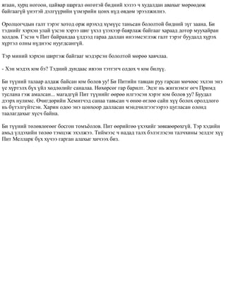 ÿãààí, õóðö íîãîîí, öàéâàð øàðãàë ºíãºòýé áèäíèé õýçýý ÷ õóäàëäàí àâàõûã ìºðººäºæ 
áàéãààã¿é ¿íýòýé äýëã¿¿ðèéí ¿çìýðèéí öîíõ í¿ä ºâäºì ýðýýëæèëíý. 
Îðîëöîã÷äûí ãàëò òýðýã õîòîä îðæ èðýõýä õ¿ì¿¿ñ òàíüñàí áîëîëòîé áèäíèé ç¿ã çààíà. Áè 
òýäíèéã õýðõýí óëàé ¿çñýí õýðýý øèã ¿õýë ¿çýõýýð áàÿðëàæ áàéãààã õàðààä äîòîð ìóóõàéðàí 
õîëäîâ. Ãýñýí ÷ Ïèò áàéðàíäàà ¿ëäýýä ãàðàà äàëëàí èíýýìñýãëýæ ãàëò òýðýã áóóäàëä õ¿ðýõ 
õ¿ðòýë îëíû í¿äíýýñ íóóãäñàíã¿é. 
Òýð ìèíèé õýðõýí øèðòýæ áàéãààã ìýäýðñýí áîëîëòîé ìºðºº õàâ÷ëàà. 
- Õýí ìýäýõ þì áý? Òýäíèé äóíäààñ èâýýí òýòãýã÷ îëäîõ ÷ þì áèë¿¿. 
Áè ò¿¿íèé òàëààð àëäàæ áàéñàí þì áîëîâ óó! Áè Ïèòèéí òàâöàí ðóó ãàðñàí ìº÷ººñ ýõëýí ýíý 
¿å õ¿ðòýëõ á¿õ ¿éë õºäëºëèéã ñàíàëàà. Íºõºðñºã ãàð áàðèëò. Ýöýã íü æèãíýìýã ºã÷ Ïðèìä 
òóñëàíà ãýæ àìàëñàí... ìàãàäã¿é Ïèò ò¿¿íèéã ººðºº èëãýýñýí õýðýã þì áîëîâ óó? Áóóäàë 
äýýðõ íóëèìñ. ª÷èãäºðèéí Õåìèò÷ýä ñàíàà òàâüñàí ÷ ºíºº ºãëºº ñàéí õ¿¿ áîëîõ îðîëäëîãî 
íü á¿òýëã¿éòñýí. Õàðèí îäîî ýíý öîíõîîð äàëëàñàí ìýíä÷èëãýýãýýðýý öóãëàñàí îëîíä 
òààëàãäàõûã õ¿ñ÷ áàéíà. 
Áè ò¿¿íèé òºëºâëºãººã áîñãîí òîìú¸îëîâ. Ïèò ººðèéãºº ¿õýõèéã çºâøººðºõã¿é. Òýð õýäèéí 
àìüä ¿ëäýõèéí òºëºº òýìöýæ ýõýëæýý. Òèéìýýñ ÷ íàäàä òàëõ áýëýãëýñýí òàë÷õèíû ýåëäýã õ¿¿ 
Ïèò Ìåëëàðê á¿õ õ¿÷ýý ãàðãàí àëàõûã õè÷ýýõ áèç. 
 