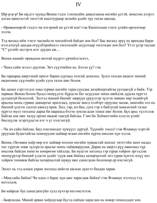 IV 
Øð-ð-ð-ð! Áè ø¿äýý çóóõàä Âåíèà ãýäýã òýíãèñèéí äàâàëãààíû ºíãèéí ¿ñòýé, õºìñãºí äýýðýý 
àëòàí øèâýýñòýé ýìýãòýé íààëòóóðààð õºëèéí ¿ñèéã õóó òàòàí àâñíàà, 
- ªðøººãººðýé ãýõäýý ÷è õýòýðõèé èõ ¿ñòýé þì! ãýæ Êàïèòîëûí òýíýã ¿ãèéí ºðãºëòººð 
õýëýâ. 
Òýä ÿàãààä èéì òýíýã ÷àñõèéñýí õîîëîéòîé áàéäàã þì áîë? Áàñ ÿàãààä ýð¿¿ íü ÿðèõäàà áàðàã 
íýýãäýõã¿é äàíäàà ºã¿¿ëáýðèéíõýý òºãñãºëèéã àñóóëòààð òºãñãºäºã þì áîë? ¯ãýý ¿åýð òàñëàí 
"Ñ" ¿ñãèéã èñãýðýõ ìýò äóóäàõ àæ… 
Âåíèà íàìàéã ºðºâäñºí ÿíçòàé í¿¿ðýý ¿ð÷èéëãýñíýý, 
- ×àìä ñàéí ìýäýý äóóëãàÿ. Ýíý ñ¿¿ë÷èéíõ íü. Áýëýí ¿¿? ãýâ. 
Áè ãàðààðàà øèðýýíèé èðìýã áàðèí ñóóãààä òîëãîé äîõèëîî. Çóëãà òàòñàí ºâäºëò ìèíèé 
ºâäºãíººñ ñ¿¿ë÷èéí ¿ñèéã ñóãà òàòàõ øèã áîëîâ. 
Áè äàõèí ñýðãýýãäýõ òºâä ãóðâàí öàãèéí òóðø ñóóõäàà äèçàéíåðòàéãàà óóëçààã¿é ë áàéâ. Òýð 
õàðâààñ Âåíèà áîëîí áóñàä ãèø¿¿äýýñ á¿ðäñýí áàã àñóóäëûã ìèíü øèéäýæ äóóñàõ õ¿ðòýë 
óóëçàõã¿é áîëîëòîé. Ýõëýýä ìèíèé áèåèéã øèð¿¿í ¿ð¿¿ëýýð ç¿ëãýí çºâõºí õèð òºäèéã¿é 
àðüñíû ìèíü ãóðâàí äàâõàðãûã àðèëãààä, õóìñûã æèãä õýëáýðò îðóóëàí çàñàæ, õàìãèéí ãîë íü 
áèåíèé ¿ñíýýñ ñàëãàõ àæèëä îðîâ. Õºë, ãàð, èõ áèå, ñóãà òýð ÷ áàéòóãàé õºìñºãíèé òàëûã 
õ¿ðòýë ìóëç òàòñàíû äàðàà áè øàðàõàä áýëýí çóìëàãäñàí òàõèà øèã áîëîâ. Á¿õ àðüñ ò¿ëýãäýæ 
áàéãàà þì øèã õàëóó îðãèí ºâäºæ òààã¿é áàéëàà. Ãýâ÷ áè Õåéìèò÷èéí õýëñýí ¿ãèéã 
áèåë¿¿ëæ ýñýðã¿¿öñýí íýã ÷ ¿ã õýëñýíã¿é. 
- ×è èõ ñàéí áàéëàà. Áèä ãîíãèíîäîã õ¿ì¿¿ñò äóðã¿é. Ò¿¿íèéã òîñîë! ãýæ Ôëàâèóñ íýðòýé 
óðóóëûí áóäàãòàéãàà çîõèöóóëàí öàéâàð ÿãààí ºíãèéí õ¿ðýì ºìññºí õ¿í õýëýâ. 
Âåíèà, Îêòàâèà õî¸ð ººð íýã öàéâàð íîãîîí ºíãèéí õóâöàñòàé ìàõëàã ýìýãòýéí õàìò íàäàä 
òîñ ò¿ðõýæ çîâæ ç¿äýðñýí àðüñûã ìèíü òàéâøèðóóëàâ. Äàðàà íü øèðýý ð¿¿ àâàà÷ààä ò¿ð 
ºìñãºæ áàéñàí íèìãýí íºìðºãºº òàéëëàà. Áè í¿öãýí çîãñîîä òýð ãóðàâ òîéðîí ýðãýëäýæ 
÷èìõ¿¿ðýýð áèåíèé ¿ëäñýí ¿ñèéã ò¿¿æ àâæ áàéõàä õà÷èðõàëòàé ýíý ãóðàâ õ¿íýýñ èë¿¿ õºë 
òîéðîí òîíøèæ áàéãàà õà÷èðõàëòàé øóâóó øèã ñàíàãäñàí áîëîõîîð åð è÷ñýíã¿é. 
Ýöýñò íü òýä àëõàì óõðàí çîãñîîä õèéñýí àæëûí ä¿íãýý áàõäàí õàðàâ. 
- Ìàø ñàéí áàéíà! ×è îäîî ë áàðàã õ¿í øèã õàðàãäàæ áàéíà! ãýæ Ôëàâèóñ õýëýõýä òýä 
èíýýëäýâ. 
Áè íàéðñàã áóñ ñàíàãäàõã¿éí òóëä õ¿÷ýýð èíýýìñýãëýâ. 
- Áàÿðëàëàà. Ìàíàé àðâàí õî¸ðäóãààð á¿ñýä ñàéõàí õàðàãäàõ íü õîâîð òîõèîëääîã þì. 
 