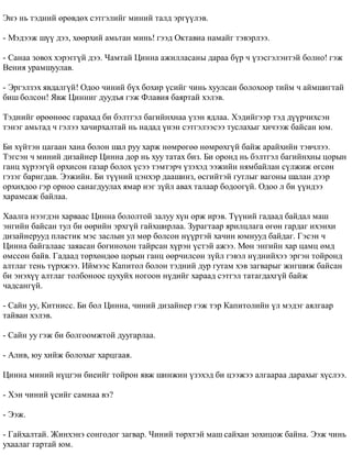 Ýíý íü òýäíèé ºðºâäºõ ñýòãýëèéã ìèíèé òàëä ýðã¿¿ëýâ. 
- Ìýäýýæ ø¿¿ äýý, õººðõèé àìüòàí ìèíü! ãýýä Îêòàâèà íàìàéã òýâýðëýý. 
- Ñàíàà çîâîõ õýðýãã¿é äýý. ×àìòàé Öèííà àæèëëàñàíû äàðàà á¿ð ÷ ¿çýñãýëýíòýé áîëíî! ãýæ 
Âåíèÿ óðàìøóóëàâ. 
- Ýðãýëçýõ ÿâäàëã¿é! Îäîî ÷èíèé á¿õ áîõèð ¿ñèéã ÷èíü õóóëñàí áîëîõîîð òèéì ÷ àéìøèãòàé 
áèø áîëñîí! ßâæ Öèííèã äóóäúÿ ãýæ Ôëàâèÿ áàÿðòàé õýëýâ. 
Òýäíèéã ºðººíººñ ãàðàõàä áè áýëòãýë áàãèéíõíàà ¿çýí ÿäëàà. Õýäèéãýýð òýä ä¿¿ð÷èõñýí 
òýíýã àìüòàä ÷ ãýëýý õà÷èðõàëòàé íü íàäàä ¿íýí ñýòãýëýýñýý òóñëàõûã õè÷ýýæ áàéñàí þì. 
Áè õ¿éòýí öàãààí õàíà áîëîí øàë ðóó õàðæ íºìðºãºº íºìðºõã¿é áàéæ àðàéõèéí òýâ÷ëýý. 
Òýãñýí ÷ ìèíèé äèçàéíåð Öèííà äîð íü õóó òàòàõ áèç. Áè îðîíä íü áýëòãýë áàãèéíõíû öîðûí 
ãàíö õ¿ðýýã¿é îðõèñîí ãàçàð áîëîõ ¿ñýý òýìòýð÷ ¿çýõýä ýýæèéí íÿìáàéëàí ñ¿ëæèæ ºãñºí 
ãýçýã áàðèãäàâ. Ýýæèéí. Áè ò¿¿íèé öýíõýð äààøèíç, ºñãèéòýé ãóòëûã âàãîíû øàëàí äýýð 
îðõèõäîî ãýð îðíîî ñàíàãäóóëàõ ÿìàð íýã ç¿éë àâàõ òàëààð áîäîîã¿é. Îäîî ë áè ¿¿íäýý 
õàðàìñàæ áàéëàà. 
Õààëãà íýýãäýí õàðâààñ Öèííà áîëîëòîé çàëóó õ¿í îðæ èðýâ. Ò¿¿íèé ãàäààä áàéäàë ìàø 
ýíãèéí áàéñàí òóë áè ººðèéí ýðõã¿é ãàéõøèðëàà. Çóðàãòààð ÿðèëöëàãà ºãºí ãàðäàã èõýíõè 
äèçàéíåðóóä ïëàñòèê ìýñ çàñëûí óë ìºð áîëñîí í¿¿ðòýé õà÷èí þìíóóä áàéäàã. Ãýñýí ÷ 
Öèííà áàéãàëààñ çàÿàñàí áîãèíîõîí òàéðñàí õ¿ðýí ¿ñòýé àæýý. Ìºí ýíãèéí õàð öàìö ºìä 
ºìññºí áàéâ. Ãàäààä òºðõºíäºº öîðûí ãàíö ººð÷èëñºí ç¿éë ãýâýë í¿äíèéõýý ýðãýí òîéðîíä 
àëòëàã òåíü ò¿ðõæýý. Èéìýýñ Êàïèòîë áîëîí òýäíèé äóð ãóòàì õýâ çàãâàðûã æèãøèæ áàéñàí 
áè ýíýõ¿¿ àëòëàã òîëáîíîîñ öóõóéõ íîãîîí í¿äèéã õàðààä ñýòãýë òàòàãäàõã¿é áàéæ 
÷àäñàíã¿é. 
- Ñàéí óó, Êèòíèññ. Áè áîë Öèííà, ÷èíèé äèçàéíåð ãýæ òýð Êàïèòîëèéí ¿ë ìýäýã àÿëãààð 
òàéâàí õýëýâ. 
- Ñàéí óó ãýæ áè áîëãîîìæòîé äóóãàðëàà. 
- Àëèâ, þó õèéæ áîëîõûã õàðöãààÿ. 
Öèííà ìèíèé í¿öãýí áèåèéã òîéðîí ÿâæ øèíæèí ¿çýõýä áè öýýæýý àëãààðàà äàðàõûã õ¿ñëýý. 
- Õýí ÷èíèé ¿ñèéã ñàìíàà âý? 
- Ýýæ. 
- Ãàéõàëòàé. Æèíõýíý ñîíãîäîã çàãâàð. ×èíèé òºðõòýé ìàø ñàéõàí çîõèöîæ áàéíà. Ýýæ ÷èíü 
óõààëàã ãàðòàé þì. 
 