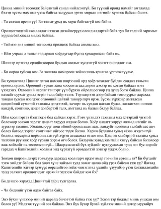 Öèííà ìèíèé òºñººëæ áàéñàíòàé ñàíàë íèéëñýíã¿é. Áè ò¿¿íèé îðîíä íàìàéã àìòëàõàä 
áýëýí ç¿ñýì ìàõ øèã ¿çýæ áàéãàà çàëóóõàí ýðýýí ìÿðààí íýãíèéã õ¿ëýýæ áàéñàí áèëýý. 
- Òà ñàÿõàí èðñýí ¿¿? Áè òàíûã óðüä íü õàðæ áàéãààã¿é þì áàéíà. 
Îðîëöîã÷èäòîé àæèëëàäàã èõýíõè äèçàéíåðóóä îëîíä àëäàðòàé áàéõ òóë áè òýäíèé çàðèìûã 
õ¿¿õýä áàéõààñàà ìýäýõ áàéëàà. 
- Òèéìýý ýíý ìèíèé òîãëîîìä îðîëöîæ áàéãàà àíõíû æèë. 
- Èéì ó÷ðààñ ë òàíûã òýä àðâàí õî¸ðäóãààð á¿ñýä õóâààðèëñàí áàéõ íü. 
Øèíýýð èðýãñýä åðäèéíõººðºº áóñäûí àâàõûã õ¿ñäýãã¿é õýñýãò îíîãääîã þì. 
- Áè ººðºº ãóéñàí þì. Çà õàëàòàà íºìºðñºí õîéíî ÷èíü ÿðèàãàà ¿ðãýëæë¿¿ëüå. 
Áè õóâöàñëààä Öèííàã äàãàí íàìõàí øèðýýíèé àðä õî¸ð òîõèëîã áóéäàí ñàíäàë òàâüñàí 
ºðººíä îðëîî. ªðººíèé ãóðâàí õàíà õîîñîí àãààä äºðºâ äýõýýð íü õîòûí áàéäàë íýâò 
¿çýãäýíý. ªãëººíèé íàðëàã òýíãýðò ¿¿ë á¿ðõýí îéðîëöîîãîîð ¿ä äóíä áîëæ áàéëàà. Öèííà 
íàìàéã ñóóõûã óðèàä ýñðýã òàëä áàéð ýçëýâ. Òýð øèðýýí äýýð áàéñàí òîâ÷ëóóðûã äàðàõàä 
òàâöàí ãóëñàí íýýãäýæ ºãëººíèé öàéòàé òàâèóð ãàð÷ èðýâ. Ç¿ñýì ç¿ðæýýð àìòàëñàí 
öºöãèéíèé ñ¿ìñòýé òàõèàíû äýãäýýõýé, õà÷èðò íü ñóâäàí öàãààí áóäàà, æèæèãõýí íîãîîí 
âàíäóé, ñîíãèíî, öýöýã õýëáýðòýé òàëõ, àìòòàíä íü áàëûí áÿëóó áàéëàà. 
Èéì õîîë ãýðòýý áýëòãýäýã áîë ñàéõàí õýðýã. Ãýâ÷ ¿íýíäýý òàõèàíû ìàõ õýòýðõèé ¿íýòýé 
áîëîõîîð çºâõºí çýðëýã öàöàãò õÿðóóë îëäîæ áîëíî. Õî¸ð öàöàãò õÿðóóë àâëààä íýãèéã íü 
ç¿ðæýýð ñîëèíî. ßìààíû ñ¿¿ã öºöãèéíèé îðîíä àøèãëàæ, âàíäóéã íîãîîíû òàëáàéãààñ àâ÷ 
áîëîõ áºãººä çýðëýã ñîíãèíûã îéãîîñ ò¿¿æ áîëíî. Õàðèí áóäààíû õóâüä ÿàõàà ìýäñýíã¿é 
áèäýíä òåññàðíû íîðìîíä àìòã¿é õ¿ðýí àãøààìàë ºãäºã þì. Öýöãýí õýëáýðòýé òàëõíû õóâüä 
òàëõ÷èí ðóó ÿâæ õî¸ð ãóðâàí õýðýì ºã÷ áîëîõ. Áÿëóóíû õóâüä õàìãèéí õýö¿¿ áàéñàí áîëîõîîð 
ÿàæ õèéõèéã íü òºñººëñºíã¿é... Øààðäëàãàòàé á¿õ ç¿éëèéã öóãëóóëàõûí òóëä íýã áóñ ºäðèéã 
ãàðçäàõ ÷ Êàïèòîëèéí õîîëíû ýíä õ¿ðýõã¿é ºðºâäºëòýé õýâýýð ¿ëäýõ áîëíî. 
Çºâõºí øèðýýí äýýðõ òîâ÷ëóóð äàðàõàä õîîë ãàð÷ èðäýã ÿìàð ãýý÷èéí åðòºíö âý? Áè á¿ãäèéã 
òýãæ õèéäýã áàéñàí áîë õîîë õ¿íñ õàéõûí òóëä õàìàã öàãàà îéä ¿ðýõ áàéñàí ãýæ ¿¿? ßàãààä 
Êàïèòîëèéí ýäãýýð õ¿ì¿¿ñ ººðñäèéãºº ãî¸æ ÷èìýãëýýä ¿õëèéí ¿ç¿¿ëáýð ¿çýí õºãæèëäºõèéí 
òóëä ýýëæèò îðîëöîã÷äûã èðýõèéã õ¿ëýýæ áàéäàã þì áý? 
Áè äýýøýý õàðàõàä Öèííàòàé õàðö òóëãàðëàà. 
- ×è áèäíèéã ¿çýí ÿäàæ áàéãàà áàéõ. 
Ýíý á¿õýí ¿íýõýýð ìèíèé öàðàéä áè÷ýýòýé áàéíà ãýæ ¿¿? Ýñâýë òýð áîäëûã ìèíü óíøñàí þì 
áîëîâ óó? Ìýäýýæ ò¿¿íèé çºâ áàéëàà. Ýíý á¿õ áóçàð áóëàé ç¿éëýýñ ìèíèé äîòîð ìóóõàéð÷ 
 