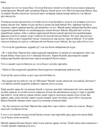 áàéâ. 
- Çà ÿàõàâ ýíý íýã èõ ÷óõàë áèø. Òýãýõýýð Êèòíèññ ÷èíèé íýýëòèéí ¸ñëîëä ºìñºõ õóâöàñíû 
òóõàé ÿðèëöúÿ. Ìèíèé íàéç äèçàéíåð Ïîðòèà ÷èíèé íóòàã íýãò Ïèòòýé àæèëëàæ áàéãàà. Áèä 
òà õî¸ðûã á¿ñèéí îíöëîãûã òóñãàñàí èæèë çàãâàðààð õóâöàñëàõààð øèéäñýí ãýæ Öèííà 
¿ðãýëæë¿¿ëýâ. 
Óëàìæëàë ¸ñîîð îðîëöîã÷èä íýýëòèéí ¸ñëîë äýýð á¿ñèéíõýý ¿íäñýí õýâ çàãâàðûã èëòãýñýí 
õóâöàñ ºìñäºã þì. Àðâàí íýãä¿ãýýð á¿ñýä õºäºº àæ àõóé áàéäàã áîë, äºðºâä¿ãýýð á¿ñýä 
çàãàñíûõ, õàðèí ãóðàâäóãààð á¿ñ ¿éëäâýðèéíõ ãýõ ìýò. Ìàíàé àðâàí õî¸ðäóãààð á¿ñèéí õóâüä 
í¿¿ðñíèé óóðõàé áàéäàã íü äèçàéíåðóóäàä çîâëîí áîëäîã áàéëàà. Øóóäàé øèã õýëõãýð 
óóðõàé÷èíû õóâöàñ òèéì ÷ ñàéõàí õàðàãäàõã¿é áºãººä ìàíàé îðîëöîã÷èä åðäèéíõººðºº 
àðâèëàí õýìíýñýí õóâöàñ äýýðýý ÷èéäýíòýé ìàëãàé ºìññºí áàéäàã. Íýã æèë îðîëöîã÷èä 
í¿öãýí áèåí äýýðýý í¿¿ðñíèé òîîñûã òºëººë¿¿ëýí õàð íóíòàã ò¿ðõñýí áàéñàí. ¯çýã÷äèéí 
òààëàëä íèéö¿¿ëýí ¿¿íýýñ ÷ àéìøèãòàé þì áîäîæ îëäîã áàéëàà. Áè ìóó ç¿éëä áýëòãýëýý. 
- Òýãýõýýð áè óóðõàé÷íûã äóóðàéõ óó? ãýæ àëü áîëîõ õàéõðàìæã¿é àñóóâ. 
- ßã ÷ òèéì áèø. Ïîðòèà áèä õî¸ð í¿¿ðñíèé óóðõàé÷èí õýòýðõèé ¿åý ºíãºðººñºí ç¿éë ãýæ 
áîäîæ áàéíà. Îäîî ¿¿íä õýí ÷ ãàéõàõàà áîëüñîí. Õàðèí áèäíèé äààëãàâàð áîë àðâàí 
õî¸ðäóãààð á¿ñèéí îðîëöîã÷äûã ìàðòàãäàõààðã¿é áîëãîõ ÿâäàë. 
Òýãòýë íàìàéã í¿öãýí áàéëãàõ íü ãýñýí áîäîë òîëãîéä çóðñõèéâ. 
- Òèéìýýñ áèä í¿¿ðñíèé óóðõàé÷èí áèø í¿¿ðñýíä òºâëºðºõººð øèéäñýí þì. 
¯ã¿é åð áàñ í¿öãýí áèåí äýýðýý õàð òîîñòîé áàéõ íü. 
- Áèä í¿¿ðñýýð þó õèéõ âý ãýæ ¿¿? Øàòààíà! ×àìàéã ãàëààñ àéäàãã¿é ãýæ íàéäúÿ, Êèòíèññ? 
ãýýä Öèííà ìèíèé í¿¿ðíèé õóâèðëûã õàðñíàà èíýýä àëäëàà. 
Õî¸ð öàãèéí äàðàà áè òîãëîîìûí á¿õèé ë ò¿¿õýíä õàìãèéí ãàéõàìøèãòàé ýñâýë õàìãèéí 
¿õëèéí õóâöñûã íýýëòèéí ¸ñëîëä çîðèóëàí ºìñºâ. Áè øàãàéíààñàà õ¿ç¿¿ãýý õ¿ðòýë åðäèéí 
õàð íèéëýã ýäýýð õèéñýí õóâöàñ ºìñºí, ºâäºã õ¿ðñýí ãÿëàëçñàí ñàâõèí ãóòàë óãëàâ. Áàñ 
øàðãàë, øàð, óëààí ºíãèéí äýðâýõ òóóçàí íºìðºã ç¿¿æ òîëãîéíû ç¿¿ëòòýéãýý õîñëóóëàâ. 
Öèííà áèäíèéã ÿâàõààñ ºìíº ò¿¿íä ãàë ºãºõººð òºëºâëºæ áàéâ. 
- Ýíý áîë æèíõýíý ãàë áèø. Ïðîòèà áèä õî¸ð áàãà çýðýã íèéëýã ýäèéí ãàë íýìñýí. ßìàð ÷ 
àþóëã¿é ãýæ Öèííà ÿòãàâ. 
Ãýñýí ÷ ýíý íàìàéã èòã¿¿ëñýíã¿é áºãººä õîòûí òºâä õ¿ðýõèéí óðüä ä¿ðýëçýí øàòàõ áàéõ 
ãýñýí áîäîë ñàëæ ºãñºíã¿é. 
Ìèíèé öàðàéä áàãàõàí áóäàëò õèéí õýäýí õºíãºí çóðààñ òàòëàà. ¯ñèéã ìèíü àõèí ñàìíàñàí ÷ 
ãýçãèéã åðäèéí òºðõººð ¿ëäýýëýý. 
 