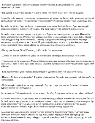 - Áè òàíàé á¿ñèéíõýí ÷àìàéã òàíèàñàé ãýæ õ¿ñ÷ áàéíà. Ãàëò Êèòíèññ ãýæ Öèííà 
ìºðººäºíã¿é õýëýâ. 
"Òýð ç¿ãýýð ë ãàëçóó þì áàéíà. ¯¿íèéã ººð þó ãýæ õýëýõ áèëýý äýý" ãýæ áè áîäëîî. 
ªãëºº Ïèòèéí óõààëàã òºëºâëºãººã òààâàðëàñíàà ¿ë õàðãàëçàí áè ò¿¿íèéã ìºí àäèë õ¿ðýìòýé 
èðýõýä áàÿðòàé áàéâ. Òýð ýöñèéí ýöýñò òàëõ÷èíû õ¿¿ áîëîõîîð ãàëûí òóõàé ìýäíý ø¿¿ äýý. 
Ò¿¿íèéã äèçàéíåð Ïîðòèà á¿ëýã òóñëàõûíõàà õàìò äàãàæ áàéñàí áºãººä á¿ãä õÿçãààðã¿é 
õººðºí áàÿðëàæýý. Öèííèãýýñ áóñàä íü. Òýð áàÿð õ¿ðãýëòýíä ÿäðàíãóé èíýýìñýãëýâ. 
Áèäíèéã öàõèëãààí øàò àâàðãà òîì æ¿÷ýý ìýò áàðèëãûí äîîä äàâõàðò õ¿ðãýëýý. Íýýëòèéí 
¸ñëîë óäàõã¿é ýõëýíý. Îðîëöîã÷èä õîñîîðîî äºðâºí ìîðü õºëëºñºí òýðýã óíàõ áàéâ. Ìàíàé 
ìîðüä í¿¿ðñýí õàð ºíãºòýé áàéëàà. Òýäãýýð ñóðãóóëüòàé áîëîõîîð æîëîî÷èéí õýðýãã¿é 
õààøàà ÿâàõàà ñàéí ìýäýõ àæ. Öèííà, Ïîðòèà õî¸ð áèäýíä òýðãýí äýýð ÿàæ áîñîõûã çààæ 
ºãººä íºìðºãèéã ìèíü çàñàâ. Äàðàà íü õîëäîîä ººð õîîðîíäîî çºâëºëäëºº. 
- ×è þó ãýæ áîäîæ áéíà? Ãàëûí òóõàé? ãýæ áè Ïèòýä øèâíýâ. 
- Õýðâýý áè ÷èíèé íºìðºãèéã óðâàë ÷è ìèíèéõèéã ñàëãààðàé ãýæ òýð ø¿ä çóóí õýëýâ. 
- Òîõèðëîî ãýæ áè çºâøººðºâ. Ìàãàäã¿é áèä ãàë àâàëöàæ àìæààã¿é áàéõàä íºìðºãººñºº ñàëæ 
áîëîõ þì. Ãýñýí ÷ ñàéí ç¿éë áàãà áàéëàà. Áèäíèéã ò¿ëýãäñýí ýñýõèéã ¿ë õàðãàëçàí á¿ñýä õàÿõ 
ë áîëíî. 
- Áèä Õåéìèò÷èéí ¿ãèéã äàãàíà ãýæ àìëàñàí ÷ ¿¿íèéã õýëñýí ãýæ áîäîõã¿é áàéíà. 
- Èíãýõýä Õåéìèò÷ õààíà áàéíà? Òýð èéì òîõèîëäëîîñ áèäíèéã õàìãààëàõ ¸ñòîé áèç äýý? ãýæ 
Ïèò ñàíàëàà. 
- Õåéìèò÷ã¿éãýýð áàéñàí íü èë¿¿ àþóëã¿é. Òýð öóë ñïèðò õàíõàëñàí áîëîõîîð äîðõíîî 
ä¿ðýëçýíý ãýæ áè ýñýðã¿¿öëýý. 
Áèä èíýýëäýâ. Òèéìýý áèäíèéã òîãëîîìä ãàëò áàìáàð áîëãîõîîð øèéäñýí íü ãàéõàëòàé áèø! 
Íýýëòèéí õºãæèì ýõëýõýä ýíäýýñ Êàïèòîëûí îð÷èíä äýëáýðýõ ÷èìýý ñàéí ñîíñîãäîæ áàéëàà. 
Áèäíèé ºìíºõ í¿ñýð õààëãà íýýãäýí õî¸ð òàëààðàà õ¿ì¿¿ñ ýãíýí çîãññîí ãóäàìæ èë ãàðàâ. Á¿õ 
ÿâàëò õîðèí ìèíóòûã ýçëýõ áºãººä äóãóé òàëáàéä õ¿ðýõýä ìýíä÷èëãýýíèé ñ¿ëä äóóëàë 
ýãøèãëýæ òîãëîîì ýõýëòýë õîðèõ Áýëòãýëèéí òºâä õ¿ðãýñíýýð äóóñàõ þì. 
Öàñàí öàãààí ìîðü õºëëºñºí ýõíèé òýðãýíä íýãä¿ãýýð á¿ñèéíõýí ñóóæýý. Òýä ¿íýò ÷óëóó 
ãÿëàëçñàí ìºíãºëºã õóâöàñ ºìññºí íü ñ¿ð æàâõëàíòàé õàðàãäàæ áàéâ. Íýãä¿ãýýð á¿ñ 
Êàïèòîëèéíõîíä ãîî ñàéõíààð ãàéõóóëàõààð øèéäñýí áîëîëòîé. Òýäíèéã ãàðàõàä ¿çýã÷äèéí 
îðèëîõ ñîíñîãäîâ. 
 