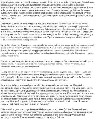 õîðèí äºðâºí öàãèéí òóðø îéí ìàõ÷èí àìüòàä áîëîõ çýðëýã íîõîéí ñ¿ðýã, èðâýñ, áààâãàéíààñ 
õàìãààëàõ ¸ñòîé. Òýä óðüä íü ãóäàìæèíä îðîîä èðäýã áàéñàí þì. Ãýõäýý àç áîëîõîä 
öàõèëãààíûã ¿äýýñ õîéøèéí õî¸ð ãóðâàí öàãààñ çàëãàäàã áîëîõîîð îäîî àþóëã¿é áàéâ. Ãýñýí 
÷ áè ¿ðãýëæ áîëãîîìæòîé çîãñîæ ÷èìýý àíèðäàíà. Îäîîõîíäîî íàì ã¿ì áàéëàà. Áè ºòãºí 
áóòàíä õó÷èãäñàí ãàçàð ýëýãëýí õýâòýýä õî¸ð æèëèéí ºìíº óðàãäñàí òîðîí äîîãóóð øóðãàí 
ãàðëàà. Õàøààíä ººð öîîðõîéíóóä áàéõ õýäèé ÷ áè ãýðòýéãýý îéðõîí ýíý ãàçðààð ¿ðãýëæ ìîä 
ðóó îðäîã áàéâ. 
Îéä îðñîí õîéíîî õºãøèí õîæóóëûí õºíäèéä õèéñýí íóì áîëîí ñààäàãòàé ñóìàà àâëàà. 
Òîãã¿é áàéñàí ÷ õàøàà ìàõ÷èí àðààòàíãóóäûã àéëãàõ òóë òýä á¿ñýä õàëäàõã¿é. Õàðèí îéä 
äóðààðàà òýí¿¿ë÷èëíý. Èéìýýñ ÷èõýý ñîíîð áàéëãàõ õýðýãòýé. ªºð áàñ õîðò ìîãîé áèé. Ãýñýí 
÷ ÿàæ õèéõýý ìýäýõ þì áîë õîîëòîé áîëæ áîëíî. Ýöýã ìèíü èíãýäýã áàéñàí þì. Òýð óóðõàéí 
îñîëä ºðòºæ íàñ áàðàõààñàà ºìíº íàäàä æààë þì ñóðãàæ áèëýý. Ò¿¿íýýñ îðøóóëàõ ç¿éë þó ÷ 
¿ëäýýã¿é. Áè òýãýõýä àðâàí íýãòýé áàéñàí þì. ¯¿íýýñ òàâàí æèë ºíãºðñºí ÷ áè ç¿¿äýíäýý 
"Ã¿é!" ãýæ õàøãèðñàí õýâýýð áàéëàà. 
Åð íü áîë îéä õóóëü áóñààð íýâòýð÷ àí õèéõ íü õîðèîòîé áºãººä õàòóó øèéòãýë îíîîäîã õýäèé 
÷ ýíý íü çýâñýãòýé õ¿ì¿¿ñèéã çîãñîîäîãã¿é áàéâ. Ààâûí ìèíü óðëàñàí íóì ñóì òýäíèé íýã 
áºãººä áè îéä óñ íýâòýðäýãã¿é àë÷óóðààð íÿìáàéëàí õó÷èæ íóóäàã áàéëàà. Ìèíèé ýöýã 
òýäíèéã çàðæ ìóóã¿é ìºíãº îëæ áàéñàí íü àëáàí ¸ñîîð áîë îëîí íèéòèéã áîñëîãîíä òóðõèð÷ 
áàéãàà õýðýã áàéâ. 
Ãýñýí ÷ æóðàì ñàõèóëàã÷èä àíãóó÷äûã í¿äýý àíèí ºíãºð¿¿ëíý. Áàñ ë øèíý ìàõ èäýõèéã õ¿ñ÷ 
áàéãàà õýðýã. ¯íýíäýý òýä ìàíàé ãîë õóäàëäàí àâàã÷èä áàéëàà. Ãýõäýý Àòèðààíä áîë 
çýâñýãòýé ÿâàõûã õýíä ÷ çºâøººðºõã¿é. 
Íàìàð áîëîõîîð çàðèì çîðèãòîé õ¿ì¿¿ñ ìîäîíä ãàð÷ àëèì ò¿¿õýýð ÿâíà. Ãýñýí ÷ íóãàä õîë 
ÿâàõã¿é áºãººä àþóë òîõèîëäâîë àðâàí õî¸ðäóãààð á¿ñäýý ò¿ðãýí èðýõ áîëîìæòîé. "Àðâàí 
õî¸ðäóãààð á¿ñ. Òà ýíä ºëñºæ ¿õýæ áîëîõ ÷ àþóëã¿é àìüäðàõ áîëîìæòîé" ãýæ áè áóâòíààä 
ýðãýæ õàðëàà. Ýíä õ¿ðòýë ÷àìàéã õýí íýãýí ñîíñîõîîñ àéõ õýðýãòýé. 
Áè æààõàí áàéõäàà àðâàí õî¸ðäóãààð á¿ñ áîëîí ò¿¿íèéã àëñààñ óäèðääàã Ïàíåìèéí 
Êàïèòîëèéí òóõàé þó áîääîãîî õýëæ ýýæèéãýý ¿õòýë íü àéëãàæ áèëýý. Òýð ¿åýñ ýõëýí èíãýõ 
íü ãàé çîâëîíä ºðòºõèéí ¿íäýñ ãýäãèéã îéëãîæ èðýýä¿éä õýëýý õàçàí þó áîäîæ áàéãàà íü 
îéëãîãäîõûí àðãàã¿é õàéõðàìæã¿é áàã ç¿¿æ ñóðàõàä òóñàëñàí þì. Ñóðãóóëü äýýð ÷ ýíý òàëààð 
ÿðüæ áîëîõã¿é. Õàðèí õàð çàõ äýýð çàðèìäàà õýí íýãýíòýé ýåëäýãýýð ÿðèëöàæ áîëîõ áºãººä 
áè èõýíõè ìºíãºº òýíäýýñ îëäîã áàéâ. Ãýðòýý õ¿ðòýë õ¿íäõýí ñýäâèéí òàëààð ÿðèëöàõã¿éã 
õè÷ýýíý. Æèøýýëáýë óðãàö, õîìñ õîîë õ¿íñ, ¯õëèéí òýìöýýíèé òóõàé ãýõ ìýò. Ãýíýòõýí 
Ïðèì ìèíèé ¿ãèéã äàâòààä ýõýëâýë þó áîëîõ âý? 
Îéä ìèíèé öîðûí ãàíö ººðèéíõººðºº áàéæ ÷àääàã õ¿í õ¿ëýýæ áàéëàà. Áè õºíäèéãººñ 
õàäàðõàã òàâöàíãààð òóñãààðëàãäñàí áóñäûí í¿äíýýñ äàëä ãàçàð áîëîõ ºòãºí æèìñíèé áóòààð 
õ¿ðýýëýãäñýí áàãàõàí òîëãîä ðóó àëõààãàà õóðäàñãàâ. Ãåéë õîëîîñ íàä ðóó äîãäëîíãóé 
èíýýìñýãëýæ áàéâ. Òýð çºâõºí îéä ë èíýýäýã ãýæ õýëäýã áàéëàà. 
 
