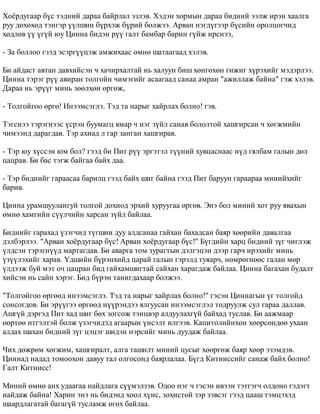 Õî¸ðäóãààð á¿ñ òýäíèé äàðàà áàéðëàë ýçëýâ. Õýäýí õîðìûí äàðàà áèäíèé ýýëæ èðýí õààëãà 
ðóó äºõºõºä òýíãýð ¿¿ëøèí á¿ðõýæ á¿ðèé áîëæýý. Àðâàí íýãä¿ãýýð á¿ñèéí îðîëöîã÷èä 
õºäëºâ ¿¿ ¿ã¿é þó Öèííà áèäýí ð¿¿ ãàëò áàìáàð áàðèí ã¿éæ èðñíýý, 
- Çà áîëëîî ãýýä ýñýðã¿¿öýæ àìæèõààñ ºìíº øàòààãààä õýëýâ. 
Áè àéäàñò àâòàí äàâõèéñýí ÷ õà÷èðõàëòàé íü õàëóóí áèø õºíãºõºí ãèæèã õ¿ðýõèéã ìýäýðëýý. 
Öèííà òýðýã ð¿¿ àâèðàí òîëãîéí ÷èìýãèéã àñààãààä ñàíàà àìðàí "àæèëëàæ áàéíà" ãýæ õýëýâ. 
Äàðàà íü ýð¿¿ã ìèíü çººëõºí ºðãºæ, 
- Òîëãîéãîî ºðãº! Èíýýìñýãëý. Òýä òà íàðûã õàéðëàõ áîëíî! ãýâ. 
Òýãñíýý òýðýãíýýñ ¿ñðýí áóóìàãö ÿìàð ÷ íýã ç¿éë ñàíàâ áîëîëòîé õàøãèðñàí ÷ õºãæìèéí 
÷èìýýíä äàðàãäàâ. Òýð àõèàä ë ãàð çàíãàí õàøãèðàâ. 
- Òýð þó õ¿ññýí þì áîë? ãýýä áè Ïèò ð¿¿ ýðãýòýë ò¿¿íèé õóâöàñíààñ í¿ä ãÿëáàì ãàëûí äºë 
öàöðàâ. Áè áàñ òýãæ áàéãàà áàéõ äàà. 
- Òýð áèäíèéã ãàðààñàà áàðèëö ãýýä áàéõ øèã áàéíà ãýýä Ïèò áàðóóí ãàðààðàà ìèíèéõèéã 
áàðèâ. 
Öèííà óðàìøóóëàíãóé òîëãîé äîõèîä ýðõèé õóðóóãàà ºðãºâ. Ýíý áîë ìèíèé õîò ðóó ÿâàõûí 
ºìíº õàìãèéí ñ¿¿ë÷èéí õàðñàí ç¿éë áàéëàà. 
Áèäíèéã ãàðàõàä ¿çýã÷èä ò¿ãøèí äóó àëäñàíàà ãàéõàí áàõàäñàí áàÿð õººðèéí äàâàëãàà 
äýëáýðëýý. "Àðâàí õî¸ðäóãààð á¿ñ! Àðâàí õî¸ðäóãààð á¿ñ!" Á¿ãäèéí õàðö áèäíèé ç¿ã ÷èãëýæ 
¿ëäñýí òýðýãí¿¿ä ìàðòàãäàâ. Áè àâàðãà òîì çóðàãòûí äýëãýöýí äýýð ãàð÷ èðýõèéã ìèíü 
¿ç¿¿ëýõèéã õàðàâ. ¯äøèéí á¿ðýíõèéä öàðàé ãàëûí ãýðýëä òóÿàð÷, íºìðºãíººñ ãàëàí ìºð 
¿ëäýýæ áóé ìýò î÷ öàöðàí áèä ãàéõàìøèãòàé ñàéõàí õàðàãäàæ áàéëàà. Öèííà áàãàõàí áóäàëò 
õèéñýí íü ñàéí õýðýã. Áèä á¿ðýí òàíèãäàõààð áîëæýý. 
"Òîëãîéãîî ºðãººä èíýýìñýãëý. Òýä òà íàðûã õàéðëàõ áîëíî!" ãýñýí Öèííàãûí ¿ã òîëãîéä 
ñîíñîãäîâ. Áè ýð¿¿ãýý ºðãººä í¿¿ðýíäýý ÿëãóóñàí èíýýìñýãëýë òîäðóóëæ ñóë ãàðàà äàëëàâ. 
Àøã¿é äýðãýä Ïèò õàä øèã áºõ çîãñîæ òýíöâýð àëäóóëàõã¿é áàéõàä òóñëàâ. Áè ààæìààð 
ººðòºº èòãýëòýé áîëæ ¿çýã÷èäýä àãààðûí ¿íñýëò èëãýýâ. Êàïèòîëèéíõîí õººðñºíäºº óõààí 
àëäàõ øàõàí áèäíèé ç¿ã öýöýã øèäýí íýðñèéã ìèíü äóóäàæ áàéëàà. 
×èõ äºæðºì õºãæèì, õàøãèðàëò, àëãà òàøèëò ìèíèé öóñûã õººðãºæ áàÿð õººð ýçýìäýâ. 
Öèííàä íàäàä òîìîîõîí äàâóó òàë îëãîñîíä áàÿðëàëàà. Á¿ãä Êèòíèññèéã ñàíàæ áàéõ áîëíî! 
Ãàëò Êèòíèññ! 
Ìèíèé ºìíº àíõ óäààãàà íàéäëàãà ñ¿¿ìýëçýâ. Îäîî íýã ÷ ãýñýí èâýýí òýòãýã÷ îëäîíî ãýäýãò 
íàéäàæ áàéíà! Õàðèí ýíý íü áèäýíä õîîë õ¿íñ, çîõèñòîé çýð çýâñýã ãýýä öààø òýìöýõýä 
øààðäëàãàòàé áàãàã¿é òóñëàìæ ºãºõ áàéëàà. 
 