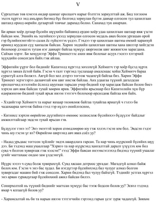 V 
Ñóðãàëòûí òºâ õýìýýõ ºíäºð öàìõàã îðîëöîã÷ íàðûã áýëòãýõ çîðèóëòòàé àæ. Áèä òîãëîîì 
ýõëýõ õ¿ðòýë ýíä àìüäðàõ áºãººä á¿ñ áîëãîíä çîðèóëàí á¿òýí äàâõàð îëãîñîí òóë öàõèëãààí 
øàòàíä îðîîä ººðèéí äóãààðòàé òîâ÷ûã äàðàõàä áîëíî. Ñàíàõàä òóí àìàðõàí. 
Áè àðâàí õî¸ð äóãààð á¿ñèéí ø¿¿õèéí áàéøèíä åðäºº õî¸ð óäàà öàõèëãààí øàòààð ÿâæ ¿çñýí 
áàéñàí þì. Ýõíèéõ íü ýöãèéíõýý ¿õýëä çîðèóëàí îëãîñîí ìåäàëü àâàõ áîëîí óðãàöûí îðîé 
ãýð á¿ëèéíõýíòýéãýý ñàëàõ ¸ñ ã¿éöýòãýõ ¿åäýý. Ãýõäýý òýð öàõèëãààí øàòíû ºìõèé õàðàíõóé 
ºðººíä ìóóäñàí ñ¿¿ õàíõàëæ áàéñàí. Õàðèí ýíäõèéí öàõèëãààí øàòíû õàíà øèëýýð õèéãäñýí 
áîëîõîîð äýýøëýõ òóòàì íýã äàâõàðò áàéãàà õ¿ì¿¿ñ øîðãîîëæ øèã æèæèãõýí õàðàãäàíà. 
Ñàéõàí õýðýã. Áè õºõ¿¿íýýð Ýôôè Òðèíêåòýýñ àõèí ÿâæ áîëîõûã àñóóõ ãýñíýý õýòýðõèé 
õ¿¿õäèéí ñîíñîãäîõ áàéõ ãýæ àéëàà. 
Ýôôèãèéí ¿¿ðýã áîë áèäíèéã Êàïèòîëä õ¿ðãýýä çîãñîõã¿é Õåéìèò÷ òýð õî¸ð á¿ñýä õ¿ðýõ 
õ¿ðòýë õÿíàõ ¸ñòîé áàéâ. Ãýñýí ÷ ãàëò òýðãýíä òóñëàõààð àìàëñíààñ õîéø Õåéìèò÷ áàðàà 
ñóðàãã¿é àëãà áîëæýý. Àÿã¿é áîë õºë äýýðýý òîãòîæ ÷àäàõã¿é áàéãàà áèç. Õàðèí Ýôôè 
Òðèíåêò ýñðýãýýðýý äàëàâ÷òàé þì øèã íèñýæ áàéëàà. Àíõ óäààãàà ò¿¿íèé äàãàëäñàí 
îðîëöîã÷èä íýýëòèéí ¸ñëîëä øóóãèàí òàðüñàí ó÷èð áèäíèé õýð õàðàãäàæ áàéñàí áîëîí áèåý 
õýðõýí àâ÷ ÿâæ áàéñàí òóõàé õººðºí ÿðèâ. Ýôôèãèéí ÿðüñíààð áîë Êàïèòîëèéí õ¿í á¿ð 
ºäºðæèíãºº áèäíèé òóõàé ÿðüæ èâýýí òýòãýã÷ áîëîõîîð ºðñºëäºæ áàéãàà þì áàéõ. 
- Õýäèéãýýð Õåéìèò÷ òà íàðûã ÿàõààð òºëºâëºæ áàéãàà òóõàéãàà ÿðèàã¿é ÷ ãýëýý áè 
÷àäàõààðàà õè÷ýýæ áàéíà ãýýä òýð í¿äýý îíèéëãîñíîî, 
- Êèòíèññ õýðõýí ººðèéãºº ä¿¿ãèéíõýý ºìíººñ çîëèîñëîæ á¿ñèéíõýý á¿ä¿¿ëýã áàéäëûã 
àìæèëòòàéãààð ýâäñýí òóõàé ÿðüñàí ãýâ. 
Á¿ä¿¿ëýã ãýíý ýý? Ýíý ýìýãòýé õîðîí åãººäëººðºº þó ãýæ õýëýõ ãýñýí þì áîë. Ýâäñýí ãýäýã 
÷èíü þó ãýñýí ¿ã âý? ªºðèéãºº øèðýýíä àâ÷ ÿâàõ ñî¸ë óó? 
- Íàäàä óðüäààñ òîãòñîí ç¿éëèéã ýâäýõ øààðäëàãà ãàðñàí. Òà íàð ÷èíü í¿¿ðñíèé á¿ñèéíõ ø¿¿ 
äýý. Áè òýäýíä ìàø óõààëãààð "Õýðâýý òà íàð í¿¿ðñýíä õàíãàëòòàé äàðàëò ¿ç¿¿ëýõ þì áîë 
ñóâä ÷ áîëãîí õóâèðãàæ ãýæ õýëñýí!" ãýýä Ýôôè áàÿñàí èíýýìñýãëýõýä áèäýíä ò¿¿íèé óõààëàã 
¿ãèéã ìàãòàõààñ îíäîî çàì ¿ëäñýíã¿é. 
Í¿¿ðñ õýçýý ÷ ñóâä áîëæ õóâèðàõã¿é. Ñóâä õÿñààí äîòðîîñ óðãàäàã. Ìàãàäã¿é àëìàç áàéæ 
áîëîõ þì. Ãýñýí ÷ ýíý áàñ õóäàë. Áè íýãä¿ãýýð á¿ñèéíõýíä áàë ÷óëóóã àëìàç áîëãîí 
õóâèðãàäàã ìàøèí áèé ãýæ ñîíññîí. Õàðèí áèäýíä áàë ÷óëóó áàéõã¿é. Òýäíèéã óñòãàõ õ¿ðòýë 
ýíý àðâàí ãóðàâäóãààð á¿ñèéíõíèé àæèë áàéñàí áèëýý. 
Ñîíèðõîëòîé íü ò¿¿íèé áèäíèéã ìàãòñàí õ¿ì¿¿ñ áàñ òýãæ áîäñîí áîëîâ óó? Ýñâýë òýäýíä 
ÿìàð ÷ ÿëãààã¿é áîëîâ óó? 
- Õàðàìñàëòàé íü áè òà íàðûí èâýýí òýòãýã÷èéí ãýðýýíä ãàðûí ¿ñýã çóðæ ÷àäàõã¿é. Çºâõºí 
 