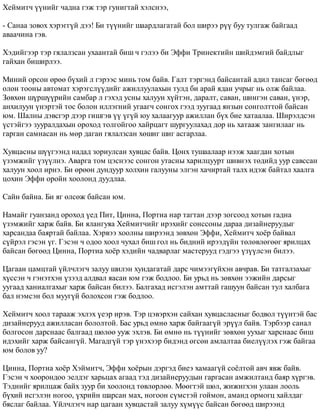 Õåéìèò÷ ¿¿íèéã ÷àäíà ãýæ òýð ãóíèãòàé õýëñíýý, 
- Ñàíàà çîâîõ õýðýãã¿é äýý! Áè ò¿¿íèéã øààðäëàãàòàé áîë øèðýý ð¿¿ áóó òóëãàæ áàéãààä 
àâàà÷èíà ãýâ. 
Õýäèéãýýð òýð ãÿëàëçñàí óõààíòàé áèø ÷ ãýëýý áè Ýôôè Òðèíåêòèéí øèéäýìãèé áàéäëûã 
ãàéõàí áèøèðëýý. 
Ìèíèé îðñîí ºðºº á¿õèé ë ãýðýýñ ìèíü òîì áàéâ. Ãàëò òýðãýíä áàéñàíòàé àäèë òàíñàã áºãººä 
îëîí òîîíû àâòîìàò õýðýãñë¿¿äèéã àæèëëóóëàõûí òóëä áè àðàé ÿäàí ó÷ðûã íü îëæ áàéëàà. 
Çºâõºí ø¿ðø¿¿ðèéí ñàìáàð ë ãýõýä óñíû õàëóóí õ¿éòýí, äàðàëò, ñàâàí, øèíãýí ñàâàí, ¿íýð, 
àíõèëóóí ¿íýðòýé òîñ áîëîí èëëýãíèé óãààã÷ ñîíãîõ ãýýä çóóãààä ÿíçûí ñîíãîëòòîé áàéñàí 
þì. Øàëíû äýâñãýð äýýð ãèøãýâ ¿¿ ¿ã¿é þó õàëààãóóð àæèëëàí á¿õ áèå õàòààëàà. Øèðýëäñýí 
¿ñòýéãýý çóóðàëäàõûí îðîõîä òîëãîéãîî õàéðöàãò øóðãóóëàõàä äîð íü õàòààæ çàíãèëààã íü 
ãàðãàí ñàìíàñàí íü ìºð äàãàí ãÿëàëçñàí õºøèã øèã àñãàðëàà. 
Õóâöàñíû ø¿¿ãýýíä íàäàä çîðèóëñàí õóâöàñ áàéâ. Öîíõ òóøààëààð íýýæ õààãäàí õîòûí 
¿çýìæèéã ¿ç¿¿ëíý. Àâàðãà òîì öýñíýýñ ñîíãîí óòàñíû õàðèëöóóðò øèâíýõ òºäèéä óóð ñàâññàí 
õàëóóí õîîë èðíý. Áè ºðººí äóíäóóð õîëõèí ãàëóóíû ýëãýí õà÷èðòàé òàëõ èäýæ áàéòàë õààëãà 
öîõèí Ýôôè îðîéí õîîëîíä äóóäëàà. 
Ñàéí áàéíà. Áè ÿã ºëñºæ áàéñàí þì. 
Íàìàéã ãóàíçàíä îðîõîä ¿åä Ïèò, Öèííà, Ïîðòèà íàð òàãòàí äýýð çîãñîîä õîòûí ãàäíà 
¿çýìæèéã õàðæ áàéâ. Áè ÿëàíãóÿà Õåéìèò÷èéã èðýõèéã ñîíññîíû äàðàà äèçàéíåðóóäûã 
õàðñàíäàà áàÿðòàé áàéëàà. Õýðâýý õîîëíû øèðýýíä çºâõºí Ýôôè, Õåéìèò÷ õî¸ð áàéâàë 
ñ¿éðýë ãýñýí ¿ã. Ãýñýí ÷ îäîî õîîë ÷óõàë áèø ãîë íü áèäíèé èðýýä¿éí òºëºâëºãººã ÿðèëöàõ 
áàéñàí áºãººä Öèííà, Ïîðòèà õî¸ð õýäèéí ÷àäâàðëàã ìàñòåðóóä ãýäãýý ¿ç¿¿ëñýí áèëýý. 
Öàãààí öàìöòàé ¿éë÷ëýã÷ çàëóó øèëýí õóíäàãàòàé äàðñ ÷èìýýã¿éõýí àâ÷ðàâ. Áè òàòãàëçàõûã 
õ¿ññýí ÷ ãýíýòõýí ¿çýýä àëäâàë ÿàñàí þì ãýæ áîäëîî. Áè óðüä íü çºâõºí ýýæèéí äàðñûã 
óóãààä õàíèàëãàõûã õàðæ áàéñàí áèëýý. Áàëãàõàä èñãýëýí àìòòàé ãàøóóí áàéñàí òóë õàëáàãà 
áàë íýìñýí áîë ìóóã¿é áîëîõñîí ãýæ áîäëîî. 
Õåéìèò÷ õîîë òàðààæ ýõëýõ ¿åýð èðýâ. Òýð öýâýðõýí ñàéõàí õóâöàñëàñíûã áîäâîë ò¿¿íòýé áàñ 
äèçàéíåðóóä àæèëëàñàí áîëîëòîé. Áàñ óðüä ºìíº õàðæ áàéãààã¿é ýð¿¿ë áàéâ. Òýðáýýð ñàíàë 
áîëãîñîí äàðñíààñ áàëãààä øºëºº óóæ ýõëýâ. Áè ºìíº íü ò¿¿íèéã çºâõºí óóõûã õàðñíààñ áèø 
èäýõèéã õàðæ áàéñàíã¿é. Ìàãàäã¿é òýð ¿íýõýýð áèäýíä ºãñºí àìëàëòàà áèåë¿¿ëýõ ãýæ áàéãàà 
þì áîëîâ óó? 
Öèííà, Ïîðòèà õî¸ð Õýéìèò÷, Ýôôè õî¸ðûí äýðãýä áèåý õàìààã¿é ñî¸ëòîé àâ÷ ÿâæ áàéâ. 
Ãýñýí ÷ õîîðîíäîî ýåëäýã õàðüöàõ àãààä òýä äèçàéíåðóóäûí ãàðãàñàí àìæèëòàíä áàÿð õ¿ðãýâ. 
Òýäíèéã ÿðèëöàæ áàéõ çóóð áè õîîëîíä òºâëºðëºº. Ìººãòýé øºë, æèæèãõýí óëààí ëîîëü 
á¿õèé èñãýëýí íîãîî, ¿õðèéí øàðñàí ìàõ, íîãîîí ñ¿ìñòýé ãîéìîí, àìàíä îðìîãö õàéëäàã 
áÿñëàã áàéëàà. ¯éë÷ëýã÷ íàð öàãààí õóâöàñòàé çàëóó õ¿ì¿¿ñ áàéñàí áºãººä øèðýýíä 
 