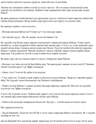 ÷èìýýã¿éõýí ¿éë÷ëýí õóíäàãà ä¿¿ðãýæ, òàâàãòàé õîîë ñîëüæ áàéâ. 
Àÿãàíû òàë õîîñîðñîí õîéíî òîëãîé ¿ë ìýäýã ýðãýëýý. Ýíý íü íàäàä òààëàãäààã¿é ó÷èð 
óäàõã¿é ç¿ãýýð áîëíî ãýæ íàéäàâ. Õåéìèò÷ ÿàæ ºäºðæèíãºº èéì ç¿éë óóãààä ÿâæ ÷àääàã 
áàéíà? 
Áè ÿðèà õóâöàñíû òóõàé øèëæèõ ¿åä îðîëöîõûã õ¿ññýí ÷ ¿éë÷ëýã÷ îõèí øèðýýíä ãàéõàëòàé 
ñàéõàí áÿëóó àâ÷èðëàà. Áÿëóó àãøèí çóóð ä¿ðýëçýõýä äºë õ¿ðýýã íü äîëîîí ã¿éâ. 
Áè õîðìûí òºäèéä òýýíýãýëçñýíýý, 
- Þóãààð øàòààæ áàéãàà þì? Ñïèðò ¿¿? ãýýä îõèí ðóó õàðàí, 
- Ýíý ìèíèé ñ¿¿ëä... ªº, áè ÷àìàéã ìýäýõ þì áàéíà! ãýâ. 
Áè ò¿¿íèéã íýð áîëîí õààíà õàðñíàà ñàíàñàíã¿é ÷ ãàðöààã¿é õàðñàí áàéëàà. Óëààí õ¿ðýí 
ºíãèéí ¿ñ, òîäõîí í¿¿ðíèé õýëáýð, øààçàí øèã öàãààí àðüñ. Ãýñýí ÷ ¿ã õýëæ àìæèõààñ óðüä 
ìèíèé äîòîð àéäàñ ãýìøèëä àâòàí àãøèõ øèã áîëîâ. Ò¿¿íòýé õîëáîîòîé ñàéíã¿é äóðñàìæ 
áàéñàí ÷ ñàíàæ ÷àäñàíã¿é. Ìèíèé ýâã¿éöýí òýâäñýí òºðõèéã õàðààä îõèíû öàðàéä àéäàñ 
õóðàëäàâ. Òýð ¿ã¿éñãýí òîëãîé ñýãñðýýä øèðýýíýýñ ÿàðàí õîëäëîî. 
Áè øèðýý ð¿¿ ýðãýõýä íàñàíä õ¿ðýãñýä í¿äýý òîìðóóëàí õàðæ áàéëàà. 
- Êèòíèññ ýíý ÷èíü èíýýäòýé áèø áàéíà ø¿¿. ×è àâîêñóóäûã õààíààñ ìýääýã þì áý? Õààíààñ 
÷èíèé òîëãîéä îðîâ? ãýæ Ýôôè çàíäàðëàà. 
- Àâîêñ ãýíýý? õýìýýí áè ä¿éíãýòýí àñóóëàà. 
- Ãýìò õýðýãòýí. Òýäíèé õýëèéã øèéòãýë áîëãîí îãòîëñîí áàéäàã. ßìàð íýã òºðëèéí óðâàëò 
áàéõ. ×è ò¿¿íèéã òàíèõ áîëîìæã¿é ãýæ Õåéìèò÷ òàéëáàðëàâ. 
- Õýðâýý ìýäýæ áàéñàí ÷ òóøààë ºãºõººñ áóñäààð õàðèëöàõ õîðèîòîé. Ìýäýýæ ÷è ò¿¿íèéã 
ìýäýõã¿é ãýæ Ýôôè íýìýðëýâ. 
Ãýñýí ÷ áè ò¿¿íèéã ìýäíý. Õåéìèò÷èéã óðâàã÷ ãýæ õýëìýãö áè õààíà õàðñíàà ñàíàâ. Ãýñýí ÷ 
ýíý ìèíèé óðüä ºìíº ÿðüæ áàéãààã¿é òààã¿é ç¿éë áàéëàà. 
- Òèéìýý áè ìàãàäã¿é òààâàðëàñàí áîëîëòîé. Ç¿ãýýð ë... ãýæ áè ÿàõàà ìýäýõã¿é ýýðýâ. 
Ïèò õóðóóãàà èí÷äýýä, 
- Äåëëè Êàðòðàéò. Ò¿¿íòýé òºñòýé! Áè ÷ ãýñýí òàíèë õàðàãäàæ áàéíà ãýæ áîäñîí. ßã ë ò¿¿íèé 
õóóëáàð íü þì ãýâ. 
Äåëëè Êàðòðàéò áîë öîíõèãîð öàðàé, øàðãàëäóó ¿ñòýé ìàíàé ¿éë÷ëýã÷ýýñ èë¿¿ ýìãýí õóìñ, 
 