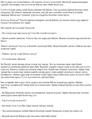 Ïèòýä äàâóó òàë îëãîæ áàéñàí ÷ áè õààíààñ ýõëýõýý ìýäñýíã¿é. Ìàãàäã¿é õóâààëöñàíààðàà 
ò¿¿íèéã àíä íºõðºº ãýæ ¿çýí èòãýæ áàéãàà õýðýã áàéæ áîëîõ þì. 
Ãýñýí ÷ õýëã¿é îõèíû òóõàé áîäîë àéìøèãòàé áàéëàà. Òýð ýíä ÿàãààä áàéãàà áîëîõûã ìèíü 
ñàíóóëñàí. Áè ãî¸ìñîã õóâöñààð ãàíãàëàí, àìòòàé õîîë èäýõèéí òºëºº áèø ¿çýã÷äèéí 
øààðäàæ áàéãàà öóñò òóëààíûã ¿ç¿¿ëýí àëóóð÷èí áîëîõûí òºëºº èðñýí. 
Õýëýõ ¿¿ áîëèõ óó? Òîëãîé äàðñàíä ìàíàðñàí õýâýýð áàéñàí òóë õîîñîí õîíãèë ðóó õàðèóëò 
îëäîíî ãýæ íàéäñàí ìýò õàðàâ. 
Ïèò ìèíèé ýðãýëçñýíèéã áîëîëòîé. 
- ×è äýýâýð äýýð ãàð÷ ¿çñýí ¿¿? ãýõýä áè òîëãîé ñýãñýðëýý. 
- Öèííà íàìàéã àâàà÷ñàí. Òýíäýýñ á¿õ õîò õàðàãäàæ áàéñàí. Æààõàí ñàëõèíû øóóãèàíòàé þì 
áèëýý. 
Òèéìýý ìàãàäã¿é òýíä õýí ÷ áèäíèéã ñîíñîõã¿é áàéõ. Íàäàä áèäíèéã äàãààä ÷ áàéãàà þì øèã 
ìýäðýìæ òºðºâ. 
- Òèéøýý ç¿ãýýð ë ãàð÷ áîëíî ãýæ ¿¿? 
- Òýãýëã¿é ÿàõàâ. ßâöãààÿ. 
Áè Ïèòèéã äàãàí øàòààð ºãñºæ äýýâýð ë¿¿ ãàðëàà. Ýíý íü ãàäàãøàà ãàðàõ ãàðö á¿õèé 
æèæèãõýí ïºìáºãºð îðîéòîé ºðºº áàéâ. Áèäíèéã ¿äøèéí ñýð¿¿í àãààð óãòàí àâàõ ¿åä ñýòãýë 
ñýðãýëýý. Êàïèòîë ëààíû äºë àñààñàí àâàðãà òîì òàëáàé øèã àíèâ÷èí ãÿëàëçàíà. Àðâàí õî¸ð 
äóãààð á¿ñýä öàõèëãààí çºâõºí ºäðèéí öàãààð èðäýã ó÷èð ¿äøèéã èõýíõèäýý ëààíû ãýðýëä 
ºíãºð¿¿ëíý. Çºâõºí çóðàãòààð òîãëîîìûí òóõàé ãàðàõ þìóó àëáàí ¸ñíû ÷óõàë ìýäýãäýë õèéõ 
¿åä öàõèëãààí èðäýã. Ãýòýë ýíä õýìíýñýí ç¿éëã¿é áàéâ. 
Áèä äýýâðèéí èðìýã ð¿¿ î÷îîä ä¿¿ðýí õ¿í õºëõºæ áàéãàà ãóäàìæ ðóó õàðëàà. Ìàøèí 
õ¿íãýíýí, õà÷èðõàëòàé òºìºð æèíãýíýõ ñîíñîãäîíî. Àðâàí õî¸ðäóãààð á¿ñýä îäîî á¿ãä óíòàæ 
áàéãàà. 
- Áè Öèííàãààñ áèäíèéã ÿàãààä ýíä àâ÷èðñíûã àñóóñàí àñóóñàí. Çàðèì îðîëöîã÷ûí òîëãîéä 
äîîø ¿ñðýõ ñàíàà îðæ áîëíî ø¿¿ äýý. 
- Òýð òýãýýä þó õýëñýí áý? 
- Á¿òýõã¿é ãýñýí ãýýä Ïèò ãàðàà õîîñîí çàé ðóó çàíãàæ, 
- Ýíä öàõèëãààíæñàí òàëáàé áàéãàà áîëîõîîð ÷àìàéã áóöààãààä äýýâýð ë¿¿ õàÿíà ãýâ. 
- Áèäíèé àþóëã¿é áàéäàëä ¿ðãýëæ ñàíàà çîâæ áàéõ þìàà! 
 