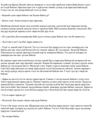 Õýäèéãýýð Öèííà Ïèòèéã èéø íü àâ÷èðñàí ÷ ãýñýí èéì îðîéòñîí õîéíî áàéæ áîëíî ãýäýãò 
èòãýëã¿é áàéëàà. Îðîëöîã÷äûí õýí ÷ ñóðãàëòûí òºâèéí äýýâýð äýýð õàðàãäàæ áàéãààã¿é. 
Ãýõäýý ýíý íü ýíä êàìåð áàéõã¿é ãýñýí ¿ã áèø. 
- Áèäíèéã îäîî õàðæ áàéãàà ãýæ áîäîæ áàéíà óó? 
- Áîëîõ ë þì. Àëèâ öýöýðëýã ð¿¿ õàðöãààÿ. 
Ïºìáºãºð øèëíèé íºãºº òàëä öýöãèéí ìàíäàë àëàãëàæ, ñóóëãàòàé ìîä òàðüñàíû ìº÷èð 
ñàëõèíä ñàâëàí ìèíèé ñîíññîí ÷èìýýã ãàðãàñàí áàéâ. Èéì ñàëõèíä áèäíèéã ñîíñîõã¿é. Ïèò 
íàä ðóó àñóóíã¿é õàðàõàä öýöýã øèðòýæ áóé ä¿ð ýñãýâ. 
- Íýã óäàà áèä îéä àãíàõààð ÿâæ áàéõ ¿åäýý îòîîíä ñóóæ áàéñàí þì ãýæ áè øèâíýõýä, 
- Ýöýãòýéãýý þó? ãýæ Ïèò õàðèó øèâíýëýý. 
- ¯ã¿é ýý, ìèíèé íàéç Ãåéëòýé. Òýãòýë ãýíýòõýí á¿õ øóâóóä íýãýí çýðýã àíõààðóóëàõ ãýæ 
áàéãàà þì øèã ÷èìýýã¿é áîëîîä áè íýã îõèíûã õàðñàí. ßã òýð îõèíûã. Çàëóóòàé áàéñàí. 
Õî¸óëàíãûõ íü õóâöàñ óðàãäààä í¿äíèé äîð íü õºõºðñºí áàéñàí. Òýä ¿¿íýýñ àìüäðàë íü 
õàìààðàãäàõ þì øèã çóãòàæ áàéñàí. 
Áè õîðìûí òóðø ÷èìýýã¿é áîëîîä ýíýõ¿¿ ìàíàé á¿ñýä õàðàãäàæ áàéãààã¿é õà÷èðõàëòàé õîñ 
ìîäîí äóíäààñ ÿàæ ãàð÷ èðñíèéã ñàíàëàà. Õîæèì áè ººðººñºº òýäíèéã çóãòàõàä òóñàëæ ÷àäàõ 
áàéñàí óó ãýæ àñóóñàí áèëýý. Ìàãàäã¿é ë þì. Õýðâýý ò¿ðãýí õºäºëâºë íóóæ ÷àäàõ áàéñàí. 
Ãåéë áèä õî¸ð õººãäñºí îëç ÿìàð õàðàãääàãûã ìýäýõ áîëîõîîð èõ ãàéõñàí. Àíõíû õàðöààð ë 
ýíý çàëóó õ¿ì¿¿ñ àþóëä îðñîí ãýäýã íü îéëãîìæòîé áàéñàí þì. Ãýõäýý ç¿ãýýð ë øèðòýæ 
áàéëàà. 
- Äàðàà íü õàà íýãòýýãýýñ îíãîö ãàðààä èðñýí. Ñàÿõàí ë òýíãýð õîîñîí áàéñàí ÷ äýýð ãýíýò 
÷èìýý øóóãèàíã¿é ãàðààä èðñýí. Îõèíûã òîðëîîä äýýøýý ìàø ò¿ðãýí äýýø òàòñàí. Çàëóóä àç 
õàìààã¿é áàãà òîõèîñîí. Ò¿¿íèéã æàäòàé ãàí îëñîîð ñ¿ëáýæ áàñ îíãîö ðóó ºðãºí îðóóëñàí. 
Ëàâ ¿õñýí áàéõ. Áèä îõèíûã çàëóóãèéíõàà íýðèéã õàøãèðàí äóóäàæ áàéõûã ñîíññîí. Äàðàà íü 
îíãîö àãààðò óóññàí ìýò àëãà áîëîîä øóâóóä þó ÷ áîëîîã¿é þì øèã àõèàä æèðãýæ ýõëýñýí. 
- Òýä òà íàðûã õàðñàí óó? 
- Ìýäýõã¿é. Áèä õàäíû òàâöàí äîð ñóóæ áàéñàí. 
Ãýñýí ÷ áè õóäàë õýëñýí þì. Øóâóóäûí íàì ã¿ì áîëñíû äàðàà íèñäýã òýðýã èðýõýýñ ºìíº áè 
îõèíòîé õàðö òóëãàðàõ ¿åä í¿äýíä íü ãóéëò áàéñàí. Ãýñýí ÷ Ãåéë áèä õî¸ð ò¿¿íä òóñëàõààð 
õóðóóãàà ÷ õºäºëãººã¿é. 
- ×è ÷è÷èð÷ áàéíà. 
 