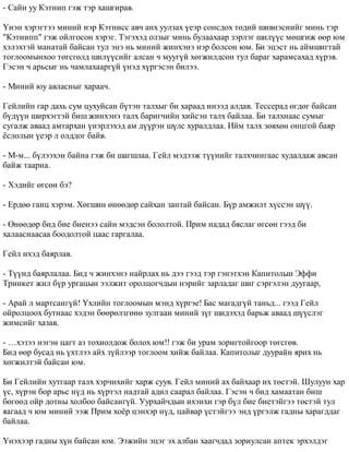 - Ñàéí óó Êýòíèï ãýæ òýð õàøãèðàâ. 
¯íýí õýðýãòýý ìèíèé íýð Êýòíèññ àâ÷ àíõ óóëçàõ ¿åýð ñîíñäîõ òºäèé øèâíýñíèéã ìèíü òýð 
"Êýòíèïï" ãýæ îéëãîñîí õýðýã. Òýãýõýä îëçûã ìèíü áóëààõààð çýðëýã øèë¿¿ñ ìºøãèæ ººð þì 
õýëýõòýé ìàíàòàé áàéñàí òóë ýíý íü ìèíèé æèíõýíý íýð áîëñîí þì. Áè ýöýñò íü àéìøèãòàé 
òîãëîîìûíõîî òºãñãºëä øèë¿¿ñèéã àëñàí ÷ ìóóã¿é õºãæèëäñºí òóë áàðàã õàðàìñàõàä õ¿ðýâ. 
Ãýñýí ÷ àðüñûã íü ÷àìëàõààðã¿é ¿íýä õ¿ðãýñýí áèëýý. 
- Ìèíèé þó àâëàñíûã õàðàà÷. 
Ãåéëèéí ãàð äàõü ñóì öóõóéñàí á¿òýí òàëõûã áè õàðààä èíýýä àëäàâ. Òåññåðàä ºãäºã áàéñàí 
á¿ä¿¿í øèðõýãòýé áèø æèíõýíý òàëõ áàðèã÷èéí õèéñýí òàëõ áàéëàà. Áè òàëõíààñ ñóìûã 
ñóãàëæ àâààä àìòàðõàí ¿íýðëýõýä àì ä¿¿ðýí ø¿ëñ õóðàëäëàà. Èéì òàëõ çºâõºí îíöãîé áàÿð 
¸ñëîëûí ¿åýð ë îëääîã áàéâ. 
- Ì-ì... á¿ëýýõýí áàéíà ãýæ áè øàãøëàà. Ãåéë ìýäýýæ ò¿¿íèéã òàëõ÷èíãààñ õóäàëäàæ àâñàí 
áàéæ òààðíà. 
- Õýäèéã ºãñºí áý? 
- Åðäºº ãàíö õýðýì. Õºãøèí ºíººäºð ñàéõàí çàíòàé áàéñàí. Á¿ð àìæèëò õ¿ññýí ø¿¿. 
- ªíººäºð áèä áèå áèåíýý ñàéí ìýäñýí áîëîëòîé. Ïðèì íàäàä áÿñëàã ºãñºí ãýýä áè 
õàëààñíààñàà áîîäîëòîé öààñ ãàðãàëàà. 
Ãåéë èõýä áàÿðëàâ. 
- Ò¿¿íä áàÿðëàëàà. Áèä ÷ æèíõýíý íàéðëàõ íü äýý ãýýä òýð ãýíýòõýí Êàïèòîëûí Ýôôè 
Òðèíêåò æèë á¿ð óðãàöûí ýýëæèò îðîëöîã÷äûí íýðèéã çàðëàäàã øèã ñýðãýëýí äóóãààð, 
- Àðàé ë ìàðòñàíã¿é! ¯õëèéí òîãëîîìûí ìýíä õ¿ðãýå! Áàñ ìàãàäã¿é òàíüä... ãýýä Ãåéë 
îéðîëöîîõ áóòíààñ õýäýí áººðºëçãºíº çóëãààí ìèíèé ç¿ã øèäýõýä áàðüæ àâààä ø¿¿ñëýã 
æèìñèéã õàçàâ. 
- …õýçýý íýãýí öàãò àç òîõèîëäîæ áîëîõ þì!! ãýæ áè óðàì çîðèãòîéãîîð òºãñãºâ. 
Áèä ººð áóñàä íü ¿õòëýý àéõ ç¿éëýýð òîãëîîì õèéæ áàéëàà. Êàïèòîëûã äóóðàéí ÿðèõ íü 
õºãæèëòýé áàéñàí þì. 
Áè Ãåéëèéí õóòãààð òàëõ õýð÷èõèéã õàðæ ñóóâ. Ãåéë ìèíèé àõ áàéõààð èõ òºñòýé. Øóëóóí õàð 
¿ñ, õ¿ðýí áîð àðüñ í¿ä íü õ¿ðòýë íàäòàé àäèë ñààðàë áàéëàà. Ãýñýí ÷ áèä õàìààòàí áèø 
áºãººä îéð äîòíû õîëáîî áàéñàíã¿é. Óóðõàé÷äûí èõýíõè ãýð á¿ë áèå áèåòýéãýý òºñòýé òóë 
ÿàãààä ÷ þì ìèíèé ýýæ Ïðèì õî¸ð öýíõýð í¿ä, öàéâàð ¿ñòýéãýý ýíä ¿ðãýëæ ãàäíû õàðàãääàã 
áàéëàà. 
¯íýõýýð ãàäíû õ¿í áàéñàí þì. Ýýæèéí ýöýã ýõ àëáàí õààã÷äàä çîðèóëñàí àïòåê ýðõýëäýã 
 