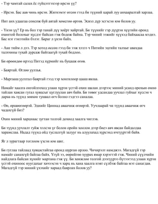 - Òýð ÷àìòàé ñàëàõ ¸ñ ã¿éöýòãýõýýð èðñýí ¿¿? 
- Èðñýí. Áàñ ààâ ÷èíü èðñýí. Æèãíýìýã ºãñºí ãýýä áè ò¿¿íèé öàðàé ëóó àíõààðàëòàé õàðëàà. 
Ïèò àíõ óäààãàà ñîíñîæ áóé àÿòàé õºìñãºº ºðãºâ. Ýñâýë ä¿ð ýñãýñýí þì áîëîâ óó. 
- ¯íýí ¿¿? Åð íü áîë òýð òàíàé ä¿¿ õî¸ðò õàéðòàé. Áè ò¿¿íèéã ãýð ä¿¿ðýí õ¿¿ãèéí îðîíä 
îõèíòîé áîëîõûã õ¿ñäýã áàéñàí ãýæ áîäîæ áàéíà. Òýð ÷èíèé ýýæèéã õ¿¿õýä áàéõààñàà ìýäíý. 
Áàñ íýã ãýíýòèéí áýëýã. Áàðàã ë ¿íýí áàéõ. 
- Ààí òèéì ë äýý. Òýð õîòîä ºññºí ãýýä áè ýýæ õýçýý ÷ Ïèòèéí ýöãèéí òàëõûã àâàõäàà 
òàëõ÷èíû òóõàé äóðñàæ áàéãààã¿é òóõàé áîäëîî. 
Áè ºðººíäºº èðýýä Ïèòýä õ¿ðìèéã íü áóöààæ ºãºâ. 
- Áàÿðòàé. ªãëºº óóëçúÿ. 
- Ìàðãààø óóëçòàë áàÿðòàé ãýýä òýð õîíãèëîîð öààø ÿâëàà. 
Íàìàéã õààëãà îíãîéëãîõîä óëààí õ¿ðýí ¿ñòýé îõèí øàëàí äýýðýýñ ìèíèé óñàíä îðîõûí ºìíº 
òàéëàí õàÿñàí ãóòàë õóâöñûã öóãëóóëàí àâ÷ áàéâ. Áè òºâºã óäñàíäàà óó÷ëàë ãóéõûã õ¿ññýí ÷ 
äàðàà íü ò¿¿íä çºâõºí òóøààë ºã÷ áîëíî ãýäãýý ñàíàëàà. 
- ªº, ºðøººãººðýé. Ýäíèéã Öèííàä àâàà÷èæ ºãººðýé. Óó÷ëààðàé ÷è ò¿¿íä àâàà÷èæ ºã÷ 
÷àäàõã¿é áèç? 
Îõèí ìèíèé õàðöíààñ çóãòàí òîëãîé äîõèîä õààëãà ÷èãëýâ. 
Áè ò¿¿íä óó÷ëàëò ãóéæ õýëñýí ¿ã áîëîí îðîéí õîîëîí äýýð áèåý àâ÷ ÿâñàí áàéäàëäàà 
õàðàìñëàà. Íàäàä ò¿¿íä îéä òóñëàëã¿é çàëóóã íü àëóóëàõàä õ¿ðñýíä è÷ã¿¿ðòýé áàéâ. 
ßã ë çóðàãòààð òîãëîîì ¿çñýí þì øèã. 
Áè ãóòëàà òàéëààä õóâöàñòàéãàà îðîíä øóðãàí îðëîî. ×è÷èðýëò íàìäæýý. Ìàãàäã¿é òýð 
íàìàéã ñàíàõã¿é áàéãàà áàéõ. ¯ã¿é ýý, ººðèéãºº õóóðàõ ÿìàð õýðýãòýé ãýæ. ×èíèé ñ¿¿ë÷èéí 
íàéäëàãà áàéñàí õ¿íèéã ìàðòàíà ãýæ ¿¿. Áè õºíæëºº òîëãîé äýýã¿¿ðýý á¿òýýãýýä óëààí õ¿ðýí 
¿ñòýé îõèíîîñ íóóãäàõûã õè÷ýýñýí ÷ õàðö íü õàíà õààëãà íýâò ñ¿ëáýæ áàéãàà ìýò ñàíàãäàâ. 
Ìàãàäã¿é òýð ìèíèé ¿õýõèéã õàðààä áàÿðëàõ áîëîâ óó? 
 