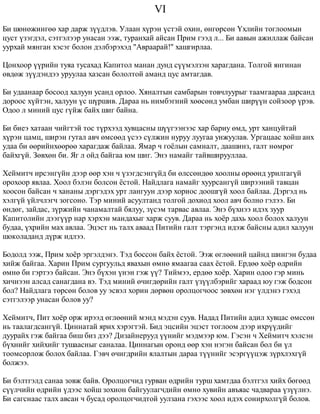 VI 
Áè øºíºæèíãºº õàð äàðæ ç¿¿äëýâ. Óëààí õ¿ðýí ¿ñòýé îõèí, ºíãºðñºí ¯õëèéí òîãëîîìûí 
öóñò ¿çýãäýë, ñýòãýëýýð óíàñàí ýýæ, òóðàíõàé àéñàí Ïðèì ãýýä ë... Áè ààâûí àæèëëàæ áàéñàí 
óóðõàé ìÿíãàí õýñýã áîëîí äýëáýðýõýä "Àâðààðàé!" õàøãèðëàà. 
Öîíõîîð ¿¿ðèéí òóÿà òóñàõàä Êàïèòîë ìàíàí äóíä ñ¿¿ìýëçýí õàðàãäàíà. Òîëãîé ÿíãèíàí 
ºâäºæ ç¿¿äýíäýý óðóóëàà õàçñàí áîëîëòîé àìàíä öóñ àìòàãäàâ. 
Áè óäààíààð áîñîîä õàëóóí óñàíä îðëîî. Õÿíàëòûí ñàìáàðûí òîâ÷ëóóðûã òààìãààðàà äàðñàíä 
äîðîîñ õ¿éòýí, õàëóóí ¿ñ ø¿ðøèâ. Äàðàà íü íèìáýãíèé õººñºíä óìáàí øèð¿¿í ñîéçîîð ¿ðýâ. 
Îäîî ë ìèíèé öóñ ã¿éæ áàéõ øèã áàéíà. 
Áè áèåý õàòààí ÷èéãòýé òîñ ò¿ðõýýä õóâöàñíû ø¿¿ãýýíýýñ õàð áàðèó ºìä, óðò õàíöóéòàé 
õ¿ðýí öàìö, øèðýí ãóòàë àâ÷ ºìñººä ¿ñýý ñ¿ëæèí íóðóó ëóóãàà óíæóóëàâ. Óðãàöààñ õîéø àíõ 
óäàà áè ººðèéíõººðºº õàðàãäàæ áàéëàà. ßìàð ÷ ãî¸ëûí ñàìíàëò, äààøèíç, ãàëò íºìðºã 
áàéõã¿é. Çºâõºí áè. ßã ë îéä áàéãàà þì øèã. Ýíý íàìàéã òàéâøèðóóëëàà. 
Õåéìèò÷ èðñýíã¿éí äýýð ººð õýí ÷ ¿çýãäñýíã¿éä áè ºëññºíäºº õîîëíû ºðººíä óðèëãàã¿é 
îðîõîîð ÿâëàà. Õîîë áýëýí áîëñîí ¸ñòîé. Íàéäëàãà íàìàéã õóóðñàíã¿é øèðýýíèé òàâöàí 
õîîñîí áàéñàí ÷ õàíàíû äýðãýäýõ óðò ëàíãóóí äýýð õîðèîñ äîîøã¿é õîîë áàéëàà. Äýðãýä íü 
õýëã¿é ¿éë÷ëýã÷ çîãñîíî. Òýð ìèíèé àñóóëòàíä òîëãîé äîõèîä õîîë àâ÷ áîëíî ãýëýý. Áè 
ºíäºã, çàéäàñ, ç¿ðæèéí ÷àíàìàëòàé áÿëóó, ç¿ñýì òàðâàñ àâëàà. Ýíý á¿õíýý èäýõ çóóð 
Êàïèòîëèéí äýýã¿¿ð íàð õýðõýí ìàíäàõûã õàðæ ñóóâ. Äàðàà íü õî¸ð äàõü õîîë áîëîõ õàëóóí 
áóäàà, ¿õðèéí ìàõ àâëàà. Ýöýñò íü òàëõ àâààä Ïèòèéí ãàëò òýðãýíä èäýæ áàéñíû àäèë õàëóóí 
øîêîëàäàíä ä¿ðæ èäëýý. 
Áîäîëä ýýæ, Ïðèì õî¸ð ýðãýëäýíý. Òýä áîññîí áàéõ ¸ñòîé. Ýýæ ºãëººíèé öàéíä øèíãýí áóäàà 
õèéæ áàéãàà. Õàðèí Ïðèì ñóðãóóëüä ÿâàõûí ºìíº ÿìààãàà ñààõ ¸ñòîé. Åðäºº õî¸ð ºäðèéí 
ºìíº áè ãýðòýý áàéñàí. Ýíý á¿õýí ¿íýí ãýæ ¿¿? Òèéìýý, åðäºº õî¸ð. Õàðèí îäîî ãýð ìèíü 
õè÷íýýí àëñàä ñàíàãäàíà âý. Òýä ìèíèé º÷èãäºðèéí ãàëò ¿ç¿¿ëáýðèéã õàðààä þó ãýæ áîäñîí 
áîë? Íàéäëàãà òºðñºí áîëîâ óó ýñâýë õîðèí äºðâºí îðîëöîã÷îîñ çºâõºí íýã ¿ëäýíý ãýõýä 
ñýòãýëýýð óíàñàí áîëîâ óó? 
Õåéìèò÷, Ïèò õî¸ð îðæ èðýýä ºãëººíèé ìýíä ìýäýí ñóóâ. Íàäàä Ïèòèéí àäèë õóâöàñ ºìññºí 
íü òààëàãäñàíã¿é. Öèííàòàé ÿðèõ õýðýãòýé. Áèä ýöñèéí ýöýñò òîãëîîì äýýð èõð¿¿äèéã 
äóóðàéõ ãýæ áàéãàà áèø áèç äýý? Äèçàéíåðóóä ¿¿íèéã ìýäìýýð þì. Ãýñýí ÷ Õåéìèò÷ õýëñýí 
á¿õíèéã õèéõèéã òóøààñíûã ñàíàëàà. Öèííàãûí îðîíä ººð õýí íýãýí áàéñàí áîë áè ¿ë 
òîîìñîðëîæ áîëîõ áàéëàà. Ãýâ÷ º÷èãäðèéí ÿëàëòûí äàðàà ò¿¿íèéã ýñýðã¿¿öýæ ç¿ðõëýõã¿é 
áîëæýý. 
Áè áýëòãýëä ñàíàà çîâæ áàéâ. Îðîëöîã÷èä ãóðâàí ºäðèéí òóðø õàìòäàà áýëòãýë õèéõ áºãººä 
ñ¿¿ë÷èéí ºäðèéí ¿äýýñ õîéø çîõèîí áàéãóóëàã÷äèéí ºìíº õóâèéí àâúÿàñ ÷àäâàðàà ¿ç¿¿ëíý. 
Áè ñàãñíààñ òàëõ àâñàí ÷ áóñàä îðîëöîã÷èäòîé óóëçàíà ãýõýýñ õîîë èäýõ ñîíèðõîëã¿é áîëîâ. 
 