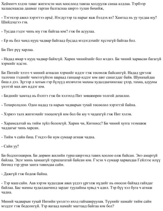 Õåéìèò÷ õýäýí òàâàã æèãíýñýí ìàõ õîîñëîîä òàâãàà õîëäóóëæ ñàíàà àëäëàà. Òýðáýýð 
õàëààñíààñàà äàøìàã ãàðãàí áàëãàñíàà øèðýý òóëàí áºõèéæ, 
- Òýãýõýýð àæèë õýðýãòýý îðú¸. Íýãä¿ãýýð òà íàðûã ÿàæ áýëäýõ âý? Õàìòàä íü óó òóñäàà þó? 
Øèéäýöãýý ãýâ. 
- Òóñäàà ãýäýã ÷èíü þó ãýæ áàéãàà þì? ãýæ áè àñóóëàà. 
- Åð íü áîë ÷àìä íóóö ÷àäâàð áàéãààä áóñäàä ìýäýãäýõèéã õ¿ñýõã¿é áàéãàà áîë. 
Áè Ïèò ð¿¿ õàðëàà. 
- Íàäàä ÿìàð ÷ íóóö ÷àäâàð áàéõã¿é. Õàðèí ÷èíèéõèéã áîë ìýäíý. Áè ÷èíèé õàðâàñàí áàãàã¿é 
õýðìèéã èäñýí. 
Áè Ïèòèéã õýçýý ÷ ìèíèé àãíàñàí õýðìèéã èääýã ãýæ òºñººëæ áàéñàíã¿é. Íàäàä ¿ðãýëæ 
òàëõ÷èí òýäíèéã ÷èìýýã¿éõýí øàðààä ãàíöààð èääýã þì øèã ñàíàãääàã áàéâ. Øóíàõàéäàà 
áèø ë äýý. Ç¿ãýýð ë õîòûí ãýð á¿ë¿¿ä èõýâ÷ëýí ìàõíû õóäàëäàà÷èíãààñ ¿õýð, òàõèà, àäóóíû 
¿íýòýé ìàõ àâ÷ èääýã þì. 
- Áèäíèéã õàìòàä íü áýëòãý ãýæ áè õýëýõýä Ïèò çºâøººðºí òîëãîé äîõèëîî. 
- Òîõèðîëöëîî. Îäîî íàäàä òà íàðûí ÷àäâàðûí òóõàé òºñººëºë õýðýãòýé áàéíà. 
- Õýðâýý òàëõ æèãíýõèéã òîîöîõã¿é þì áîë áè þó ÷ ÷àäàõã¿é ãýæ Ïèò õýëýâ. 
- Õàðàìñàëòàé íü òèéì ç¿éë áîëîõã¿é. Õàðèí ÷è, Êèòíèññ? Áè ÷èíèé õóòãà ýçýìøèæ 
÷àääàãûã ÷èíü õàðñàí. 
- Òèéì ÷ ñàéí áèø. Ãýõäýý áè íóì ñóìààð àãíàæ ÷àäíà. 
- Ñàéí óó? 
Áè áîäëîãîøèðîâ. Áè äºðâºí æèëèéí òóðø øèðýýíä òàâèõ õîîëîî îëæ áàéñàí. Ýíý àìàðã¿é 
áàéëàà. Ýöýã ìèíü õàìààã¿é òóðøëàãàòàé áàéñàí þì. Ãýñýí ÷ ñóìààð õàðâàõäàà Ãåéëýýñ èë¿¿ 
áºãººä òýð óðõè çàíãà òàâèõäàà ñàéí. 
- Äàæã¿é ãýæ áîäîæ áàéíà. 
- Òýð ìàø ñàéí. Ààâ õýðýì õóäàëäàæ àâàõ ¿åäýý ¿ðãýëæ í¿äèéã íü îíîñîí áàéõàä ãàéõäàã 
áàéëàà. Áàñ ìàõíû õóäàëäàà÷èíä çàðäàã òóóëàéíû õóâüä ÷ àäèë. Òýð á¿¿ õýë áóãà ÷ àãíàæ 
÷àäíà. 
Ìèíèé ÷àäâàðûí òóõàé Ïèòèéí ¿íýëãýý èõýä ãàéõøèðóóëàâ. Ò¿¿íèéã íàìàéã òèéì ñàéí 
ìýääýã ãýæ áîäñîíã¿é. Òýð ÿàãààä íàìàéã ìàãòààä áàéãàà þì áîë? 
 