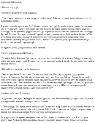 ºðñºëäºæ áàéãàà ãýâ. 
- ×àìààñ èë¿¿ã¿é. 
Ïèòèéí í¿ä Õåéìèò÷ äýýð òóññàíàà, 
- Òýð õ¿ì¿¿ñò ÿìàð ñýòãýãäýë òºð¿¿ëäãýý îéëãîõã¿é áàéíà ãýýä äîîø õàðàí òàâöàí äýýã¿¿ð 
õóðóóãààðàà çóðàâ. 
Òýð þó õýëýõèéã õ¿ññýí þì áîë? Íàäàä òóñëàíà ãýíý ¿¿? Áèäíèéã ºëñºæ ¿õýõýä Ïèòýýñ ººð 
õýí ÷ òóñëààã¿é! Ãýñýí ÷ îëç îëäîõ ¿åä ººð áîëñîí. Áè çàðæ ÷àääàã áàéëàà. Ýñâýë ¿ã¿é þì 
áîëîâ óó? Áè ÿìàð íºëºº ¿ç¿¿ëñýí ãýæ? Ñóë äîðîé òóñëàìæ õýðýãòýé õàðàãäñàí þì áîëîâ óó? 
Ò¿¿íèé áîäëîîð áîë õ¿ì¿¿ñ íàìàéã ºðºâäñºíäºº õóäàëäàæ àâäàã áàéñàí áîëæ áàéíà óó? Ýíý 
¿íýí áàéæ áîëîõ þì. Ìàãàäã¿é çàðèì õ¿í ýöýãòýé ìèíü íºõºðëºæ áàéñíûõàà òºëºº 
åðäèéíõººñ ºãººìºð õàíääàã áàéæ áîëîõ. Òèéìýý îëç ¿ðãýëæ äýýä çýðýãëýëèéíõ áàéõã¿é. 
¯ã¿é ýý, õýí ÷ íàìàéã ºðºâäººã¿é! 
Áè ò¿¿íèé ¿ãýíä óöààðëàñàíäàà òàëõ øèðòýâ. 
Ãýñýí ÷ õîðìûí äàðàà Õåéìèò÷, 
- Çà òèéì áàéæ, Êèòíèññ á¿ñýä íóì ñóì îëäîõ áàòàëãàà áàéõã¿é ÷ çîõèîí áàéãóóëàã÷äàä þó 
õèéæ ÷àääàãàà ¿ç¿¿ëýýðýé. Ãýõäýý òýð õ¿ðòýë íóìíààñ õîë áàéãààðàé. ×è õýð çýðýã çàíãà ñàéí 
òàâüäàã âý? ãýâ. 
- Æèðèéí õýäýí óðõè ãýæ áè áóâòíàëàà. 
- Ýíý ÷ õýðýã áîëæ áîëîõ ë þì. Òýãýýä ÷ ò¿¿íèé çºâ, Ïèò. Á¿ñýä õ¿÷èéã äóòóó ¿íýëæ 
áîëîõã¿é. Çàðèìäàà áèåèéí õ¿÷ òîëãëîã÷ûí äàâóó òàë áîëîõ íü áàéäàã. Õàðèí áýëòãýëèéí 
òºâä õè÷íýýíèéã ºðãºæ ÷àääàãàà áóñàä îðîëöîã÷äîä ¿ç¿¿ëæ áîëîõã¿é ø¿¿. Òà õî¸ðûí õóâüä 
òºëºâëºãºº àäèë. Õàìòäàà áýëòãýë õèéíý. Àëü áîëîõ ìýäýõã¿é ç¿éë ñóðàõûã õè÷ýýãýýðýé. Æàä 
øèäýõ, áîðîîõîé ýðã¿¿ëýõ, çàíãèëàà çàíãèäàæ ñóðàõ ãýõ ìýò. Øèëäýã ÷àäâàðàà õóâèéí 
¿ç¿¿ëáýðòýý çîðèóëàí õàäãàë. Á¿ãä îéëãîìæòîé þó? 
Ïèò áèä õî¸ð òîëãîé äîõèëîî. 
- Ñ¿¿ë÷èéí ãàíö ç¿éë. Õ¿ì¿¿ñèéí äýðãýä ¿ðãýëæ õàìò áàéæ áèå áèåíäýý òóñàë ãýýä áèäíèéã 
ýñýðã¿¿öýõèéã çàâäàõàä àëãààðàà øèðýý öîõèîä, 
- ¯ðãýëæ ø¿¿! Ýíý òóõàé àõèæ ÿðèëöàõã¿é! Òýãýýä ÷ òà õî¸ð ìèíèé õýëñýí ç¿éëèéã õèéíý ãýæ 
àìàëñàí! Òà õî¸ð õàìòäàà ñàéí íàéçóóä øèã áàéõ ¸ñòîé. Îäîî ÿâöãàà. Ýôôè òà íàðûã àðâàí 
äàâõàð ëóó öàõèëãààí øàòààð áýëòãýëä ÷èíü õ¿ðãýæ ºãíº ãýëýý. 
Áè óðóóëàà õàçëàí ºðººíäºº îðîîä õààëãàà Ïèòýä ñîíñîãäîõîîð ÷àíãà õààâ. Òýãýýä îðîí 
äýýðýý ñóóí Õåéìèò÷, Ïèò, ººðèéãºº áîëîí òýð ºäðèéã ñàíàãäóóëñàí áîðîîã ¿çýí ÿäëàà. 
 