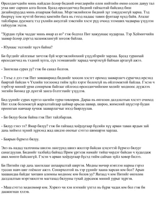 ªðñºëäºã÷äèéí ìèíü íàéäñàí ¸ñîîð áèäíèé º÷èãäºðèéí îëîí íèéòèéí ºìíº îëñîí äàâóó òàë 
óòàà øèã ñàðíèí àëãà áîëîâ. Áóñàä ºðñºëäºã÷èä áèäíèé ãàéõàëòàé áàéñàíä áèø 
äèçàéíåðóóäàä ìèíü àòààðõàæ áàéëàà. Ìýðãýæëèéíõýí áèäíèé ç¿ã çýâ¿¿öýíã¿é õàðíà. Òýä 
áèåðõ¿¿ òîì õ¿÷òýé áºãººä õàìãèéí áàãà íü ãýõýä íàäààñ òàâèí ôóíòààð õ¿íä áàéâ. Àòàëàã 
òàéëáàðàà äóóñìàãö òýä ¿õëèéí àþóëòàé çýâñãèéí õýñýã ð¿¿ î÷îîä ýçýìøèõ ÷àäâàðàà ¿ç¿¿ëýí 
ãàéõóóëæ ýõëýâ. 
"Õóðäàí ã¿éæ ÷àääàã ìèíü ÿìàð àç âý" ãýæ áîäòîë Ïèò õàæóóíààñ íóäàðëàà. Òýð Õåéìèò÷èéí 
çààâàð ¸ñîîð äýðãýä õàëàìæëàíãóé çîãñîæ áàéëàà. 
- Þóíààñ ýõëýõèéã õ¿ñ÷ áàéíà? 
Áè á¿ãäèéã àéëãàõûã õè÷ýýæ áóé ìýðãýæëèéíõíèé ¿ç¿¿ëáýðèéã õàðëàà. Áóñàä òóðàíõàé 
ºðñºëäºã÷èä íü òýäíèé õóòãà, ñ¿õ ýçýìøèõèéã õàðààä ÷è÷ðýõã¿é áàéõûí àðãàã¿é àæýý. 
- Çàíãèëàà ñóðàõ óó? ãýæ áè ñàíàë áîëãîâ. 
- Òýãüå ë äýý ãýæ Ïèò çºâøººðººä áèäíèéã õîîñîí õýñýãò îðîõîä çààâàðëàã÷ ñóðàã÷èä èðñýíä 
áàÿðòàé áàéñàí ÷ ¯õëèéí òîãëîîìä òèéì ç¿éë õýðýã áîëîõã¿é íü îéëãîìæòîé áàéëàà. Ãýñýí ÷ 
òýðáýýð ìèíèé óðõè ñîíèðõîæ áàéãààã îéëãîîä ºðñºëäºã÷èéíõºº õºëèéã ìîäíîîñ ä¿¿æëýõ 
ýíãèéí áºãººä ¿ð ä¿íòýé çàíãà áýëòãýõèéã ¿ç¿¿ëýâ. 
Áèä ¿¿íèéã ñóðàõ õ¿ðòýë öàãèéí òóðø òºâëºðºâ. Äàðàà íü ºíãºëºí äàëäëàëòûí õýñýãò î÷èõîä 
Ïèò õýëæ áîëîìæã¿é æàðãàëòàéãààð öàéâàð àðüñàà øàâàð, øîðîî, æèìñíèé ø¿¿ñýýð áóäàí 
îðîîíãûí íàâ÷ààð õó÷èæ çààâàðëàã÷ûã èõýä áàÿðëóóëàâ. 
- Áè áÿëóó áîëæ áàéíà ãýæ Ïèò òàéëáàðëàâ. 
- Áÿëóó ãýíý ýý? ßìàð áÿëóó? ãýæ áè ãàéõààä õî¸ðäóãààð á¿ñèéí õ¿¿ àðâàí òàâàí ÿðäûí çàé 
äàõü õèéìýë õ¿íèé ç¿ðõýíä æàä øèäýí îíîõûã ñýòãýë øèìøðýí õàðëàà. 
- Áàÿðûí á¿ðìýë áÿëóó. 
Ýíý íü íàäàä òàëõ÷èíû øèëýí ëàíãóóíä øèíý æèëýýð áàéñàí öýöýãòýé á¿ðìýë áÿëóóã 
ñàíàãäóóëàâ. Áèäíèéã òàëáàéä áàéõàä Ïðèì ¿ðãýëæ íàìàéã òèéø ÷èðäýã áàéñàí ÷ õóäàëäàæ 
àâàõ ìºíãº áàéñàíã¿é. Ãýñýí ÷ àðâàí õî¸ðäóãààð á¿ñýä òèéì ñàéõàí ç¿éë õîâîð áèëýý. 
Áè Ïèòèéí ãàð äàõü çàíãèëààã àíõààðàëòàé øèðòýâ. Ìîäíû ìº÷èð íýâòëýí íàðíû ãýðýë 
òóññàí íàâ÷ øèã ãî¸ìñîã àæýý. Ñîíèðõîëòîé íü òýð ¿¿íèéã õààíà õàðñàí þì áîë? Àðûí 
õàøààíäàà áàéäàã õºãøèí àëèìíû ìîäíîîñ þì áîëîâ óó? ßàãààä ÷ þì Ïèòèéã ºíãºëºí 
äàëäëàëòûí ìýðãýæèëòýí ìàãòàõàä áÿëóóíû òóõàé äóðñàìæ ìèíèé óóðûã õ¿ðãýâ. 
- Ìàø ñýòãýë õºäºëìººð þì. Õýðâýý ÷è õýí íýãíèéã ¿õòýë íü á¿ðæ ÷àäàõ þì áîë ãýæ áè 
äààæèãíàí õýëýâ. 
 