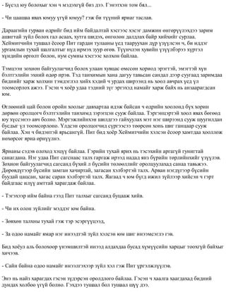 - Á¿ñýä þó áîëîõûã õýí ÷ ìýäýõã¿é áèç äýý. Ãýíýòõýí òîì áÿë... 
- ×è öààøàà ÿâàõ þìóó ¿ã¿é þìóó? ãýæ áè ò¿¿íèé ÿðèàã òàñëàâ. 
Äàðààãèéí ãóðâàí ºäðèéã áèä èéì áàéäàëòàé õýñãýýñ õýñýã äàìæèí ºíãºð¿¿ëýõäýý çàðèì 
àøèãòàé ç¿éë áîëîõ ãàë àñààõ, õóòãà øèäýõ, ºíãºëºí äàëäëàõ áàéð õèéõèéã ñóðëàà. 
Õåéìèò÷èéí òóøààë ¸ñîîð Ïèò ãàðäàí òóëààíû ¿åä òààðóóõàí ä¿ð ¿ç¿¿ëñýí ÷, áè èääýã 
óðãàìëûí òóõàé øàëãàëòûã í¿ä èðìýõ çóóð ºãºâ. Ò¿¿í÷ëýí õóâèéí ¿ç¿¿ëáýðýý õ¿ðòýë 
õ¿íäèéí ºðãºëò áîëîí, íóì ñóìíû õýñãýýñ õîëõîí áàéëàà. 
Òýìöýýí çîõèîí áàéãóóëàã÷èä áîëîõ óëààí õóâöàñ ºìññºí õîðèîä ýðýãòýé, ýìýãòýé õ¿í 
áýëòãýëèéí ýõíèé ºäºð èðýâ. Òýä òàíõèìûí õàíà äàãóó òàâüñàí ñàíäàë äýýð ñóóãààä çàðèìäàà 
áèäíèéã õàðæ õîëõèí òýìäýãëýë õèéõ õýäèé ÷ óðäàõ øèðýýíä íü õîîë àâ÷ðàõ ¿åä ¿ë 
òîîìñîðëîõ àæýý. Ãýñýí ÷ õî¸ð óäàà òýäíèé ç¿ã ýðãýõýä íàìàéã õàðæ áàéõ íü àíçààðàãäñàí 
þì. 
ªãëººíèé öàé áîëîí îðîéí õîîëûã äàâõàðòàà èäýæ áàéñàí ÷ ºäðèéí õîîëîíä á¿õ õîðèí 
äºðâºí îðîëöîã÷ áýëòãýëèéí òàíõèìä çýðýãöýí ñóóæ áàéëàà. Òýðãýíöýðòýé õîîë ÿâàõ áºãººä 
þó õ¿ññýíýý àâ÷ áîëíî. Ìýðãýæëèéíõýí øèëäãýý ãàéõóóëàõ ìýò íýã øèðýýíä ñóóæ øóóãèëäàí 
áóñäûã ¿ë òîîìñîðëîíî. ¯ëäñýí îðîëöîã÷èä ñ¿ðãýýñýý òººðñºí õîíü øèã ãàíöààð ñóóæ 
áàéëàà. Õýí ÷ áèäýíòýé ÿðüñàíã¿é. Ïèò áèä õî¸ð Õåéìèò÷èéí õýëñýí ¸ñîîð õàìòäàà õîîëëîæ 
íºõºðñºã ÿðèà ºðí¿¿ëíý. 
ßðèàíû ñýäýâ îëîõîä õýö¿¿ áàéëàà. Ãýðèéí òóõàé ÿðèõ íü òýñýõèéí àðãàã¿é ãóíèãòàé 
ñàíàãäàíà. Íýã óäàà Ïèò ñàãñíààñ òàëõ ãàðãàæ èðýýä íàäàä ÿíç á¿ðèéí òºðëèéíõèéã ¿ç¿¿ëýâ. 
Çîõèîí áàéãóóëàã÷èä ñàãñàíä á¿õèé ë á¿ñèéí òºëººëëèéã îðîëöóóëàõàä ñàíàà òàâüæýý. 
Äºðºâä¿ãýýð á¿ñèéí çàìãàí õà÷èðòàé, çàãàñàí õýëáýðòýé òàëõ. Àðâàí íýãä¿ãýýð á¿ñèéí 
áóóäàé öàöñàí, õàãàñ ñàðàí õýëáýðòýé òàëõ. ßàãààä ÷ þì á¿ãä èæèë ç¿éëýýð õèéñýí ÷ ãýðò 
áàéäãààñ èë¿¿ àìòòàé õàðàãäàæ áàéëàà. 
- Òýãýõýýð èéì áàéíà ãýýä Ïèò òàëõûã ñàãñàíä áóöààæ õèéâ. 
- ×è èõ îëîí ç¿éëèéã ìýääýã þì áàéíà. 
- Çºâõºí òàëõíû òóõàé ãýæ òýð ýñýðã¿¿öýýä, 
- Çà îäîî íàìàéã ÿìàð íýã èíýýäòýé ç¿éë õýëñýí þì øèã èíýýìñýãëý ãýâ. 
Áèä õî¸óë àëü áîëîõîîð ¿íýìøèëòýé èíýýä àëäàõäàà áóñàä õ¿ì¿¿ñèéí õàðöûã òîîõã¿é áàéõûã 
õè÷ýýâ. 
- Ñàéí áàéíà îäîî íàìàéã èíýýëãýõýýð ç¿éë õýë ãýæ Ïèò ¿ðãýëæë¿¿ëýâ. 
Ýíý íü íàéç õàðàãäàõ ãýñýí ç¿äýðñýí îðîëäëîãî áàéëàà. Ãýñýí ÷ õààëãà õààãäàõàä áèäíèé 
äóíäàõ õîëáîî ¿ã¿é áîëíî. Ãýõäýý òóøààë áîë òóøààë ø¿¿ äýý. 
 