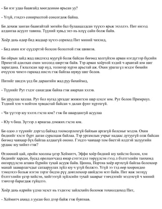 - Áè íýã óäàà áààâãàéä õººãäñºíºº ÿðüñàí óó? 
- ¯ã¿é, ãýõäýý ñîíèðõîëòîé ñîíñîãäîæ áàéíà. 
Áè äîõèæ çàíãàí áààâãàéòàé çºãèéí áàë áóëààöàëäñàí ò¿¿õýý ÿðüæ ýõýëëýý. Ïèò èíýýä 
àëäàíãàà àñóóëò òàâèíà. Ò¿¿íèé õóâüä ýíý íü èë¿¿ ñàéí áîëæ áàéâ. 
Õî¸ð äàõü ºäºð áèä æàäààð õ¿÷ýý ñîðèõîä Ïèò ìèíèé ÷èõýíä, 
- Áèä àõèí íýã ñ¿¿äýðòýé áîëñîí áîëîëòîé ãýæ øèâíýâ. 
Áè îéðûí çàéä æàä øèäýõýä ìóóã¿é áîëæ áàéñàí áºãººä õîëã¿éõýí àðâàí íýãä¿ãýýð á¿ñèéí 
Ïðèìòýé àäèëõàí îõèí çîãñîîä øèðòýæ áàéâ. Òýð àðâàí õî¸ðòîé õýäèé ÷ àðàâòàé þì øèã 
õàðàãäàíà. Ãÿëàëçñàí õàð í¿ä, òîëèãîð õ¿ðýí àðüñòàé àæ. Îõèí óðàãø ¿ë ìýäýã áºõèéí 
º÷¿¿õýí ÷èìýý ãàðàõàä íèñýõ ãýæ áàéãàà øóâóó øèã áîëîâ. 
Ïèòèéã øèäýõ ¿åä áè äàðààãèéí æàä ðóó áºõèéõºä, 
- Ò¿¿íèéã Ðóò ãýäýã ñàíàãäàæ áàéíà ãýæ àÿàðõàí õýëýâ. 
Áè óðóóëàà õàçëàà. Ðóò áîë íóãàä óðãàäàã æèæèãõýí øàð öýöýã þì. Ðóò áîëîí Ïðèìðîóç. 
Òýäíèé õýí ÷ íîéòîí õóâöàñòàé áàéñàí ÷ äàëàí ôóíò õ¿ðýõã¿é. 
- ×è ¿¿ãýýð þó õýëýõ ãýñýí þì? ãýæ áè øààðäàíãóé àñóóëàà 
- Þó ÷ áèø. Ç¿ãýýð ë ÿðèàãàà äýìæèõ ãýñýí þì. 
Áè îäîî ë ò¿¿íèéã äýðãýä áàéõàä òîîìñîðëîõã¿é áàéõûí àðãàã¿é áîëñíûã ìýäýâ. Îõèí 
áèäíèéã õýñýã á¿ðò äàãàí ñóðàëöàæ áàéëàà. Òýð óðãàìëûí ó÷ðûã íàäààñ äóòóóã¿é îëæ áàéñàí 
áºãººä ÷àâõààð á¿õ áàéãàà àëäààã¿é îíîíî. Ãýõäýý ÷àâõààð òîì áèåòýé èëäòýé çàëóóãèéí 
óðäààñ þó õèéíý ãýæ? 
ªãëººíèé öàé, îðîéí õîîëíû ¿åýð Õåéìèò÷, Ýôôè õî¸ð áèäíèé þó õèéñýí áîëîí, õýí 
áèäíèéã õàðñàí, áóñàä îðîëöîã÷äîä ÿìàð ñýòãýãäýë òºð¿¿ëñýí ãýýä ë áýëòãýëèéí òàíõèìä 
ºíãºð¿¿ëñýí àãøèí á¿ðèéí òóõàé àñóóæ áàéâ. Öèííà, Ïîðòèà õî¸ð èðýõã¿é áàéãàà áîëîõîîð 
ìàíàé çààâàðëàã÷äûã ñàòààðóóëàõ ç¿éë þó ÷ ¿ã¿é áîëæýý. ¯ã¿é ýý òýä ººð õîîðîíäîî 
òýìöýõýý áîëüæ íýãýí çýðýã áèäýí ð¿¿ äîâòëîõîîð øèéäñýí ìýò áàéâ. Ïèò ÿàæ ýíýõ¿¿ 
áýëòãýëèéí ¿åýð õèéñýí, õèéãýýã¿é ç¿éëñèéí òóõàé çààâðûã òýâ÷äýãèéã ìýäýõã¿é ÷ ìèíèé 
òýâ÷ýýð áàðàãäàæ ã¿éöëýý. 
Õî¸ð äàõü ºäðèéí ¿äýø ýöýñò íü òýäíýýñ çàéëñõèéõ áîëîìæ òîõèîëäîõîä Ïèò, 
- Õåéìèò÷ àõèàä ë óóñàí áîë äýýð áàéæ ãýæ áóâòíàâ. 
 