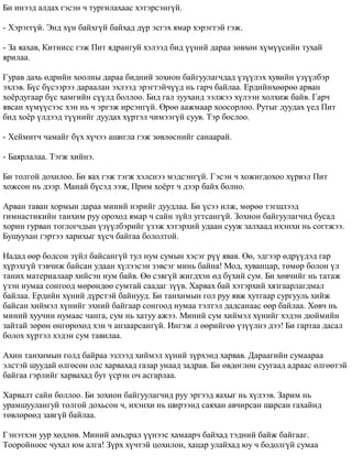 Áè èíýýä àëäàõ ãýñýí ÷ òóðãèëàõààñ õýòýðñýíã¿é. 
- Õýðýãã¿é. Ýíä õ¿í áàéõã¿é áàéõàä ä¿ð ýñãýõ ÿìàð õýðýãòýé ãýæ. 
- Çà ÿàõàâ, Êèòíèññ ãýæ Ïèò ÿäðàíãóé õýëýýä áèä ¿¿íèé äàðàà çºâõºí õ¿ì¿¿ñèéí òóõàé 
ÿðèëàà. 
Ãóðàâ äàõü ºäðèéí õîîëíû äàðàà áèäíèé çîõèîí áàéãóóëàã÷äàä ¿ç¿¿ëýõ õóâèéí ¿ç¿¿ëáýð 
ýõëýâ. Á¿ñ á¿ñýýðýý äàðààëàí ýõëýýä ýðýãòýé÷¿¿ä íü ãàð÷ áàéëàà. Åðäèéíõººðºº àðâàí 
õî¸ðäóãààð á¿ñ õàìãèéí ñ¿¿ëä áîëëîî. Áèä ãàë çóóõàíä ýýëæýý õ¿ëýýí õîëõèæ áàéâ. Ãàð÷ 
ÿâñàí õ¿ì¿¿ñýýñ õýí íü ÷ ýðãýæ èðñýíã¿é. ªðºº ààæìààð õîîñîðëîî. Ðóòûã äóóäàõ ¿åä Ïèò 
áèä õî¸ð ¿ëäýýä ò¿¿íèéã äóóäàõ õ¿ðòýë ÷èìýýã¿é ñóóâ. Òýð áîñëîî. 
- Õåéìèò÷ ÷àìàéã á¿õ õ¿÷ýý àøèãëà ãýæ çºâëºñíèéã ñàíààðàé. 
- Áàÿðëàëàà. Òýãæ õèéíý. 
Áè òîëãîé äîõèëîî. Áè ÿàõ ãýæ òýãæ õýëñíýý ìýäñýíã¿é. Ãýñýí ÷ õîæèãäîõîî õ¿ðâýë Ïèò 
õîæñîí íü äýýð. Ìàíàé á¿ñýä ýýæ, Ïðèì õî¸ðò ÷ äýýð áàéõ áîëíî. 
Àðâàí òàâàí õîðìûí äàðàà ìèíèé íýðèéã äóóäëàà. Áè ¿ñýý èëæ, ìºðºº òýãøëýýä 
ãèìíàñòèêèéí òàíõèì ðóó îðîõîä ÿìàð ÷ ñàéí ç¿éë óãòñàíã¿é. Çîõèîí áàéãóóëàã÷èä áóñàä 
õîðèí ãóðâàí òîãëîã÷äûí ¿ç¿¿ëáýðèéã ¿çýæ õýòýðõèé óäààí ñóóæ çàëõààä èõýíõè íü ñîãòæýý. 
Áóøóóõàí ãýðòýý õàðèõûã õ¿ñ÷ áàéãàà áîëîëòîé. 
Íàäàä ººð áîäñîí ç¿éë áàéñàíã¿é òóë íóì ñóìûí õýñýã ð¿¿ ÿâàâ. ªº, ýäãýýð ºäð¿¿äýä ãàð 
õ¿ðýõã¿é òýâ÷èæ áàéñàí óäààí õ¿ëýýñýí çýâñýã ìèíü áàéíà! Ìîä, õóâàíöàð, òºìºð áîëîí ¿ë 
òàíèõ ìàòåðèàëààð õèéñýí íóì áàéâ. ªº ñýâã¿é æèãäõýí ºä á¿õèé ñóì. Áè õºâ÷èéã íü òàòàæ 
¿çýí íóìàà ñîíãîîä ìºðºíäºº ñóìòàé ñààäàã ç¿¿â. Õàðâàõ áàé õýòýðõèé õÿçãààðëàãäìàë 
áàéëàà. Åðäèéí õ¿íèé ä¿ðñòýé áàéíóóä. Áè òàíõèìûí ãîë ðóó ÿâæ õóòãààð ñóðãóóëü õèéæ 
áàéñàí õèéìýë õ¿íèéã ýõíèé áàéãààð ñîíãîîä íóìàà òýëòýë äàäñàíààñ ººð áàéëàà. Õºâ÷ íü 
ìèíèé õóó÷èí íóìààñ ÷àíãà, ñóì íü õàòóó àæýý. Ìèíèé ñóì õèéìýë õ¿íèéã õýäýí äþéìèéí 
çàéòàé çºðºí ºíãºðºõºä õýí ÷ àíçààðñàíã¿é. Èíãýæ ë ººðèéãºº ¿ç¿¿ëíý äýý! Áè ãàðòàà äàñàë 
áîëîõ õ¿ðòýë õýäýí ñóì òàâèëàà. 
Àõèí òàíõèìûí ãîëä áàéðàà ýçëýýä õèéìýë õ¿íèé ç¿ðõýíä õàðâàâ. Äàðààãèéí ñóìààðàà 
ýëñòýé øóóäàé ºëãºñºí îëñ õàðâàõàä ãàçàð óíààä çàäðàâ. Áè ºâäºãëºí ñóóãààä àäðààñ ºëãººòýé 
áàéãàà ãýðëèéã õàðâàõàä áóò ¿ñðýí î÷ àñãàðëàà. 
Õàðâàëò ñàéí áîëëîî. Áè çîõèîí áàéãóóëàã÷èä ðóó ýðãýýä ÿàõûã íü õ¿ëýýâ. Çàðèì íü 
óðàìøóóëàíãóé òîëãîé äîõüñîí ÷, èõýíõè íü øèðýýíä ñàÿõàí àâ÷èðñàí øàðñàí ãàõàéíä 
òºâëºðººä çàâã¿é áàéëàà. 
Ãýíýòõýí óóð õºäëºâ. Ìèíèé àìüäðàë ¿¿íýýñ õàìààð÷ áàéõàä òýäíèé áàéæ áàéãààã. 
Òîîðîéíîîñ ÷óõàë þì àëãà! Ç¿ðõ õ¿÷òýé öîõèëîí, õàöàð óëàéõàä þó ÷ áîäîëã¿é ñóìàà 
 