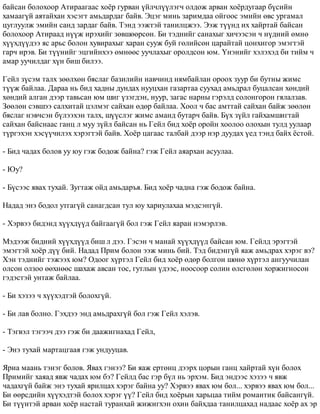 áàéñàí áîëîõîîð Àòèðààãààñ õî¸ð ãóðâàí ¿éë÷ë¿¿ëýã÷ îëäîæ àðâàí õî¸ðäóãààð á¿ñèéí 
õàìààã¿é àÿòàéõàí õýñýãò àìüäàðäàã áàéâ. Ýöýã ìèíü çàðèìäàà îéãîîñ ýìèéí ºâñ óðãàìàë 
öóãëóóëæ ýìèéí ñàíä çàðäàã áàéâ. Òýíä ýýæòýé òàíèëöæýý. Ýýæ ò¿¿íä èõ õàéðòàé áàéñàí 
áîëîõîîð Àòèðààä í¿¿æ èðýõèéã çºâøººðñºí. Áè òýäíèéã ñàíàõûã õè÷ýýñýí ÷ í¿äíèé ºìíº 
õ¿¿õä¿¿äýý ÿñ àðüñ áîëîí õóâèðàõûã õàðàí ñóóæ áóé ãºëèéñºí öàðàéòàé öîíõèãîð ýìýãòýé 
ãàð÷ èðýâ. Áè ò¿¿íèéã ýöãèéíõýý ºìíººñ óó÷ëàõûã îðîëäñîí þì. ¯íýíèéã õýëýõýä áè òèéì ÷ 
àìàð óó÷èëäàã õ¿í áèø áèëýý. 
Ãåéë ç¿ñýì òàëõ çººëõºí áÿñëàã áàçèëèéí íàâ÷èíä íÿìáàéëàí îðîîõ çóóð áè áóòíû æèìñ 
ò¿¿æ áàéëàà. Äàðàà íü áèä õàäíû äóíäàõ íóóöõàí ãàçàðòàà ñóóõàä àìüäðàë áóöàëñàí õºíäèé 
õºíäèé àëãàí äýýð òàâüñàí þì øèã ¿çýãäýí, íóóð, çàãàñ íàðíû ãýðýëä ñîëîíãîðîí ãÿëàëçàâ. 
Çººëºí ñýâøýý ñàëõèòàé öýëìýã ñàéõàí ºäºð áàéëàà. Õîîë ÷ áàñ àìòòàé ñàéõàí áàéæ çººëºí 
áÿñëàã íýâ÷ñýí á¿ëýýõýí òàëõ, ø¿¿ñëýã æèìñ àìàíä áóòàð÷ áàéâ. Á¿õ ç¿éë ãàéõàìøèãòàé 
ñàéõàí áàéñíààñ ãàíö ë ìóó ç¿éë áàéñàí íü Ãåéë áèä õî¸ð îðîéí õîîëîî îëîõûí òóëä óóëààð 
ò¿ðãýõýí õýñ¿¿÷èëýõ õýðýãòýé áàéâ. Õî¸ð öàãààñ òàëáàé äýýð íýð äóóäàõ ¿åä òýíä áàéõ ¸ñòîé. 
- Áèä ÷àäàõ áîëîâ óó þó ãýæ áîäîæ áàéíà? ãýæ Ãåéë àÿàðõàí àñóóëàà. 
- Þó? 
- Á¿ñýýñ ÿâàõ òóõàé. Çóãòàæ îéä àìüäàðúÿ. Áèä õî¸ð ÷àäíà ãýæ áîäîæ áàéíà. 
Íàäàä ýíý áîäîë óòãàã¿é ñàíàãäñàí òóë þó õàðèóëàõàà ìýäñýíã¿é. 
- Õýðâýý áèäýíä õ¿¿õä¿¿ä áàéãààã¿é áîë ãýæ Ãåéë ÿàðàí íýìýðëýâ. 
Ìýäýýæ áèäíèé õ¿¿õä¿¿ä áèø ë äýý. Ãýñýí ÷ ìàíàé õ¿¿õä¿¿ä áàéñàí þì. Ãåéëä ýðýãòýé 
ýìýãòýé õî¸ð ä¿¿ áèé. Íàäàä Ïðèì áîëîí ýýæ ìèíü áèé. Òýä áèäýíã¿é ÿàæ àìüäðàõ õýðýã âý? 
Õýí òýäíèéã òýæýýõ þì? Îäîîã õ¿ðòýë Ãåéë áèä õî¸ð ºäºð áîëãîí øºíº õ¿ðòýë àíãóó÷èëàí 
îëñîí îëçîî ººõíººñ øàõàæ àâñàí òîñ, ãóòëûí ¿äýýñ, íîîñîîð ñîëèí ºëñãºëºí õîðæèãíîñîí 
ãýäýñòýé óíòàæ áàéëàà. 
- Áè õýçýý ÷ õ¿¿õýäòýé áîëîõã¿é. 
- Áè ëàâ áîëíî. Ãýõäýý ýíä àìüäðàõã¿é áîë ãýæ Ãåéë õýëýâ. 
- Òýãâýë òýãýý÷ äýý ãýæ áè äààæèãíàõàä Ãåéë, 
- Ýíý òóõàé ìàðòàöãààÿ ãýæ óíäóóöàâ. 
ßðèà ìààíü òýíýã áîëîâ. ßâàõ ãýíýý? Áè ÿàæ åðòºíö äýýðõ öîðûí ãàíö õàéðòàé õ¿í áîëîõ 
Ïðèìèéã õàÿàä ÿâæ ÷àäàõ þì áý? Ãåéëä áàñ ãýð á¿ë íü ýðõýì. Áèä ýíäýýñ õýçýý ÷ ÿâæ 
÷àäàõã¿é áàéæ ýíý òóõàé ÿðèëöàõ õýðýã áàéíà óó? Õýðâýý ÿâàõ þì áîë... õýðâýý ÿâàõ þì áîë... 
Áè ººðñäèéí õ¿¿õýäòýé áîëîõ õýðýã ¿¿? Ãåéë áèä õî¸ðûí õàðüöàà òèéì ðîìàíòèê áàéñàíã¿é. 
Áè ò¿¿íòýé àðâàí õî¸ð íàñòàé òóðàíõàé æèæèãõýí îõèí áàéõäàà òàíèëöàõàä íàäààñ õî¸ð àõ ýð 
 