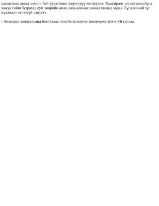 ñààäàãíààñ àâààä çîõèîí áàéãóóëàã÷äûí øèðýý ð¿¿ ÷èãë¿¿ëýâ. Õàøãèðàëò ñîíñîãäîîä á¿ãä 
õàæóó òèéø áóòðàõàä ñóì òîîðîéí àìàí äàõü àëèìûã îíîîä õàíàíä õàäàâ. Á¿ãä ìèíèé ç¿ã 
í¿äýíäýý èòãýëã¿é øèðëýý. 
- Àíõààðàë õàíäóóëñàíä áàÿðëàëàà ãýýä áè ¸ñëîíãîî çºâøººðºë õ¿ëýýã¿é ãàðëàà. 
 