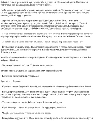 áàéñàí ÷ îäîî õîðèí äºðâºí õ¿íýýñ õàìãèéí ìóó àâàõ íü îéëãîìæòîé áîëîâ. Íýã ÷ èâýýí 
òýòãýã÷ã¿é áîë àìüä ¿ëäýõ áîëîìæ òýãòýé òýíöýíý. 
Ýôôè õààëãà öîõèí îðîéí õîîëîíä äóóäàõàä ÿâàõààð øèéäýâ. ¯äýø îíîîã çóðàãòààð ¿ç¿¿ëíý. 
Áè ýíä ¿¿ðä íóóãäààä áàéæ áîëîõã¿é ø¿¿ äýý. Èéìýýñ óãààëãûí ºðººíä îðæ íóëèìñàíäàà 
õàâäàæ óëàéñàí í¿¿ðýý óãààëàà. 
Øèðýýíä Öèííà, Ïîðòèà õî¸ðûã îðîëöóóëààä á¿ãä öóãëàðñàí áàéâ. Ãýñýí ÷ áè 
äèçàéíåðóóäûí óðìûã õóãàëàõã¿éí òóëä òýäíèéã áàéõã¿é áàéãààñàé ãýæ õ¿ñëýý. Òýäíèé 
íýýëòèéí ¸ñëîë äýýð õèéñýí á¿õ àæëûí ýöýñò õàìãèéí ñ¿¿ëä îðëîî. Áè çàãàñíû øºë 
õàëáàãàäàíãàà õààøàà ÷ õàðàõã¿é áàéõûã õè÷ýýâ. Äàâñòàé øºë íóëèìñ ñàíàãäóóëàâ. 
Íàñàíä õ¿ðýã÷äèéã öàã àãààðûí òóõàé ÿðèëöàæ áàéõ çóóð áè Ïèòòýé õàðö òóëãàðëàà. Ò¿¿íèéã 
àñóóíã¿é õàðö ºðãºõºä áè òîëãîé ñýãñðýâ. Íýãä¿ãýýð õîîë ºãºõ ¿åä Õåéìèò÷ áèäýíä õàíäàí, 
- Çà äýìèé ÿðüæ áîëëîî ººð ç¿éë ÿðüöãààÿ. Òà íàð ºíººäºð õýð áàéâ äàà? ãýõýä Ïèò, 
- Þó áîëñíûã ìýäýõ þì àëãà. Íàìàéã òèéøýý îðîõ ¿åä õýí ÷ òîîõîî áîëüñîí áàéñàí. Óóãààä 
äóóëæ áàéñàí. Õýí ÷ ìèíèé ç¿ã õàðààã¿é. Íàìàéã õýäýí õ¿íä ç¿éë ºðãºñºíèé äàðàà ÿâæ 
áîëíî ãýñýí ãýâ. 
¯¿íèéã ñîíñîîä ìèíèé ñýòãýë àðàé äýýðäëýý. Ãýõäýý ø¿¿ã÷èä ¿ë òîîìñîðëîñîí ÷ ãýëýý Ïèò 
äàéðààã¿é áàéíà. 
- Õàðèí õîíãîð ìèíü ÷è? ãýæ Õåéìèò÷ íàäàä õàíäàâ. 
Ò¿¿íèé èíãýæ äóóäñàíä áè óóðëàñàíäàà ÿðèõ ÷àäâàðòàé áîëîâ. 
- Áè çîõèîí áàéãóóëàã÷èä ðóó õàðâàñàí. 
Á¿ãä èäýõýý áîëèõîä, 
- Þó ãýíýý? ãýñýí Ýôôèãèéí õîîëîé äàõü àéäàñ ìèíèé õàìãèéí ìóó áîëãîîìæëîëûã áàòëàâ. 
- Áè òýäýí ð¿¿ õàðâàñàí. ßã ÷ òýäýí ð¿¿ áèø ë äýý. Ãýõäýý òýäíèé ç¿ã ð¿¿. Ýõëýýä Ïèòèéí 
õýëñýí øèã õàðâààä ë áàéëàà ãýñýí ÷ òýä òîîõã¿é áàéñàí... Òýãýõýýð íü áè òýð òýíýã øàðñàí 
òîîðîéíûõ íü àìàí äàõü àëèì ðóó õàðâà÷èõñàí! 
- Òýãýýä òýä þó ãýæ õýëñýí áý? ãýæ Öèííà áîëãîîìæòîé àñóóâ. 
- Þó ÷ õýëýýã¿é. Ãýõäýý ìýäýõã¿é áàéíà. Áè øóóä ãàðààä ÿâ÷èõñàí. 
- ×àìàéã ÿâóóëëàà ãýæ ¿¿? õýìýýí Ýôôè äóó àëäàâ. 
- Áè ººðèéãºº ÿâóóëñàí ãýýä Ïðèìä ÿëàõûí òºëºº á¿õíèéã õèéíý ãýæ àìëàñíàà ñàíàòàë á¿òýí 
 
