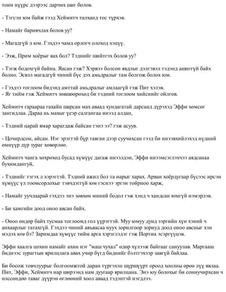 òîíí í¿¿ðñ äýýðýýñ äàð÷èõ øèã áîëîâ. 
- Òýãñýí þì áàéæ ãýýä Õåéìèò÷ òàëõàíä òîñ ò¿ðõýâ. 
- Íàìàéã áàðèâ÷ëàõ áîëîâ óó? 
- Ìàãàäã¿é ë þì. Ãýõäýý ÷àìä îðëîã÷ îëîõîä õýö¿¿. 
- Ýýæ, Ïðèì õî¸ðûã ÿàõ áîë? Òýäíèéã øèéòãýõ áîëîâ óó? 
- Òýãæ áîäîõã¿é áàéíà. ßàñàí ãýæ? Õýðâýý áîëñîí ÿâäëûã äýëãýâýë òýäýíä àøèãã¿é áàéõ 
áîëíî. Ýñâýë ìàãàäã¿é ÷èíèé á¿ñ äýõ àìüäðàëûã òàì áîëãîæ áîëîõ þì. 
- Ãýõäýý òîãëîîì áèäýíä àìòòàé àìüäðàëûã àìëààã¿é ãýæ Ïèò õýëýâ. 
- ßã òèéì ãýæ Õåéìèò÷ çºâøººðºõºä áè òýäíèé òîãëîîì õèéñíèéã îéëãîâ. 
Õåéìèò÷ ãàðààðàà ãàõàéí øàðñàí ìàõ àâààä õóíäàãàòàé äàðñàíä ä¿ðýõýä Ýôôè õºìñºã 
çàíãèäëàà. Äàðàà íü ìàõûã ¿åýð ñàëãàíãàà èíýýä àëäàí, 
- Òýäíèé öàðàé ÿìàð õàðàãäàæ áàéñàí ãýíý ýý? ãýæ àñóóâ. 
- Öî÷èðäñîí, àéñàí. Íýã ýðýãòýé á¿ð òàâãàí äýýð ñóó÷èõñàí ãýýä áè èíýýâõèéëýõýä í¿äíèé 
ºìí¿¿ð ä¿ð çóðàã õºâºðëºº. 
Õåéìèò÷ ÷àíãà õºõðºõºä áóñàä õ¿ì¿¿ñ äàãàæ èíýýëäýí, Ýôôè èíýýìñýãëýõ÷ýý àÿäñàíàà 
áóõèìäàíãóé, 
- Òýäíèéã òýãýõ ë õýðýãòýé. Òýäíèé àæèë áîë òà íàðûã õàðàõ. Àðâàí õî¸ðäóãààð á¿ñýýñ èðñýí 
õ¿ì¿¿ñ ¿ë òîîìñîðëîõûã òýâ÷äýãã¿é þì ãýñíýý ýðãýí òîéðíîî õàðæ, 
- Íàìàéã óó÷ëààðàé ãýõäýý ýíý çºâõºí ìèíèé áîäîë ãýæ õýíä ÷ õàíäñàí þìã¿é íýìýðëýâ. 
- Áè õàìãèéí äîîä îíîî àâñàí áàéõ. 
- Îíîî ºíäºð áàéõ òóñìàà òîãëîîìä ãîë ¿¿ðýãòýé. Ìóó þìóó äóíä çýðãèéí õ¿í õýíèé ÷ 
àíõààðëûã òàòàõã¿é. Ãýõäýý ÷èíèé àâúÿàñàà íóóõ çîðèëãîîð çîðèóä äîîä îíîî àâñíûã õýí 
ìýäýõ þì áý? Çàðèìäàà õ¿ì¿¿ñ òèéì àðãà õýðýãëýäýã ãýæ Ïîðòèà ýñýðã¿¿öýâ. 
Ýôôè õààëãà öîõèí íàìàéã àõèí íýã "ìàø ÷óõàë" ºäºð õ¿ëýýæ áàéãààã ñàíóóëàâ. Ìàðãààø 
áèäíýýñ çóðàãòûí ÿðèëöëàãà àâàõ ó÷èð á¿ãä áèäíèéã áýëòãýõýýð çàâã¿é áàéëàà. 
Áè áîñîæ òîâ÷ëóóðûã áîëãîîìæòîé äàðàí ò¿ðãýõýí ø¿ðø¿¿ðò îðîîä õîîëíû ºðºº ë¿¿ ÿâëàà. 
Ïèò, Ýôôè, Õåéìèò÷ íàð øèðýýíä íàì äóóãààð ÿðèëöàíà. Ýíý þó áîëîõûã áè ñîíèó÷èðõñàí ÷ 
ºëññºíäºº òàâàã ä¿¿ðýí ºãëººíèé õîîë àâààä òýäýíòýé íýãäëýý. 
 