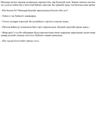 ªíººäºð õàòñàí ÷àâãààð õà÷èðëàñàí õóðãàíû ìàõ, õàð áóäààòàé ºãºâ. Çºâõºí òàâãàíä õîîëíû 
òàë ¿ëäñýí õîéíî á¿ãä ÷èìýýã¿é áàéõûã àæèãëàâ. Áè ç¿ðæèéí ø¿¿ñ òîì áàëãààä àìàà àð÷èâ. 
- Þó áîëñîí áý? ªíººäºð áèäíèéã ÿðèëöëàãàíä áýëäýíý áèç äýý? 
- Òèéìýý ãýæ Õåéìèò÷ çºâøººðºâ. 
- Òýãâýë ñàòààðàõ õýðýãã¿é. Áè èäýõèéíõýý çýðýãöýý ñîíñîæ ÷àäíà. 
- Îéëãîæ áàéíà óó òºëºâëºãºº áàãà çýðýã ººð÷ëºãäñºí. Áèäíèé îäîîãèéí àðãûí õóâüä... 
- ßìàð àðãà? ãýýä áè ãàéõøèðàí áóñàä îðîëöîã÷äûí ºìíº òààðóóõàí õàðàãäàõààñ îíäîî ÿìàð 
çààâàð ºãñíèéã ñàíàõûã õè÷ýýõýä Õåéìèò÷ ìºðºº õàâ÷ñàíàà, 
- Ïèò òóñäàà áýëòãýõèéã ãóéñàí ãýëýý. 
 