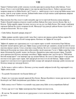 VIII 
Óðâàã÷! Õåéìèò÷èéí ¿ãèéã ñîíñîîä òîëãîéä îðæ èðñýí àíõíû áîäîë èéì áàéëàà. Òýíýã 
áîäîë. Õýçýý ÷ èòãýýã¿é áàéæ óðâàã÷ ãýæ íýðëýæ ÿàæ áîëîõ áèëýý. Òèéìýý îðîëöîã÷äûí 
õîîðîíä ÿìàð èòãýë áàéæ áîëíî ãýæ? Ãýõäýý ë... øèéòã¿¿ëíý ãýäãýý ìýäñýýð áàéæ íàäàä òàëõ 
ºãñºí, òýðãýí äýýð ò¿øèí çîãñîæ, Õåéìèò÷èéí ºìíº õýëã¿é îõèíû òóõàé ÿðèàíààñ àâàðñàí 
õ¿¿ä... Áè æààõàí ÷ ãýñýí èòãýë ¿¿? 
ªºð ºíöãººñ áîë áèä ýöýñòýý íàéç íºõäèéí ä¿ð ýñãýõ õýðýãã¿é áîëñîíä ñàíàà àìàðëàà. 
Õýðâýý áèäíèé õîîðîíä º÷¿¿õýí òºäèé õîëáîîñ áàéñàí áîë îäîî òºãñãºë áîëîâ. Öàã íü ÷ 
áîëñîí. Õî¸ð ºäðèéí äàðàà òîãëîîì ýõëýõýä ýíý íü ñóë òàë áàéõ áîëíî. Ïèò ÿìàð ÷ øèéäâýð 
ãàðãàñàí áàéëàà áè ò¿¿íä òàëàðõàõ ¸ñòîé. Ìàãàäã¿é òýð óäàõã¿é äàéñàí áîëíî ãýäýãòýéãýý 
ýâëýðñýí áîëîëòîé. Ýíý íü ÷ äýýð. 
- Ñàéí áàéíà. Áèäíèé õóâààðü ÿìàð âý? 
- Ýôôè äºðâºí öàãèéí òóðø íýãèéã ÷èíü áèåý õýðõýí àâ÷ ÿâàõàä ñóðãàæ áàéõàä õàðèí áè 
íºãººòýé ÷èíü þó õýëýõ ¸ñòîé òàëààð ÿðèíà. Êèòíèññ ÷è Ýôôèòýé ýõëýýðýé. 
Ýôôèòýé äºðâºí öàã ñóðàëöàõàä íýã ÷ ñóë õîðîì ãàðàõ ýñýõèéã òºñººëºõºä áýðõ áàéëàà. 
Áèäíèéã ìàíàé ºðººíä îðîõ ¿åä Ýôôè íàäàä ¿äýøëýãíèé óðò äààøèíç, ºíäºð ºñãèéòýé ãóòàë 
ºìñãººä ÿâàõûã ñóðãàâ. Ãóòàë äýýð ÿâàõ õýö¿¿ áàéëàà. Áè õýçýý ÷ ºíäºð ºñãèéòýé ãóòàë ºìñºæ 
áàéãààã¿é áîëîõîîð õºë ìèíü èéø òèéø õàçàéæ ýâã¿é ñàíàãäàâ. Ãýñýí ÷ Ýôôè ºäºð á¿ð òýãæ 
ÿâäàã áîëîõîîð áè ¿¿íèéã ÷àäíà ãýæ áîäëîî. Äààøèíçû õóâüä ººð àñóóäàë ãàðàâ. Ò¿¿íèéã 
õºëä îðîîöîëäîõ áîëãîíä çàñàõààð òîíãîéõîä Ýôôè õàðöàãà øèã ä¿¿ëýí èðýýä "Øàãàéãàà 
áèòãèé ºíäºð ºðãº!" ãýæ õàøãèð÷ ãàð ëóó öîõèæ áàéëàà. Áè ýöýñòýý ÿâæ ñóðñàí ÷ ãàð äàëëàí 
èíýýìñýãëýæ ñóðàõ õýðýã ãàðàâ. Çàé çàâñàðã¿é èíýýìñýãëýõ ¸ñòîé áàéëàà. Ýôôè íàìàéã 
í¿¿ðíýýñýý èíýýìñýãëýëýý àðèëãàõã¿é áàéõ òàëààð çàé çàâñàðã¿é ÿíøñààð ¿äèéí õîîëíû öàã 
áîëîõîä õàöàð öóë õºíä¿¿ð áîëæýý. 
- Çà áè ÷àäàõ ë ç¿éëýý õèéëýý. Êèòíèññ ¿çýã÷èä ÷àìàéã õàéðëàõ ¸ñòîéã á¿¿ ìàðòààðàé ãýýä 
Ýôôè ñàíàà àëäàâ. 
- Òà ¿¿íèéã áîëîìæòîé ãýæ áîäîæ áàéíà óó? 
- Õýðâýý ÷è òýäýí ð¿¿ ìóóõàé õàðàõã¿é áîë áîëíî. ßàãààä á¿ñèéíõýý òºëºº óóð õèëýíãýý äàðæ 
áîëîõã¿é ãýæ? Íàéç íºõäèéíõºº äóíä áàéíà ãýæ òºñººë. 
- Íàéç íºõºä ãýíýý! Òèéìýý òýä íàìàéã õýð óäààí àìüä áàéõ ýñýõýä ìºðèéöºæ áàéãàà! 
- Òýãâýë ä¿ð ýñãý! ãýæ Ýôôè õàøãèðñíàà áèåý áàðèí èíýýìñýãëýæ, 
- ßã èíãýæ. ×è íàìàéã õè÷íýýí èõ óóðëóóëñàí ÷ ãýëýý èíýýìñýãëýæ áàéõûã ìèíü õàðæ áàéíà 
óó ãýëýý. 
 