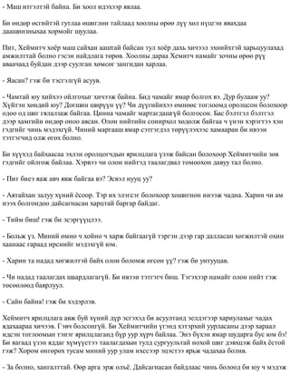 - Ìàø èòãýëòýé áàéíà. Áè õîîë èäýõýýð ÿâëàà. 
Áè ºíäºð ºñãèéòýé ãóòëàà ºøèãëºí òàéëààä õîîëíû ºðºº ë¿¿ õºë í¿öãýí ÿâàõäàà 
äààøèíçíûõàà õîðìîéã øóóëàà. 
Ïèò, Õåéìèò÷ õî¸ð ìàø ñàéõàí ààøòàé áàéñàí òóë õî¸ð äàõü õè÷ýýë ýõíèéõòýé õàðüöóóëàõàä 
àìæèëòòàé áîëíî ãýñýí íàéäëàãà òºðºâ. Õîîëíû äàðàà Õåìèò÷ íàìàéã çî÷íû ºðºº ð¿¿ 
àâàà÷ààä áóéäàí äýýð ñóóëãàí õºìñºã çàíãèäàí õàðëàà. 
- ßàñàí? ãýæ áè òýñãýëã¿é àñóóâ. 
- ×àìòàé þó õèéõýý îéëãîõûã õè÷ýýæ áàéíà. Áèä ÷àìàéã ÿìàð áîëãîõ âý. Äóð áóëààì óó? 
Õ¿éòýí õºíäèé þó? Äîãøèí øèð¿¿í ¿¿? ×è ä¿¿ãèéíõýý ºìíººñ òîãëîîìä îðîëöñîí áîëîõîîð 
îäîî îä øèã ãÿëàëçàæ áàéãàà. Öèííà ÷àìàéã ìàðòàãäàøã¿é áîëãîñîí. Áàñ áýëòãýë áýëòãýë 
äýýð õàìãèéí ºíäºð îíîî àâñàí. Îëîí íèéòèéí ñîíèðõîë õºäºëæ áàéãàà ÷ ¿íýí õýðýãòýý õýí 
ãýäãèéã ÷èíü ìýäýõã¿é. ×èíèé ìàðãààø ÿìàð ñýòãýãäýë òºð¿¿ëýõýýñ õàìààðàí áè èâýýí 
òýòãýã÷èä îëæ ºãºõ áîëíî. 
Áè õ¿¿õýä áàéõààñàà ýõëýí îðîëöîã÷äûí ÿðèëöëàãà ¿çýæ áàéñàí áîëîõîîð Õåéìèò÷èéí çºâ 
ãýäãèéã îéëãîæ áàéëàà. Õýðâýý ÷è îëîí íèéòýä òààëàãäâàë òîìîîõîí äàâóó òàë áîëíî. 
- Ïèò áèåý ÿàæ àâ÷ ÿâæ áàéãàà âý? Ýñâýë íóóö óó? 
- Àÿòàéõàí çàëóó õ¿íèé ¸ñîîð. Òýð èõ ýëýãñýã áîëîõîîð õîøèãíîí èíýýæ ÷àäíà. Õàðèí ÷è àì 
íýýõ áîëãîíäîî äàéñàãíàñàí õàðöòàé áàðãàð áàéäàã. 
- Òèéì áèø! ãýæ áè ýñýðã¿¿öëýý. 
- Áîëüæ ¿ç. Ìèíèé ºìíº ÷ õîéíî ÷ õàðæ áàéãààã¿é òýðãýí äýýð ãàð äàëëàñàí õºãæèëòýé îõèí 
õààíààñ ãàðààä èðñíèéã ìýäýõã¿é þì. 
- Õàðèí òà íàäàä õºãæèëòýé áàéõ îëîí áîëîìæ ºãñºí ¿¿? ãýæ áè óíòóóöàâ. 
- ×è íàäàä òààëàãäàõ øààðäëàãàã¿é. Áè èâýýí òýòãýã÷ áèø. Òýãýõýýð íàìàéã îëîí íèéò ãýæ 
òºñººëººä áàÿðëóóë. 
- Ñàéí áàéíà! ãýæ áè õýäýðëýâ. 
Õåéìèò÷ ÿðèëöëàãà àâæ áóé õ¿íèé ä¿ð ýñãýõýä áè àñóóëòàíä ýåëäýãýýð õàðèóëàõûã ÷àäàõ 
ÿäàõààðàà õè÷ýýâ. Ãýâ÷ áîëñîíã¿é. Áè Õåéìèò÷èéí ¿ãýíä õýòýðõèé óóðëàñàíû äýýð õàðààë 
èäñýí òîãëîîìûí òýíýã ÿðèëöëàãàíä á¿ð óóð õ¿ð÷ áàéëàà. Ýíý á¿õýí ÿìàð øóäàðãà áóñ þì áý! 
Áè ÿàãààä ¿çýí ÿääàã õ¿ì¿¿ñòýý òààëàãäàõûí òóëä ñóðãóóëüòàé íîõîé øèã äýâõöýæ áàéõ ¸ñòîé 
ãýæ? Õîðîì ºíãºðºõ òóñàì ìèíèé óóð óëàì èõññýýð ýöýñòýý ÿðüæ ÷àäàõàà áîëèâ. 
- Çà áîëíî, õàíãàëòòàé. ªºð àðãà ýðæ îëú¸. Äàéñàãíàñàí áàéäëààñ ÷èíü áîëîîä áè þó ÷ ìýäýæ 
 